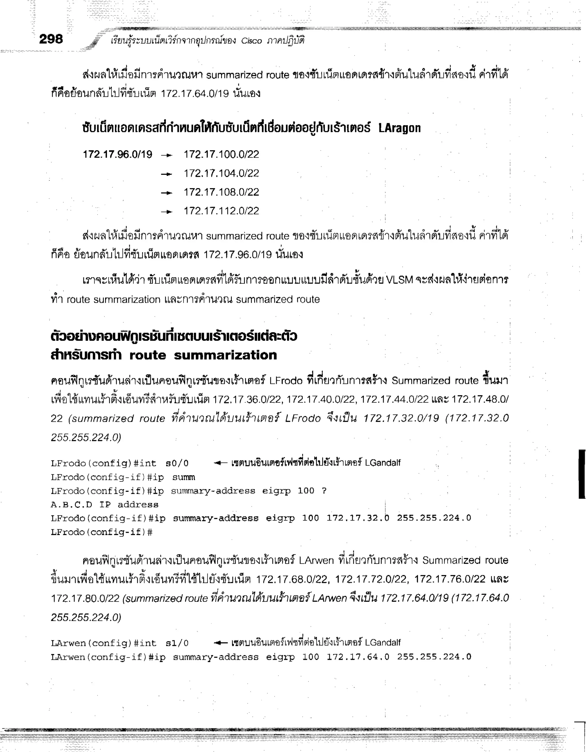 298 ..,p'"
#uuftzuutfrntidnrrnqilrrrrulra{
cisconntlfitffi
{ t
d+2nl#rdofinrrdrulruulsummarized
route
qo+firfimuonm:a{r{ffutudrrr-r:fiao':d
rirfiffi
f { I v q r 4 v
frForlounar-r-Lr-l
frfi irin i Tz.i T.64.0
I19riuro.r
furfinuan
rnsafr
rlT
nuntiftfuu'urfi
nfr
rdourioafl
fiur$1fl
oS LAra
gon
172.17.ffi.0119
* 172.17.100.0122
172.17.104.0122
+ 172.17j08.Ot22
172.17.112.Ot22
s{'izuat#'rfiofinmdruQruul
summarized
route
To'i4'r-rtxiFrttoprrprrn{r'i6'u"ludrniLfrnsqfl
nirfi1fr
E d v v q r E i v
fl6a flounn'r-r'[r-l
frt'urflpt
uoF,rotr.
6 I72.17.96.
0/1I riuro.l
rnqyniulff"ir
rTruiBruoprrpr?ddffifun1mon$!r.rrrulJild'rd'L#udtfl
VLSM
qrd'lzunlridrflBisnrr
T1 routesummarization
ttnfnl?FrlilQrusummarizedroute
*tnslunrsdt route summarization
noufilqrrd'u6'runir'rrfluneuflqrrtTuao.:r5rrmafl
LFrodo
drdfle,Ti-rnrrdi't't
summarized
route
duu't
J
" r
* * d 4 e
rylo
rrr[?r1Jrrla.l[ou?r?R11.{fu'fi'::rrirt
i7z.17z6.olzz.
irz:7.4o.olzz.
i7z.iT.44.olzzLL
r 1Tz.17.4B.0l
zz (summarized
route
frdtuerulfruu#tmo{LFrodo
q*qrflu
172.17,32.0/1g
(172.17.32.0
25s.2ss.224.0)
LFrodo (config) #int so/ o <- torptuu6utsrofrr{tfipittltT'rrirrmof
LGandalf
LFrodo(config-if) #ip sunun
LFrodo(config-if )#ip srrmmary-addresseigrp 100 ?
A . B . C . D I P a d d r e s e
LFrodo (conf ig-if ) #ip sunrmary-address eigrp 100 r12.1'7.lz. b Zss .255.224.A
LFrodo (config-if) #
noufrlr-r.rrt'u6'tueir'irflunoufl4rr{'uro'rr#rrntof
LArwen
firfifl,li'Lnr16Hr'i
sumntarized
route
fiururrfiol#rrvrur#rfr{rduvr3filfftl1fl{4'!uTn
tzz.tr.6l.otzz,
1lz:7.Tz.o/zz,
1lz:7.7E.otzz
rLy,
17l.ir.80.0/22
(summarized
route
frdtu,)rulfruu#ttna{
tlruen fl'tflu 172.17.64.0/1g
(172.17.64.0
255.255.224.0)
LArwen(contig) #int sJ-/o + ttnlu6utBtofrv'itviBielrltT'itHrunof
LGandalf
LArwen(config-if)#ip summary-address
eigrp 100 t72.tj.64.0 255.255.224.0
I
 