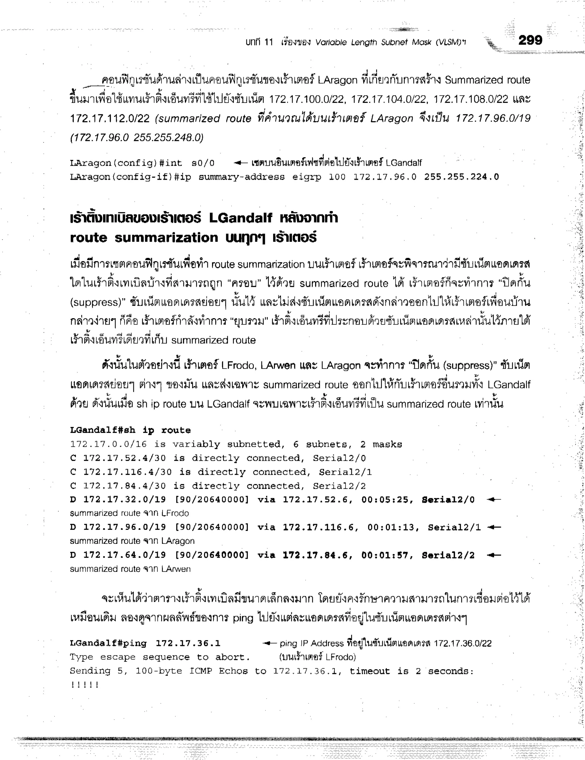 unn11 rio,rza,r
vortabtet*"srn
s;;;ff-roru ,*, qit 299
nroufrl;rrtTuffruair'rtflunoufrJ;lrrtiulo'rrfrrrtofl
LAragon
firfisrnTrnmfiHr{
Summarized
route
{ a ' " r r A
flulJrrvo
rrrr?]ur?rFt.irouvr?fr14"h1fl'rf,iurim
172.17.100.0122.
17?.17.104.0/22.
172.17.108.0122
$ V
172.17.112.0/22
(summarized
routefidru'tlu'lfruu#tmn{LAragon
d'rrflu 172.17.96.0/19
(172.1
7.96.0
255.2s5.248.0)
LAragon (conf ig) #int s0/0 -- r{nru6urnrfrv,hvipir}JtT'ir$rrprrf
LGandalf
LAragon(config-if)#ip summary-address
eigrp I00 172.!7.96.0 255.255.224.0
- i
lslrfrDmrUf,uout$rnos
LGandalf naluornrir
route summarization uuqffl l$rno$
fiofinmttmprouflqrrilurfiovir
route
summarization
uuthrnof r5rurtofsrfismm,jrfifurfinl*arrm:d
lerlurFrd.:rvrfln:ir'rdarlllnqn
"nroL"1{fire summarized
route
lfr r5rrnoflffqrvirnrr
"flBrriu
(suppress)"
t'ruipruoBrrpr16Eiori'l
#ut{ unytrid'itTlrlimuoFrrflT6d"in6ileoontr-l'l#r#rrmsflrfiouriru
nair,l'irsrfi6erfrrprofrird"ivirn''lr
"flrreil"r#r#{rduv#fiilrrno:ifirfl4'Luipruoprrprrdiuritiut{nrs1fr'
9 q d d d 4 C
Lil Fl'i
touil?tafl'lyttnt summarized route
Ltoamffiflofl'l Fn'i"l
fire d"niurfio
strip
fr'.rrlulud',lotir.rfr
r#rrmaf,LFrodo,
LAruv,en
ttflgLAragon
qsrirnrr "flp'#u(suppress)"
{'rnirl
Ts'i
fu $nvd{tqnrr summarized
route
oonttl"hfr
nirr$r
rns
f6ur,r
Htc LGanda
lf
I
route
Lu Lcandalfsuililtsn'rs[Fr
d'ii6uvr5fi
rflusumma
rizeoroutetvi
rtiu
LGandaIf#sh lp route
1-12.1-7
.o.o/l-E is variably subnetted, 6 subneEs, 2 masks
C 172.L7.52,4 / 30 LE dir ect ly connecte d , Se ria l2 /0
e t72.L7.LL6,4/ 30 iB dir ect ly connec te d . Se ria l2 ,/1
C a72.1,1.94.4/ 30 iE dir ect ly connecte d , se ].ia lz/2
D L 7 2 . L 7 . 3 2 . 0 / L g t 9 0 , / 2 0 6 4 0 0 0 0 1
v i a 1 z z . 1 7 . s z . E , 0 0 r 0 5 r 2 5 , E o r i a l l , / 0
surnmarized
routeQ'ltlLFrodo
D r 7 2 . L 7 . 9 6 . O / L 9 [ 9 0 / 2 0 6 4 0 0 0 0 ] v i a 1 , 7 2 . L 7 . 1 L 6 . 6 , 0 0 : 0 L : L 3 , s e r i a l 2 / 1
summarized
routeq1n LAragon
D 1 7 2 . L 7 . 6 4 . 0 / L 9 t 9 0 / 2 0 6 4 0 0 0 0 1 v t r 1 7 2 . 1 ? . 8 { . 6 , 0 0 : 0 1 r S 7 , E c r l a l ? / 2
sumrnarized
fouteqln LArwen
qsufiutfi'irn''r',orF,#orrrflnfirurprrffnn.rlJln
Tprfls-'iFr'iflnu1Fr,r'r[.J6'rrJ'mnlunrrrfiorBiot{'l
ruafiourfir
no.rqsrnzunnTndlo.rnrr
pinghlET'ittriasrroFrrflrddodlu$'rrrin*EFlrFrff{Fi'r.r"]
LGandaIf#ping !72.t7 .36.t + pingtpAddress
fioqilur"rninuramffi
172,17.36.0/22
Type escape sequence to abort. (uut5rtnoi LFrodo)
Sertding 5, 10 0- byt e I CM F Echos Eo f 72 .1 7 .3 6 .L , time o u t is 2 se co n d s:
i l i l t
t;
 