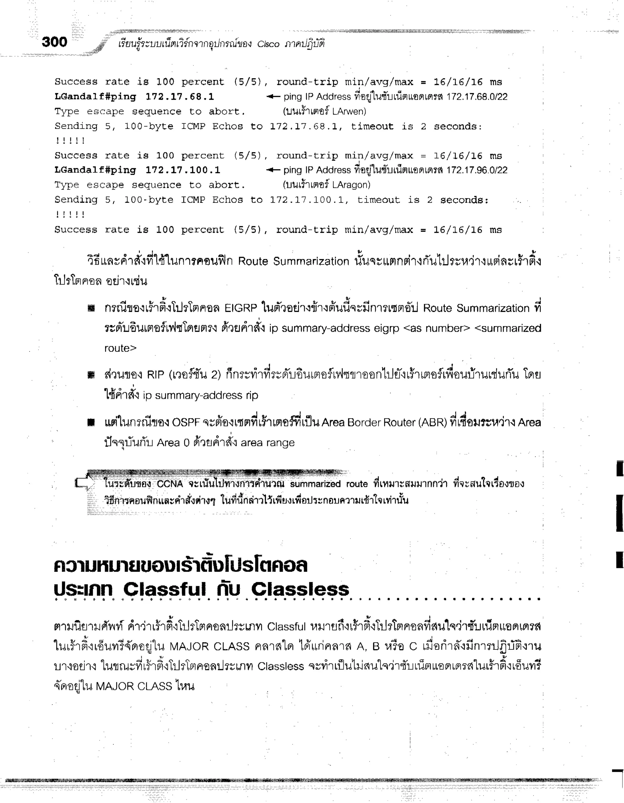 300 ,,,d' tiuuittuutfrnfifnrrrrqilrrrniza*r
cisco.rrrnrrJ$r-,Ti
a t
( 5/ 5) , r ound-trip min /a vg lma x = t6 /r6 /1 6 ms
Success rate is 100 percent
LGandalf#ping L72.L7 . 68.L + pingIPAddress
neqj"lutTrnioruoe,Le,m
172.17.68.0/22
Type esc:ape sequence to abort. (r:urhtnoflLArwen)
Sending 5, 100-b yt e I CM P Echo$ Eo I 72, ! 7.6 8 .1 , time o u L is 2 se co n d s:
! ! i l !
Success rate is 100 percent (5/5), round-trip min/avg/max = t-6/I6/16 ms
LGandaI f #ping L72 .L7. L00 . L + ping lPAddressfroqj"lutTruinut
emt^ 172.17.96.Q122
Type escape sequence to abort, (Uuthtflf,f LAragon)
Sendlng 5, 100.byt e I CM P Echos t o L72. 17 .I0 0 .L , time o u t is 2 se co n d s:
l l l ! !
Success rate is 100 percent (5/5), round-trip min/avg/max = L6/L6/I6 ms
E d
"
*
j q p q r
: u
r s q | , ,
u
.rfi
LrnvFrln{?1
rr [iln''l?noufiln
Route
Summarization
tiuqrttmnpir'lrTutrjrru,ir't
urBinsr$rfi.i
TrJrTpr
nron
eEir'i
uTiu
**
ffi nrniro'rrFrfi.iTilrTmnon
EIGRP'[upr",]otir{frr'roiufissfinrltne:l
Route
Summarization
fi
rcFliLdurFtoflMtTpremr'i
6tsdrd'.1
ipsummary-address
eigrp<asnumber>
<summadzed
route>
ffi d,rufloq
RtP(r,rofl{ru
zi flnrsrirdrvBrTrEurmofln,lsflrEonlilfl-'{uHrrmsfrfiourirurduri'u
Tprs
o v " o !
ttinlr{{ipsummary-address
rip
: uri'lunrnira.:
OSPF
suFio.rrtrtdr$rrno#ufluArea
Border
Router
(nen)drdoursu"jl.i
Area
rlnliurTr:Area0 fitfldrd'rarearange
uiiUdilolii
i'Udr.rn'ciifiil1illi4'Ir14{;iliitruT,i**"iiiaa
route
#ryutrnilil1nn'i1
dernutrr4o,rzo-:
ifiniqnoufi
nun;r{rdqdrttludrinrirrl{rfiu,trfr
oilt:narnrrlr{r"lqrvir#u
I
T
Fr
sl uHur$uflu|$rgi-u
nislfl Rof,
!l.qi!4tTr.
.$|+pp"f
s.I nr-U
FnxJilslilFTilvf
dr,irr#rd'rTrlrTprnonrjr#tnyr
ctassfut
r,lrlrflfirFrd{TrjrTprnenfic{u1q.irq-!rliFruoFlrpr?fi
lur#rf ir6uil3{moq1u
N4AJoR
cLASSFrnrnlalBiurinnrn
A, B raloc rfiorirn'rfinrnJfrffi'rru
, q i r, i + , + | ^. q h I q I
1ll'iog't.truflru;?tr?lFt'iTrlrTBrrrenr..lrEmil
Classtess
sv?irrflutilau"lq'jr{:-Luimuoprrprrd"lulfrf
irfiuyrT
sTfiodlu
MAJoR
cLASS
hau
Glassless
I
 