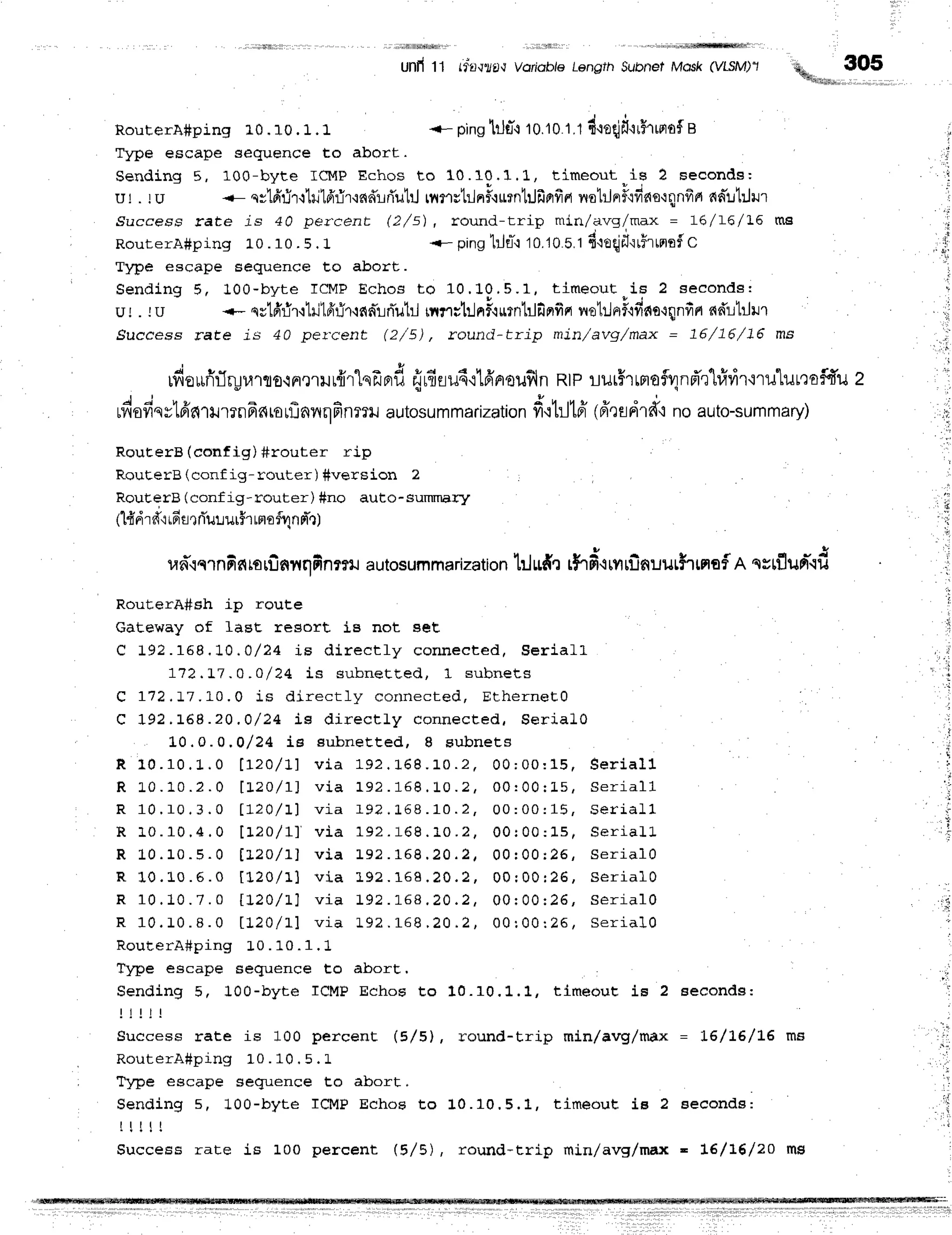 .fi lllSdlih
Unfi11 (ffl,r?t,rVoriob/6
Length
Subnet
Mosk(ytSM)'1 **_",_ 3O5
RouterA#ping 10.10 . 1 .1 {- pinslilflq10.10
1.1d.reqjf,'lrHrrnof
s
Tylre escape sequence to abort.
Sending 5, 100-byte ICMPEchos to 10.10.1.1, timeout.is ? seconds:
ul . tu -- svtffflr'llritfrrir'ind':rfi'uhJ
rilnrtilnfl{rrnl:Jfiprfia nol:Jnrfl'rfino'rqnfrrr
nnilhlrur
.9uccess rate js 40 per.cent (2/s), round-trip min/avg/max = L6/L6/ L6 ms
RouterA#ping L0.10.5.1 <- pinglill*-tto.t0s.t fi.loqlfr'lr5'rrnrtf
c
Type escape sequence Eo abort.
Sending 5, 100-byte ICMPEchos to 10.L0,5.1, timeout^is 2 seeonds:
ur . ru --- sr1fifir'ihj1fir-Tr.rnnTrnTub-l
rnr;trlni'rurntrlfinfirr
netr.JnrF'rdne'rqnfin
ndrlrlrur
Success rate js 40 pel.cent (2/5) , rounci-trip min/avg,/max = 76/76/J.6 ms
rfiourfirTryr.r'rro{nelilLnr'lnfrnr#
firfrlud'ilfinou$ln
Rtp!ilrHlrFloi4nd'r'tririrtru'LulQoi.fi'u
2
J i u t u X q , r u . u
riloylssLFr6lilrrilFr6rorflnnrlfinmr
autosummarization
fr'r}Jld (eirlerrd"r
no auto-summary)
RouEerB (config) #router rip
RouterB (conf ig - router ) #vers ion 2
RouEerB (conf ig- router) #no auto- suTnTnary
, 6 9 o f c
(1{dT
f iuFfl
r flururfr rnofvlnnT.r)
un'lqrnfintorfinnnfinrru
autosummarization
t:lltd'l rhd.{rnrilnuut$rnaf
n qsrflurr-.td
RouterA#sh ip route
Gateway of lasc resort lB not Bet
C 1 9 2 . 1 5 8 . 1 0 . 0 / 2 4 i s d i r e c t l y c o n n e e t e d , S e r i a L L
772,L7,o, o/ 24 is suhnet Led, 1 su b n e ts
Q 112,17.10,0 is dir ect ly cor r r r ect ed , Eth e rn e E0
C I 9 2 . 1 6 8 . 2 0 . 0 / 2 4 i s d i r e c t l y c o n n e c t e d , $ e r i a l 0
L0.0.0.0 / 24 ie subneEt ed, B subn e ts
R 1 0 . 1 0 . 1 . 0 t r z } / 1 1 v i a 1 9 2 . 1 " 6 8 . 1 0 . 2 , 0 0 ; 0 0 : 1 5 , s e r i a l l
R 1 0 . 1 0 . 2 . 0 l r 2 o / r l v i a 1 9 2 . 1 6 8 . 1 0 . 2 , 0 0 : 0 0 : 1 5 , s e r i a l l
R 1 0 . 1 0 . 3 . 0 l 7 2 O / t J v i a l 9 ? . 1 6 8 . 1 0 . 2 , 0 0 : 0 0 : 1 5 , S e r i a L l
R 1 0 . 1 0 . 4 . 0 [ 1 2 0 / 1 ] v i a 1 9 2 . 1 6 8 . 1 0 . 2 , 0 0 : 0 0 : L 5 , S e r i a L l -
R 1 0 . 1 0 . 5 . 0 t L z o / I l v i a L 9 2 . 1 6 8 . 2 0 . 2 , 0 0 r 0 0 r 2 6 , S e r i a l 0
R L 0 . L 0 . 5 . 0 I L 2 0 / 1 1 v i a L 9 ? . 1 6 8 . 2 0 . 2 , 0 0 : 0 0 r 2 6 , S e r i a l 0
R 1 0 . 1 0 . 7 . 0 t I 2 0 / t l v i a 1 9 2 . 1 - 6 8 . 2 0 . 2 , 0 0 r 0 0 : 2 6 , S e r i a l 0
R 1 0 . 1 0 . I . 0 t 1 2 0 / 1 1 v i a 1 9 2. 1 - 6 8
. 2 0 . 2 , Q 0: 0 0 : 2 6 , S e r i a l 0
RouterA#ping L0. 10. 1. 1
Tlpe escape seguence to abort,
Sending 5, 100-byte ICMP Echoe to 10.10.1..1, tlmeout is 2 seconds:
l l | !
Success rate is 100 percenE (5/5l', round-trip min/avg/max = 1-6/1,6/LE
R o u t e r A # p i n g 1 " 0 . 1 0 . 5 . L
Tytrre escape sequence to abort,
Sending s, 100-byte ICMP Echos Eo 10.10.5.1, tiireouE is 2 seconde:
r ! ! ! t
Success rate is 100 percenL (5/5), rould-trip min/avg/max - 16/16/20
 