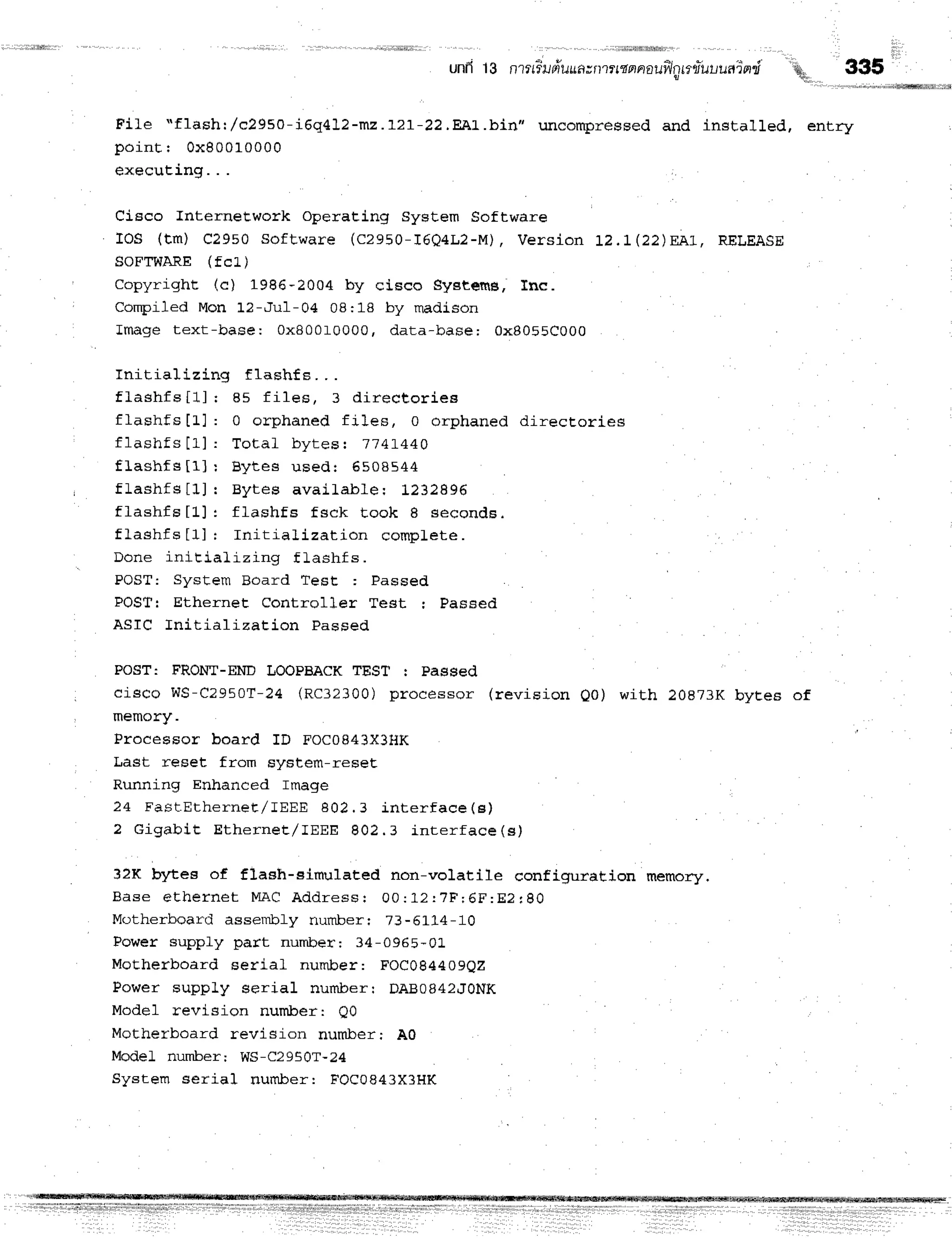 unfl13 ntttiufruuatnttrtnnaui,lnnfruuuain,i'
'q 335
Fite "flash:,/c2950-i6q412-mz .I2I-22.Eer.bin" uncompressed and installed, entry
point I 0x80010000
execuEing. . .
Cisco InterneEwork Operating System Software
IOS (tm) C2950 software (c2950-I6Q4L2-M), Version t2.t(22)EA1, RELEASE
SOFTWARE(fcL)
na^,,-inhts /a 1986_2004 by cisco systems, Inc.
 L ' ! I l r F L v D f ' D L E r r r p ,
Compiled Mon 12-Ju1-04 08:18 by rnadison
Image text-base: 0x800r0000, data-base: 0x8055C000
Initializing flashfs. . .
flashfs[1] I 85 f i1es, 3 dir ect or iea
flashfs [].1 : 0 orphaned files, 0 orphaned directories
flashfs[1]: T ot al byt es: 7' 741440
f l a s h f s [ 1 ] : B y t e s u s e d : 6 5 0 8 5 4 4
, flashfs[1] I Byt es avaiLable: 1232896
flashfs[1]: flashf s f sck t ook I secon d s.
flashfs[1] I I nit ializat ion com plet e.
Done initializing f lashf s.
POST: System Board Test : Passed
POSTr Ethernet Controller Test I Passed
ASIC Initialization Passed
POST: FRONT-ENDITOOPBACK
TEST : Passed
cisco WS-C2950T-24 (RC32300) processor (revision 00) with 20873K byees of
, memory.
ProcesEor board ID FOC0g43X3HK
Last reset from system-reseE
Running Enhanced Image
24 FastErhernet / I EEE 802. 3 int er f ace( e )
2 Gigabit Ether net / I EEE 802. 3 inr er f a ce (e )
32K bytee of flash-sirnulated non-volatile configuraeion memory.
B a s e e t h e r n e t M A C A d d r e s s r 0 0 : 1 2 : 7 F ; 6 F : E ? r 8 0
Motherboard assenrbly numberr 73-5Ll-4-10
Power supply part number: 34-0965-0L
Motherboard serial number: FOC084409QZ
Power supply serial numberr DABOB42LT0NK
Model revision nuTnlcer: Q0
Motherboard revision nurnlcer; A0
ModeL number; WS-C2950T-24
System serial number: FOCA843X3HK
 