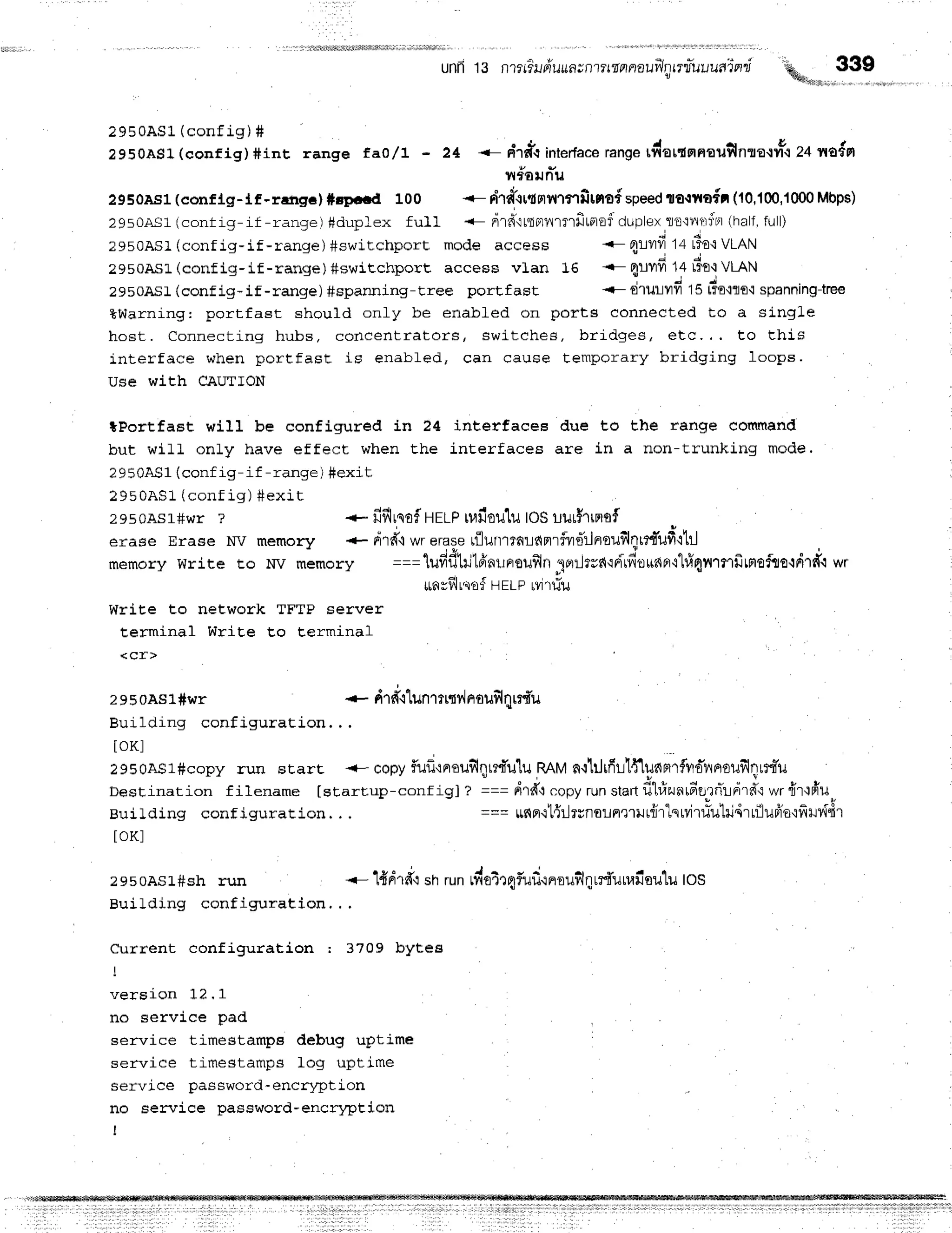 unfr13 nrrr"irriuun;nrttnnnauilrtrnfuuuain-i
%*r,,,,,,,,33?,,,,
.- n'rdi interface
r."no",*turdruouilnra'trntc e+rnrofpr
iltounu
2950As1(conflg-lf -rafrEe)#spctd 100 <- n"rairlrrntnfitno{=peedtolrto{l (10,100,1000
Mbps)
29sOAs1
(contiq-if -r.ense)#duplex fu}I <- nrdtttptnrflrfirprof
ciuplex
l'o'tnfli;r'r
(half,
full)
l9buAsr (conr].g, fr
2950AS1(confi g) #int r ange f ao/ t ' 24
?950ASl (config-if-range) #switchport mode access
2950ASl-(config-if-range) #swiechports access vlan 16
2950AS1(conf ig- if - range ) #spanning- tree porEf ast
.- orryfr14rTE{
VLAN
{- Flurfr14rirr{VLAN
<- drurvfr 15rio.rro'i
spanning{ree
tWarning: portfast should only be enabled on ports connected to a slngle
host. Connecting hubs, cor r cent r at or s, switch e s, b rid g e s, e tc.,. to th is
interface when portfast is enabled, can cause temporary bridging Ioops.
Use with CAUTION
*Portfast will be configured in 24 interfacea due to the range cotnmand
but will only have effect when Ehe interfaces are in a non-trunking mode.
2950AS1(conf ig- if -range ) #exit
2950AS1(contig ) #exr t
zes0Asl#wr ? + fiflrnoiHrrp
u,|iloulu
toSuur$rrnof
erase Erase NV memory .- drd.lwrerase
rflurrtrnrdnrfvdrinrou$lnrm"ufi'ltr.l
memorywrire ro Iw *"*or" ===tufidtriffiailnouflln'lr,rrJrrnrdlfi"ou'6{Fr'r"lfi4fl1flfitnofuordtd'-t
wr
ttfirf,]r,{ofHELPrvrldu
Write to network TFTP server
terminal WriEe t.o Eerminal
<cr>
2950AS1#wr * drfrt"lunttt{vlflotr$l8tr{u
Building configur at ion. . .
toKl
29soAS1#copy
run srart <- copy
f,ufl'lrrouilqrrfu'lu
RAM
n{1iltfi11{lunnrfvroiyrooilfllLr{"u
Destination f ilename [startup-conf igJ ? === pi1ff't
copyrunstanfi1,r]runrdtrrirln'rfi
wr{rlfr'u
Buildlng conf iguration. . . === 1,16p1.i[{il1uro!fle1}Jt{ir"lqrvjr#utri4rrfluffo'rfiHddr
toKl
zesoAsl#sh run <- lddrd'qsnrunrlioirqiufi'rnroufilqrr{unailou'lu
los
Building configuration,, .
Current configuration : 3709 bytes
verslon tl, f
no service pad
service timestamps debug uptime
service timestamps fog uptime
service password-encryption
no service password-encrl4rtion
I
 