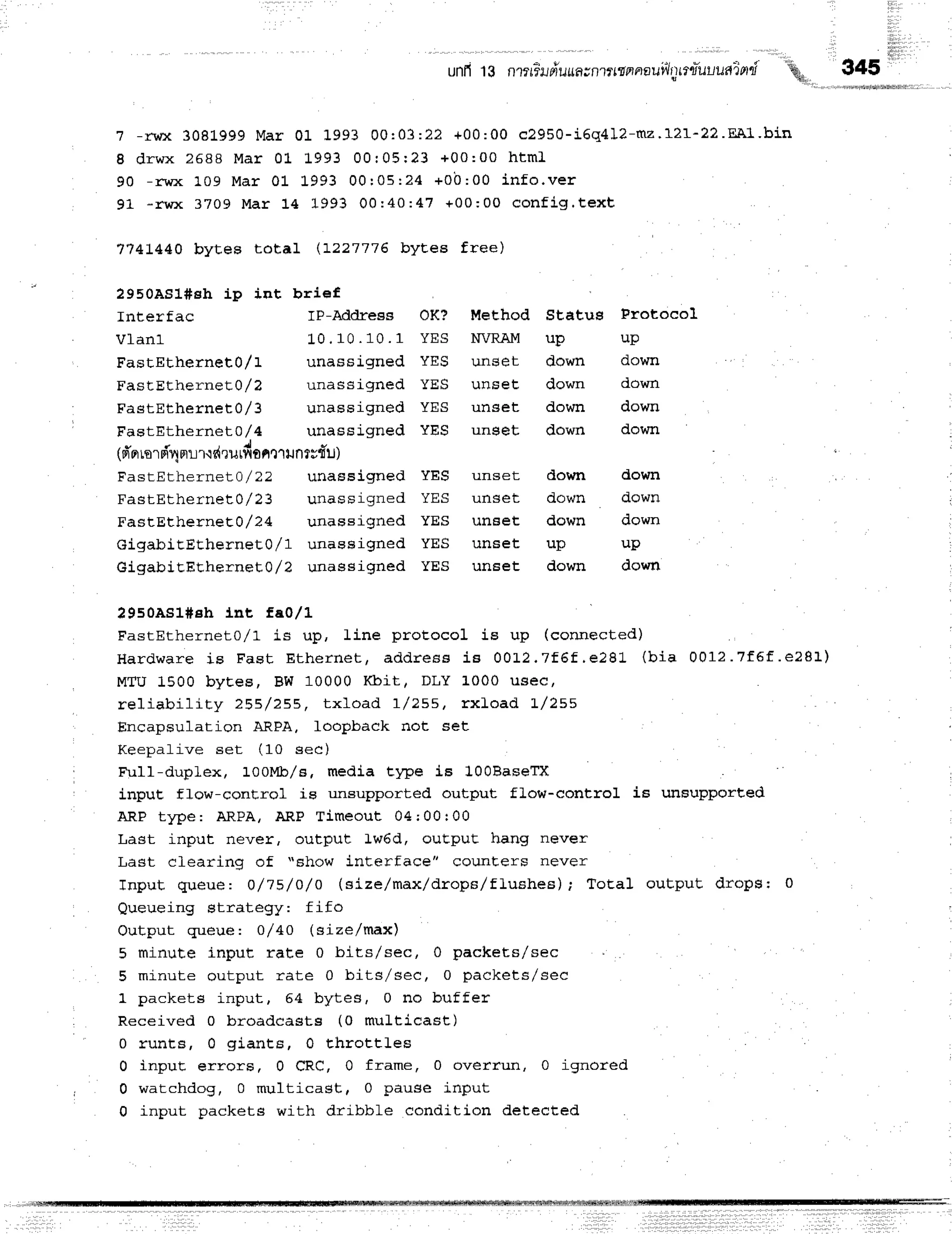 iltiii
11 1
unfi 13 n1?f-flJdurrn;n?rrtrnnautih)$tuuudind
.q.
345
? -rwx 30819 99 M ar 01 1993 00: 03: 22 +0 0 :0 0 c2 9 5 0 -i6 q 4 1 2 -mz.1 2 I-2 2 .E'A1 -b in
I d r w x 2 5 8 8 M a r 0 1 L 9 9 3 0 0 : 0 5 r 2 3 + 0 0 : 0 0 h t m l
9 0 - r w x 1 0 9 M a r 0 1 L 9 9 3 0 0 : 0 5 : 2 4 + 0 b : 0 0 i n f o . v e r
91 *rwx 3709 M ar 14 1993 00: 40: 47 +00 :0 0 co n fig .te xt
'l'74!440 byteB total (!22'l'776 byt,es free)
2950AS1#sh ip int brief
Interfac IP-Address OK? MeEhod StaEus Frotocol
V 1 a n l 1 0 . 1 0 . 1 0 . 1 Y E S N V R A M u P u P
FastEthernet0/1 unassigned YES unset down down
FastEtherneE}/2 unassigned YES unEet down down
FastEtherneEO/3 unassigned YES unset down down
FastEtherneLo/4 unassigned YES ung€t down down
(6'nr
rnrnT1
nrrr.rdrurfi
onlrrunrrfru)
FastEtherneLo/22 unassigned YES unset down down
FastEtherne:L}/23 unassigned YES unset down down
FastEtherneE1/24 unassigned YES unset down down
GigabitEEhernet0/1 unassigned YES unset up up
GigabiEEEhernet0/? unassigned YES unset down down
?9soAsl#eh lnt fao,/L
FastEthernet0/l is up, line protocol is up (connected)
Hardware is Fast Et her net , addr egs i s 0 0 L 2 .7 f|f,e 2 8 L (b ia 0 0 1 2 .7 f6 f.e 2 8 1 )
MTU 1500 byEes, BW 10000 l{bit. DLY 1000 usec,
reliability 25E/255, txload r/255, rxLoad L/255
Encapsulation ARPA, loopback not set
Keepalive set (10 sec)
Ful1-duplex, 100lqb/8, media tlpe is l0OBaseTX
inpuE flow-conErol is unsupported output fLow-control is unsupporEed
ARP type: ARPA, ARP Timeout 04;00r00
Last input never, output Lw6d, ouEput hang never
r + a ! a r ^ - * r * * ^ .
" S h O W
j _ n t e r f a C e , , C O U n E e T S n e v e r
rrrY vr
Tnput queue: o/15/o/o (sizelmax/drops/fluehes); TotaI output dropsr 0
Queueing strategy: fifo
Output queue I o/40 (sizelmax)
5 minute inpuE rate 0 bits/sec, 0 packets/sec
E m i n r r l - p n r r 1 - n r r l - r - + ! ^ ^ L l r a / A A ^ ^ b A n k F f q / q F n
l d L E u ! I L D / D E L , v [ J q u ^ L L r / u L u
1 packets input, 54 bytes, 0 no buffer
Receiwed 0 broadcasts (0 muLticast)
0 runta, 0 giants, 0 throttLes
0 input, errors, 0 CRC, 0 frame, 0 overrun, 0 ignored
0 watchdog, 0 multicagt, 0 pause input
0 input packets with dribble condition detected
 