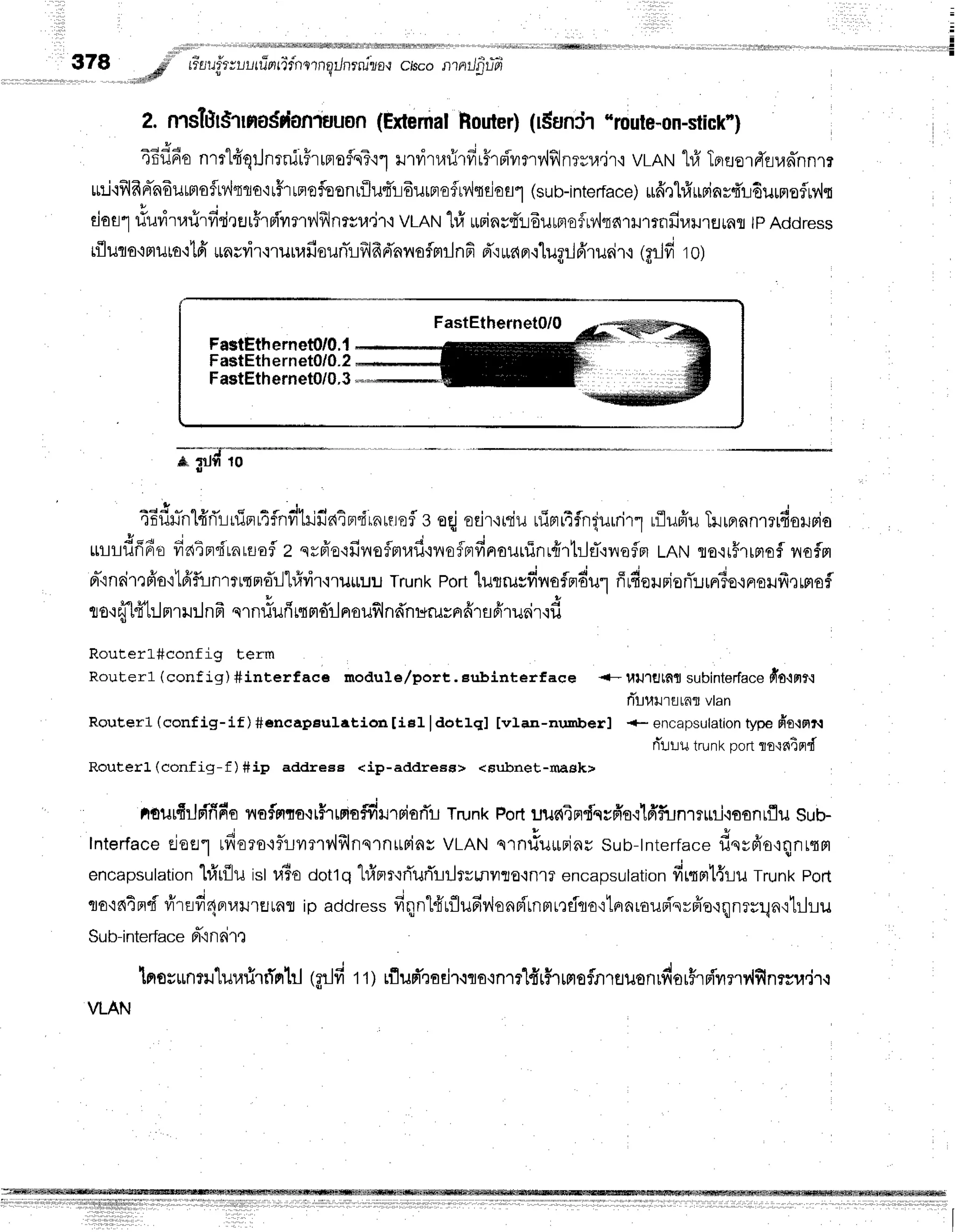 :
:
-
I
Cisconrnilg-lT
Z. nrsftIST
Ha$danluuon(Extemal
Houter)(r$unir "route-on-stick')
4Eflfio
nmlfrqrJnrnirFrrnroflnT'r1
*nrirr.nrirfrrflrpivrrv,lfllneyra.ir'i
vLRN
1#TprflorrTriud'nnm
rni'lfilfrn-n6urmofn'ltlo'lrffrrnofoonrflu4'r-rdurprefrv'lsEiofl"t
(sub-interface)
irfrrhfrurinrdudurmofluvlr
, " * o u i , u
darl riurirrarirfiri,rfluhFivrmr.,'lfrlnrsr,r,jr'i
vLAN
'[#
rurins4'rdurnefMqarHlrnfiuilnEJrnr
lpAddress
tfluro,:nruto'it6'*nsyir'irunafisunlrfrlfrd'nnofmrlnfi
d',:ruanr.rlup:Jfrrusir,i
igrJfiro)
*trdro
4Ef,r-n1#ri'r:irinrAfnvitlfiain"f
rnurnfl
s eqjeeitniu uinrr4flnqurrirl
rflufiuTrrrranmrdoruria
uuudfffiudaEn'frnrtrafl
z qrfr'o{fiileflnr,rfi.:noflBrfinauuinr{rtrjfl.:lrefln
tRtrtra.ir#rrnofl
nofm
rr-'in6irtFio'ilfrfllnrlqmdill#vi'r,rluuuu
Trunk
Port
lugrusdnofmdur
ffrfiouriofl:Jrrr3o.iFtoilfreffiof
h q | | 4
u b
to'rfr[f[:.J
mru:lnfr
qrnriufr
rtrldrl
noufl
ndnr+ruynfirfl
fi'rurir.lfi
RouterL#config term
Routerl (conf ig) #interf ace module/port,. Eubinterf aee +- uulglf,tt subinterface
dfo{ht{
rit-rl',ttlrarnrvlan
Routerl (conf ig-if )#eneapeulation IieI ldot].ql [vlan-nrurberl +- encapsulation
type frotmr-t
fi't:uutrunkportflr{fiEfld
Routerl (conf ig- f ) #ip addreee <ip-addregs> <Bubnet-rnask>
aturfirjrTfin'o
nofflto.rtHrtpio#rurpisrTr
TrunkPortuun4ndqyfrq':lfrfiJnrnril'ioanrflu
Sub-
lnterface
cjoel rfieroqf,r-Lumv',lf,lnqrnrtpins
vrRruu.ntf**rins sub-tnterface
dereio,rqnrrm
encapsulation
l#r{lu islr,iBo
dottq}.frnrr'rrTurTlrJrvmvrro.rnl?
encapsulation
fimntl{ruTrunk
porl
cJo'id4fld
rfrru#4^,arurEJtar
ip address
fiqnt{uflufiv'lonpitnn,ttrflqo':tnnrauBi'svrie.rqnrnlnrtrhu
Sub-interface
d"i
nFirt
lnss$ntlluurirrTrrhl
(Arlfirt) lflud',roEjr.iqo'inTflfrrHrHEflfllfluonrfiorFrpivrnv{finrsu.ir.l
VLAN
FastEthernet0/0.{
FastEthernet0/0.2
FastEthernet0/0.3
 