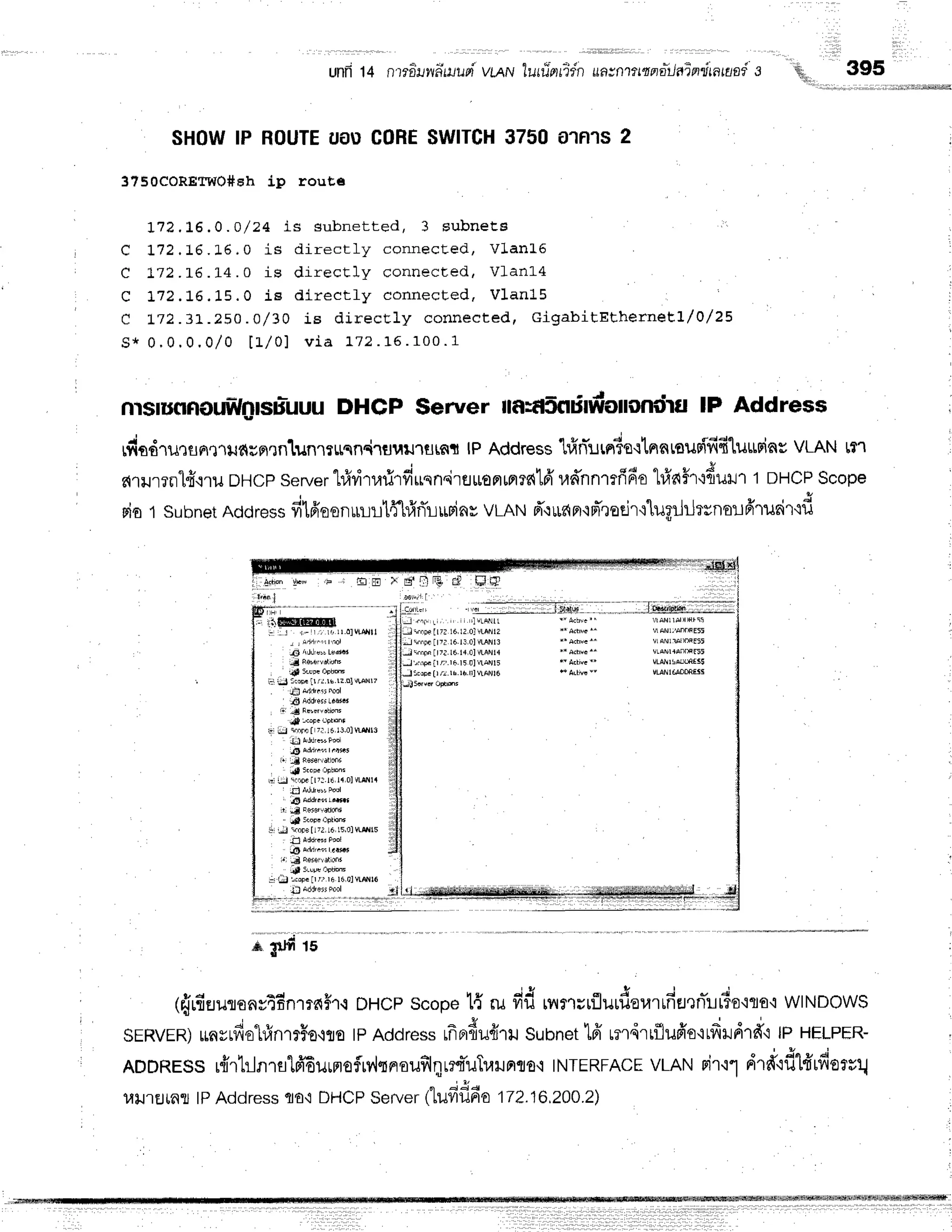 unfr14 n'rro-nw'dtuupi
vlqiv ?urri-elidn
uavnttmnitlalnatanai s
SHOWIP ROUTE
UAUCOHE
$WITCH
3750 ATNTS
2
375ocoREtwo#eh ip rout,s
172,1,6,0.0/ 24 is subnet t ed, 3 sub n e ts
rr
C ]-72.16.L6, 0 is dir ect ly connecLed , Vla n L 5
C L72. L6 .l-4 . 0 is directly connected, Vl-anL4
C t72.16.15.0 ie dir ect ly connect ed , V1 a n 1 5
c t72.3L.250 . 0/ 30 is dir ect ly connecte d , Gig a b itEth e rn e El/0 /2 5
s * 0 . 0 . 0 . 0 / 0 t 1 l 0 1 v i a 1 7 2. 1 5 . 1 0 0 . 1
r r r i i ,
qr,,', 395
'''1
lit;it;,,,;,.i,r,i,ii,ii,rt,rilrtljikf]tl*illM
E m ; * E $ I I F A r ! F g ]
oosit, I
0 ' i l i 1 " ' ' - " ' -
- ' - - ' - ' ' ' ' '
;
: ,'ltiilfriHffitr
: . . 1 r - r r i i l . o l $ i l l l
I I Anirr:rI nor i
6l ndr,t" Lsdt.t i
td F8'N,Yrtidn' ll
'iP 5LUP|oFhffi
i:jtJlrwlrJ!.rs.r:.olvtNr? l
tiil add,i$ Fool
it$ AddrsrsLrar.t
!p !.oFc L'PtEnr
iir iu crnrc[ 7,] 16lj,olwfll3
6 Adir.ii r.r'+,
r, srop. lFhonr
E: si lriFr llTl.lE 14ol vlNla
I :.{9 add,.rrr'#.r
'
dl lroF.nptEtr
$ rJ toFellTt td L5,0lwflls
ib sar'.'. rasr
1Ir
"C
cseEflBtmt
. !F 5t!Pt oFtis'
i:j r:i:l !.oF. lrrr ri 160lvLNl6
J+iFrllTl l6.li 0lVLANls
J +ini lr7l.16.14
tl vLA!14
Jhrtslr/:,.rn.15 !lvtANls
JtEoF. Ir /!.r6.h.I] vlANl6
I,qallirro..lllllllir"
VLANlffomElg
nrsruflnouWglsu:uuu
DHCP Seruer nagSnrilfroiloniirfllP Address
rfirdrursnrlildgflxntJnl?$cn4lfluillstfft lPAddress
'LrfrrTurn?sctnnrsusTfifiluLtgins
VLANtt'l
c{1ilr?il1fi.i.1il
DHCp
server
l#dtarirfiusn.irtr$oamrs{lfr
ud'nnmfifio
hfra#r'rfiilil1
'l DHCP
Scope
rio 1 subnet
Address
fi1freonruiltfl#rirripin*
VLAN
d"rufipr'rfr',raelrt"lu;rJr-Jrsnor-rfrrueiTcd
Adion VEd rF
iir"1
s $Jfi 15
(frrfruurenr4f;nmn#r.r
DHCp
scope
t{ ruvidrnrrrrflurdovrrfiEr'lnl!tis'iro'i
wlNDowS
J
" " ,
o o . *
sERVER)
rayrfr€"LtinT
tHo'lrotpAddress
rfiBrfiufrrl
Subnet
tff rm,irrflufro'iLfrildrfi
lPHELPER-
ADDRESs
r{rhlnrslfrEufloflrvlflnoufilqret*uTrarunso'i
TNTERFACE
vLANrir'11drmfl'ffrfioevq
l,rrJ'rEJrfllj
lPAddressflo'i DHCPServerttufififio 172.16,2A0.2)
,rlil
:'lflf,
 