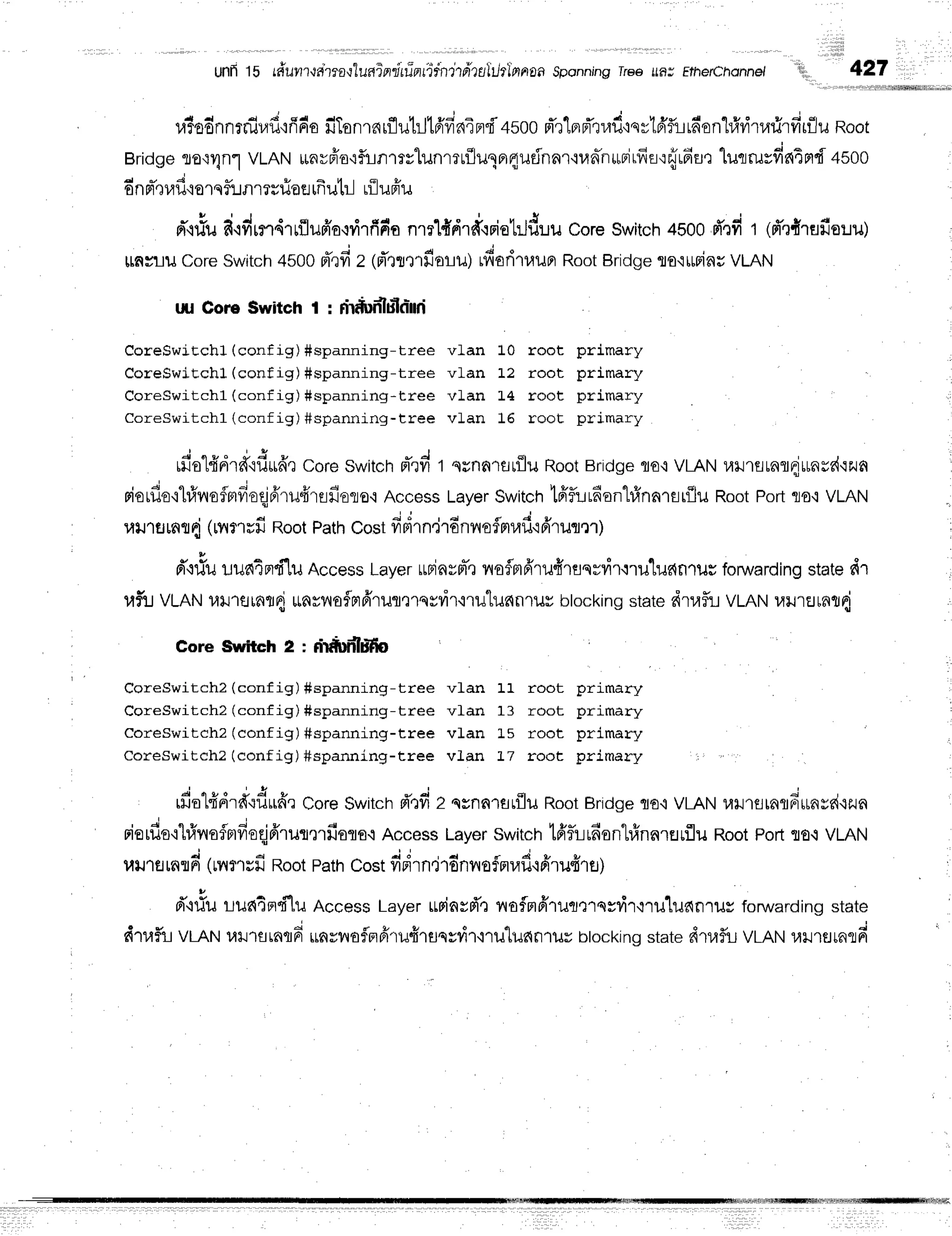 unfi lb rduvr?{aira{luniflflifint4i:ndtillrukhlnrroa
sponning
rree ufl; Etherchonnet i!,i,' 427
4 4 4 d r d d s q q , q g . J q d - - - - s o * r i  u v d q u o v 4 d l
u?oonntflJl/u':flFtolrlonlfirillJt]Jtavrs{xF]{4500 Fn[aFlluu'isvl,afLLnonLl4v]l?rilrfllill.J
Root
Bridge
ro{Unl VLANirnvffo'rfirnrrvlunrruflulnrqudnar'iunn*Firfia':{rHur
lucrruvfifiEmd
+soo
d v ; -
0nneuu{o1q?uflI ?uueer
lfrutr-] lilupiu
n"rriu
d'rdrn4'rrilufra,rilrfifro
nml{'drufooiutltduu
coreswitch
4b00
fr'rfit (d'?frrefie:ru)
[LnyrilCore
Switch
4500rTrfiZ (rTtttrfioru)rfioriT,rupr
Root
Bridge
flo'ilffiinu
VLAN
uu CoruSwitch t : fi*ln'luloi,rrri
CoreswiEchl (config) #spanning-tree vLan L0 root primary
CoreswiEchl (config) #spanning-tree vlan L2 root primary
CoreSwitchl (config) #spanning-tree vlan L4 root primary ' r
CoreSwitchl (config) #spanning-tree vlan 16 root primary
J q r " o l i v - J q -
rro"Ltn'rd"ru*de
CoreSwitchpTrfit srnnrar{lu RootBridgeflo'i VLAN1{}Jlarafldrraud'ir{n
riorfie'il#noflmfreqjA'rufrrflfioro'i
AccessLayerSwitchtfrflr-Lrfian1#na'rflt{|il
RootPortflo,tvLAN
uillsmtd (rrrerufiRootPathCostfrBirn'jr6nvroflmraf
ifrruqm) l
d"rr.tu
r:un4m'f"[u
AccessLayeruninrm-t
noflmfrru{reqsr,ir{ru1us{fl1us
fowardingstatedr '
uf,:JVLAN14tJ1flrnfld
utnrvlo{F]frrilfl,r'rss?i'r'{1u1u6n1ilv
blockingstatedrufir VLANl,r}JrEJrnfld
Core Switch 2 : drtrn'lffo
CoreSwitch2 (config) #spannrng-tree vl"an 11 root primary
CoreSwitch2(conf ig) #spanning_t r eev] . an1 3 ro o tp rima ry
Coreswitchz (config) #spanning-tree vLan L5 root primary
CoreSwitch?( conf ig) #spanning- t r eev] . an].7 ro o tp rima ry
J q r o J E r * j c , -
rilo-Ldnrd'riludr
Core
Switch
d'tfiz qsnnrflrililRoot
Bridge
flo{ VLAN
l,r}J'reraflfrrrnyd{run
riorfls'il#naflnfioqjfrrulmfisro.r
Access
Layer
switch
t6'fuudsnl#nalflrflil
RootPorlflo.iVLAN
utJ'rfl
rnfl
d (rrrflsfr RootPath
Costfidrn.irdnvro
flnrafl'l
fililfr1fl)
d,c#uLu64flci1uAccessLayerumn*rT,:noflm6,lultrqgdrtru.[ueln1ilYforWardin
dtrfli vLANulJ'rtrrnqrrj
$nynoflFfirufirflsy?irq'ru"lildn1ilr
btockino
state
drufit VLAN
lilJ't€Jrnld
 