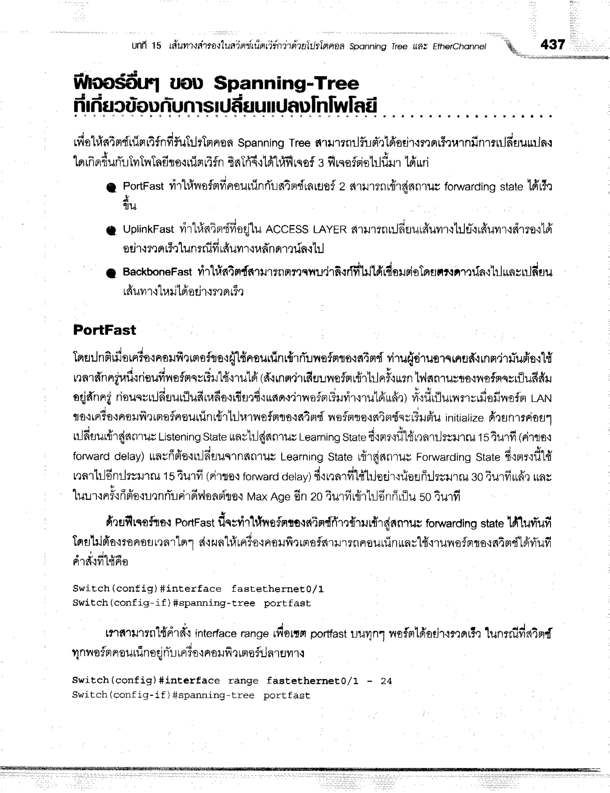 Unfi15 r#urluahrallusTprrir
i)nii:nitdzulurl'nnoa Sponning
lree LLBI
Ethrrchannet q. 437
$lrm$tirfl uotl $panning-Tree
frrfructiuunl,nffiIUfiuunrJnulnlwlad
rfiol#nimdrfistrtfnfif,ul:lrlnnron
Spanning
Tree
firrmnrlfud'rt6'odr.rrnnr$rurnfinmuJfisuurJn.r
. t - 4 u s $ + d c a r a + F q E F r r d r - ' t , J x e
m[nF]%UnL
tylt?ItnflflO'iLilFlttfn{n inq'l m tUilLSO?
3 }ltqoflFlot]luill [ntLn
f PortFast
virl#rraflmfinouuinri'la4ndrnrflof
z aumnrfrr{anrur fonvarding
state'[ffr$,t
j
fllJ
T uptinkFast
virl#n4prdfioqjlu
ACCESS
LAYER
nrurrnr:JfiErurffuvrr{1:le-.irfruvrr.tdrro'i1
sdr.:r,l
pr
r5rlunrnid
rfiuilr'iunn
n'rtr[n.rt:l
1 Backbonerast
ri'rt#ntnf,nurrnnrnqrru.irfiqddlilffirdolrioTprtrnltarofn'ihl$nstr]du
rfruvrr'l'[rarilfra
dr{r,]nLF,l
PortFast
Imflilnfirfiorrrio.inoilfirtmofiro'rffHnrsuifinr{rrTlvrafmts.is{4md
viT
u{druorninfld'irnnr.irfufr'o'ilfi
v ' 4 ' - ' i
ren'rnnnel,ru'insuvn{ormsvFilrl4"i1utfi
(d'irnm.ir#eur
reflfl
r{lhlFrF'iurn
b,lnnruyto'iilof,mqsriluddil
aqjffnnrt'
rioucrrilfiEJurflufinrfia'itfl*atd'ruan'i.i1r,{ofprr?uvir'rrutd'ilfr,r)
?r3'idrfluunm",dofinof.m
Larrt
; - d d u u I
tto,ttptTo+pto:.tfrrlrrafnroutrinr{r'lrlr,rtnroflptcla'in4nd
l,roflmte'ic{4Frdsrffiil6'u
initialize
firanrrnioal
nJfimrfrr{anruu
Listening
state
urnrhJ{dn'rilu
Learning
state
fi'lprr'if,l#r,tarilrsilrru
tsTurfi(a'tflB,i
forward
delay)tunrffffa'lrlln'euqrnan'tils
Learning
Stater{rqjnnrilyForwarding
State
fi,rrr,:dlfr
nnrtr-ldnrlrvxrT
ru1s4u1fi(nirro.r
forward
oetay)
drrrnrfil#trloejr.:rieflffilrsilrru
so4urfiud,tuny
luuxnF'rffffo,rrlrnnirlFi'rfiy,lonpiro,r
MaxAge6nzo4urfir{irtrldnr5rilu
so4u'rfi
fi'tuf,rqoftra{
PortFast
dqtvir}fneflmto-ifi4ndfirnnrrur{r{anrur
forwarding
statelfiluvr-ufi
Tprfllnifro'monroarrnrlnrl
d'rzunt#urr3o'inoruffrrrroflnrrrrnneuurTnulnrl4"iruilofmlo,r64rt"fi'lfifi'
o + 44tu4
Ft','Ifi'lyl
tddAfl
Swit,ch (conf ig) #interface fastethern eEO
/ L
Switch (config-if ) Sspanning-tree portfast
tnnrrtmn'l4'rir#.i
int*rf".erange
dultn portfast
L1JUn1
lrofmlfiadr'{mml5,]
lunmifin4prf
r;nlroflnnouuineqj
nTr-L
rrrTo'i
naHfir rm
ofil fl.rEJ
yr.r.:
Switch(config)#inEerface range fastetherneE}/t - 24
Switch (config-if ) #spanning-tree portfast
 