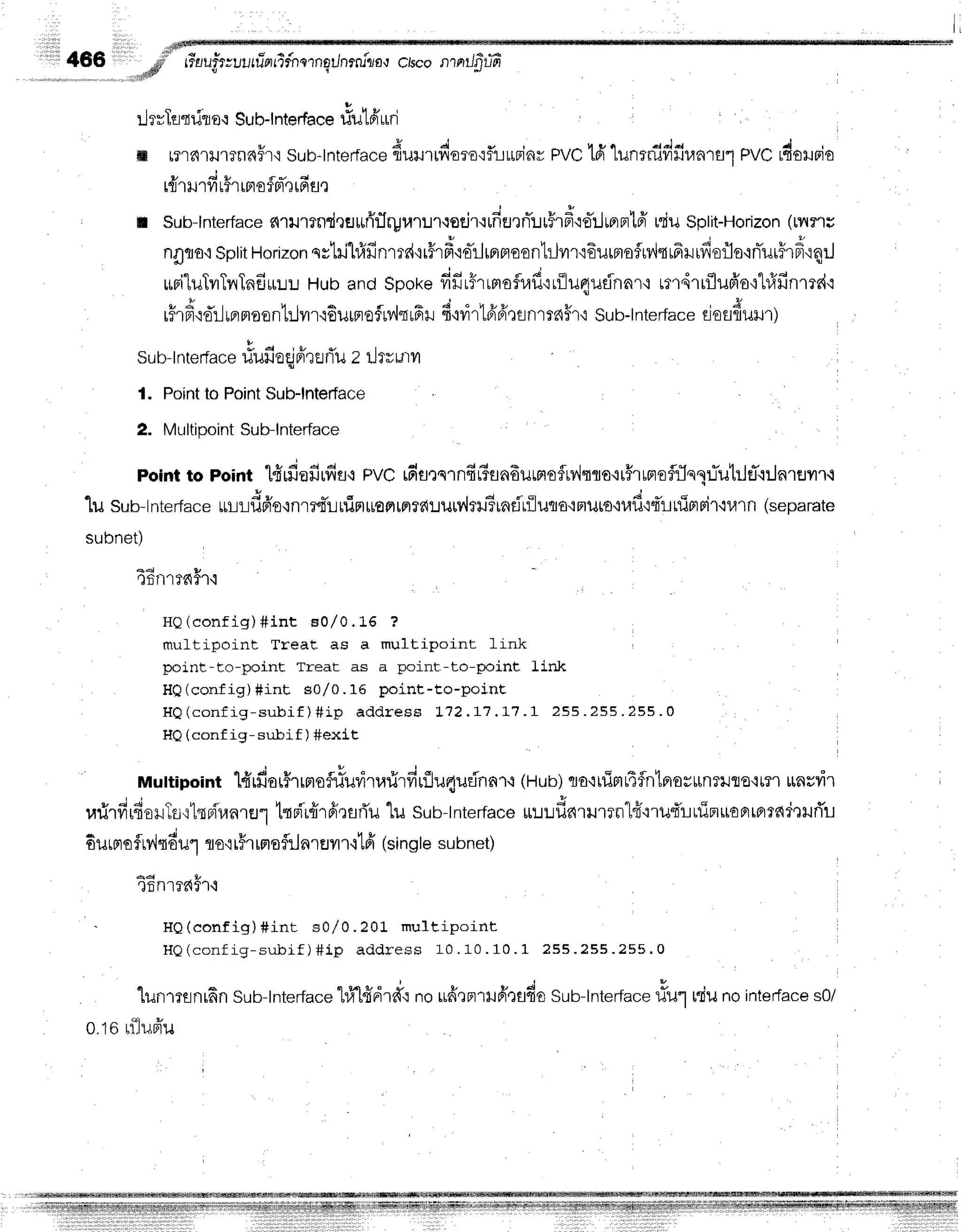 il466
LlrvTfltdro'r
Sub-lnterface
riutfi'uri
'
I
ffi r?r?{'r}J1?n6fr'i
sub-tnterfa"*
duu.duro':fliuriarPVct6'lunrni#fir.rnrsr
PVC
rdolrrio
V d t u { d d
tfl'tlJ'tvl t?'t[Fl03F]q[n fl t
I Sub-lnterface
s{rilmndrultri'r1ryraruruoejr'rrfiernT:Ju5r#'is-ilrflnt6'
niuSplit-Horizon
([v{?'tu
nflflo'r
sptit
Horizon
qstil}f,finmdqr5rd'io-ilrnfloon1rJvrrrEurmosrnltrfruifierlo'rnTurirdrqrJ
*BituTvrTrrTnfiuLU
Hubandspokefifir5rrB,roflr,lfi'rrilu4ufnnr'i
rmdrrflufro{1#finmi'l
rHrfi'q'o*'rlrrrnaontrlvn'rEurprofrv{nffr
6'nirtfrfr':snrrd#f
i sub-tnter-face
eiafldunr)
sub-t
nterface
riufieqj
nirtfluz rlrvutvt
l. Point
toPoint
Sub-lnterface
2. MultipointSub-lnterface
point to point lfirdafirfiflq pvc rfia,:ernftGfln6urBroflu,lqro.ir#ruprefi.Jsqr.rTutrJeT'rrJnruvrr.l
1u sub-tnter-far*
uuudfruonr:qTrninruoFllflfdlJlJrv,hilSindriluqa'rFruto'n,lf
i4't-Ltfietpir'iurn
(separare
subnet)
a 4 v
r)fitl'tfaf''l'i
HQ(confi g) #int Bol0. 15 ?
muftipoint Treat as a multipoint link
point-to-point Treat as a point-to-point link
HQ(config) #int s0/0.16 point-to-poinE
H Q ( c o n f i g - s u b i f ) # i p a d d r e s s L 1 2 . L 7 . L 1 . 1 2 5 5 . 2 5 5 . 2 5 5 . 0
HQ(conf ig- subif ) #exit
Muttipointl#rfior5rrmoflrfuri'l.rrirfiuflu4udnflf
i (Hub)cra'irfirrL4flnlfiovunTlJflo.rmr
unrvir
rarirfi16orTs'rtrdr,lnrEJr
trri'r{rfirsfiu"[usub-tnterfa"*
uuuf,^.urrn"l{'rru4'ruipruaBrtprradrHri'u
- o , J v t I q t u , ,
oiltFtof tv,,l{oul flo'iti't [FlorllalEJvt
f i La(single subnet)
4 4 t u
'lnnr??{f'hl
' HQ(confi g) #int s0/ 0. 201 m ult ipoi n t
H Q ( c o n f i g - s u b i f ) # i p a d d r e s s 1 0 . 1 0 . 1 0 . 1 2 5 5 . 2 5 5 . 2 5 5 . 0
lunmsnrfin
sub-tnterface
hltt'ffdrffr
noufitnrlfitndu sru-lnt*,ru"*
tfur niunointerface
s0/
o.torijufru
 