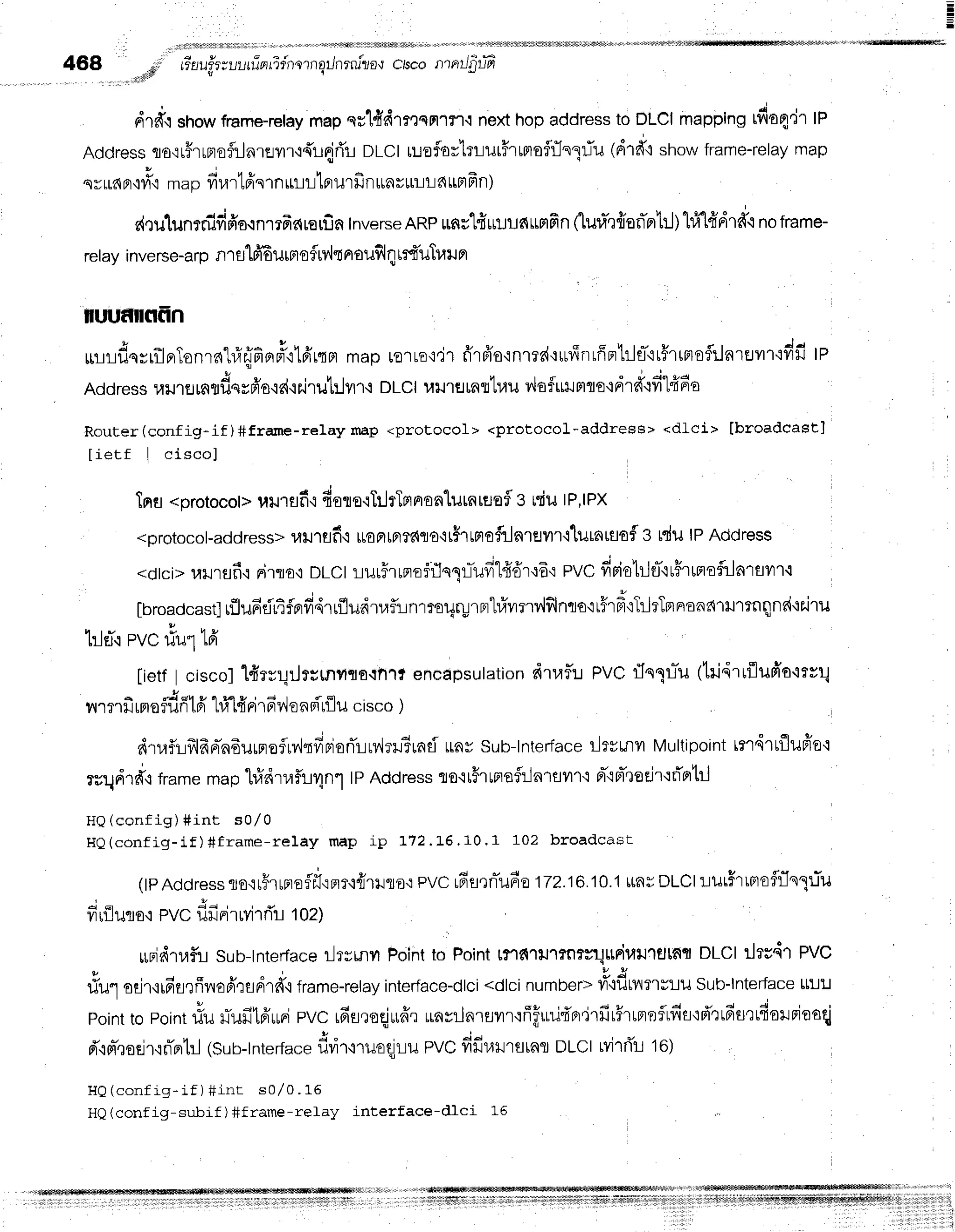 468 rF tinu!3zuutilnrifnornqilnrru"zo.r
clsco rlrrrrJ$uT
'ull+ il
drtrqshowframe-retay
mapqslfidlmqnr?'r.tnexthopaddressto DLCImappingrdo4'lr tn
Addresstocr#rrrrofiJnrailfi{r{fi'! DLCtruafortrlurFrrmoflrJnqrTu
(drd"rshowframe-relay
map
Y;
qvraFr'r?r'i
mapvrurtfrslnmtllnurfi illtnrILLd ttnFn)
c{Qulunr#fifio.rn1?Ac{rErfin
Inverse
ARPrnu'],fiu!!fiumfin(1ura']frsfi'prtrj)l#t#dr*.i
notrame-
relay inverse-a
rp nl 8l1fr6ilrfl
o5rv"lt
aoilfilqlrfi'uTraur
nruf[flfrn
rrrrfrqsrilBrTonrnhl{fior#'r1frrtrl
maprq'rro,:'i'r
fr'rfro'inrrd'rufinrffpr'hltt-'ir#rtmoflrlartJvtfidfi
lP
Address
llil.rflmflf,srfr'o'id'ieJru1ililf
i DLCI
uurfltnrtuuv,loful.rmto{drd'qfi1fi64
Router(config-if)#frame-relayrnap <protocol> <protocol-address> <dLci> lbroadcast]
lietf I ciscol
lns <orotocol>
uu'lflf i fiolo'lT:JrTmnonlutntgofl3
tdu IP,IPX
<orotocol-address>
1fiJ1flf
i [roFllFl?dflo,it#rtptofrlnreilr'llurnraofl3
ldu lPAddress
<dtci>ulJrflfi,:nirto'l nLct rjuuFrrnofflsllTufil4'6'r':6':
pvc fipiotrlfl'lr#runoflrlnrflvl'l.l
fbroadcast]
rflufidrifprff,{rrfludrrafiLnrroUrurFr"l#ilnv,lfilnto'lt#rdoT,JrTr^u^^'ru1rnilnd.ie'ilil
tleTrpvc#urffi
[ietfI ciscol1{rrrlrJr;rnilro{tr1t encapsulation
drraf,:.r
PVCfln1lTu1tri4rrflufr'o'lrrr1
^ J o t n ? q E v ' 4 | d q l
lil']3'1il[FlO?1Jn
[Fr L1/
[TFl'lFrl,lOfiFrtlluclsco )
dtaflr:frlfrrrin6urproflrv,lrffdorilrv,lrr?uad
rnv sub-lnterJace
iltrrnv Multipoint
rrdrrfluffo':
rrqdrfr,lframe
maphldrr,lflirlnl tpAddress
ro'rtFrtrrsfl:-in1fl?1't.t
Br-'rpr-'todr'tflntil
HQ(config) #int sol0
HQ(config-if) #frame-relay map ip 172. L6.10 ' 1 102 hroadcast
lpAddressto.irFrrnoff,i,:Flr,i{lilro'i
pvcrdsrnTu60
172.16.10.1
ttasDLCIr:urffrrmoflr1n1:.rTu
drflucio,r
PVC
flfiFilrYirrTr
toz)
*rjdtr,4f,i
Sub-tnterface
ilryunyt
Point
to Point
t?"rfi'lu'lrnrsuttFil4lJlfltnfl
DLCIrlrsd'l pVC
Y d s r ' v u
riu1odr,lrEt.Jfiilofi,:fldrd',i
frame-relay
interface-dlci
<dlcinumber=
ti"lf,wlmvlil Sub-lnter-face
Lm!
point
topoint
#u uTufi16'urri
eVCrfiureqjruffr
unvilnrsvrr':ffffuu{'nfirfir5'rrprnflrfis'rfr":rdurrfiorrieoqi
d',irt-,taejr.in-fltrJ
lsun-tnterfa"e
dvi'r,lruoqlLu
PVC
dfi"ulu,^oDLCI
Lvi'lrir
16)
HQ(config-if) +int s0l0. 15
HQ(config-subif ) #frame-relay interface-dlci L5
 