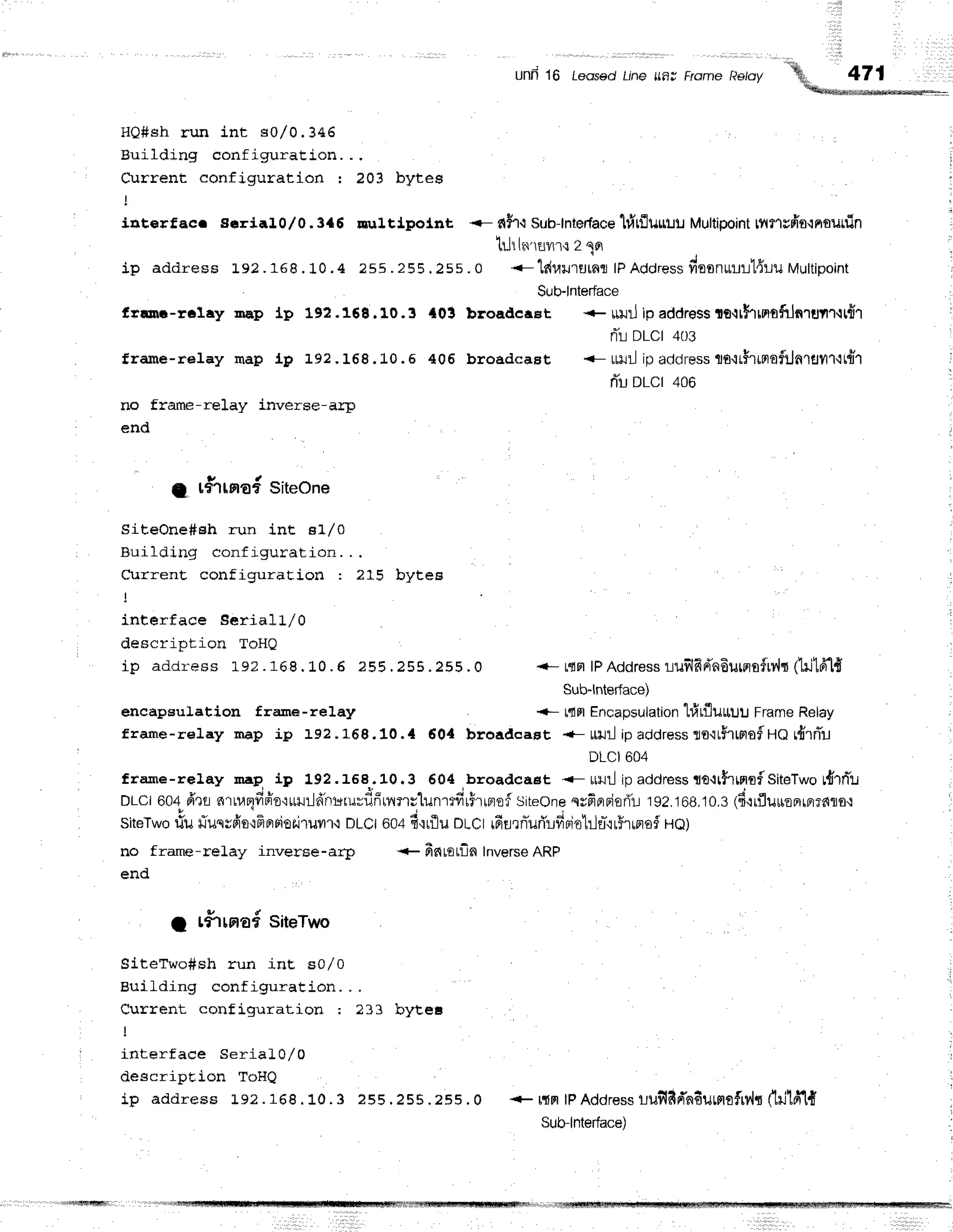 HO#sh run int s0/0.346
Building configuraEion. .,
Current configuration : 203 bytes
lqt€rfBc. ssrial0,/0.3{6 nul.tj.potnt <- fih{ Sub-lntedace
lrlrfluuuu Multipoint
tvtflepifl{nounin r
tLJt
l'd'ruilr{2 qfl
ip address 192. 16B. 10. 4 255. 255. 255.0 <-td flu lu rn r lPAd d re ss
fio o n u rr'l{ruMu ltip o in t :
Sub-lnterface
f,rinr-reIay nap lp 192.168.10.3 {01 broadcaet +ruJilipaddresste{thmofiln'rul1-l[fi1 i
nTr-i
DLCI 4tl3
frame-relay map Lg :-gz.168.10.6 406 broadcast {- utJilip aclciress
lotr$rrmof:Jnrflyr1-ttfl'1 |
riu DLCI 406
no frame-reIay inverse-arp
end
g rfTrnad siteone
SiteOne#eh run int e1/0
euilding configuration. . .
CurrenE configuration : ?15 bytee
- i
interface Seriall/0
description ToHQ
i p a d d r e s s ] . 9 2 . 1 6 8 ' 1 0 . 6 2 5 5 . 2 5 5 . 2 5 5 ' o { - t " f r F | | P A d d r e s s l u s l f i r i n 6 u u r o f r v . h t 1 i l 1 r i . I {
Sub-lnterface)
encapeulation frane-relay t{n Encapsulation
hirfluuuu FrameRelay
f rame-reIay Inap ip 192 - 168.10. { 60,1 broadcast +- url ip address
lo.rr5rrprof
UO r{rrTu
DLCI604
frame-reIay lrap ip 192.158.. 10.3 604,broadcaet <-ulJilipaddressie{r$rffinfSiteTwo#rnTtt
DLcl 604 fr'rr aru,aqfifr'o'rrmr-ld'rrrgru=fir5rilnclunrtfrrFrlnof
siteone srfrF]Fiori'L
192.168,10.3
16rrfluuoerrerrnro.r
SiteTworiu fiusrfis{-Flprpioriruilr{ DLCI604 fi'rrflu oLCt rfisrniurTrfrBiotrh*'irfrrflo$HQ)
no frame-relay inverse-arp + fintotfln Inverse
ARP
end
t r#rrsrafsiteTwo
i
SiteTwo#sh run int s0l0
'i
euilding configuration. . .
Current configuraLion ; 233 bytet
interface SeriaL0/0
descripEion ToHQ
ip address Le? . 168 . 10. 3 255 .255 .255 . 0 + ffimlPAddress
lufrddnfiumtfiv,lt (lillfi1{
Sub-lnterface)
 