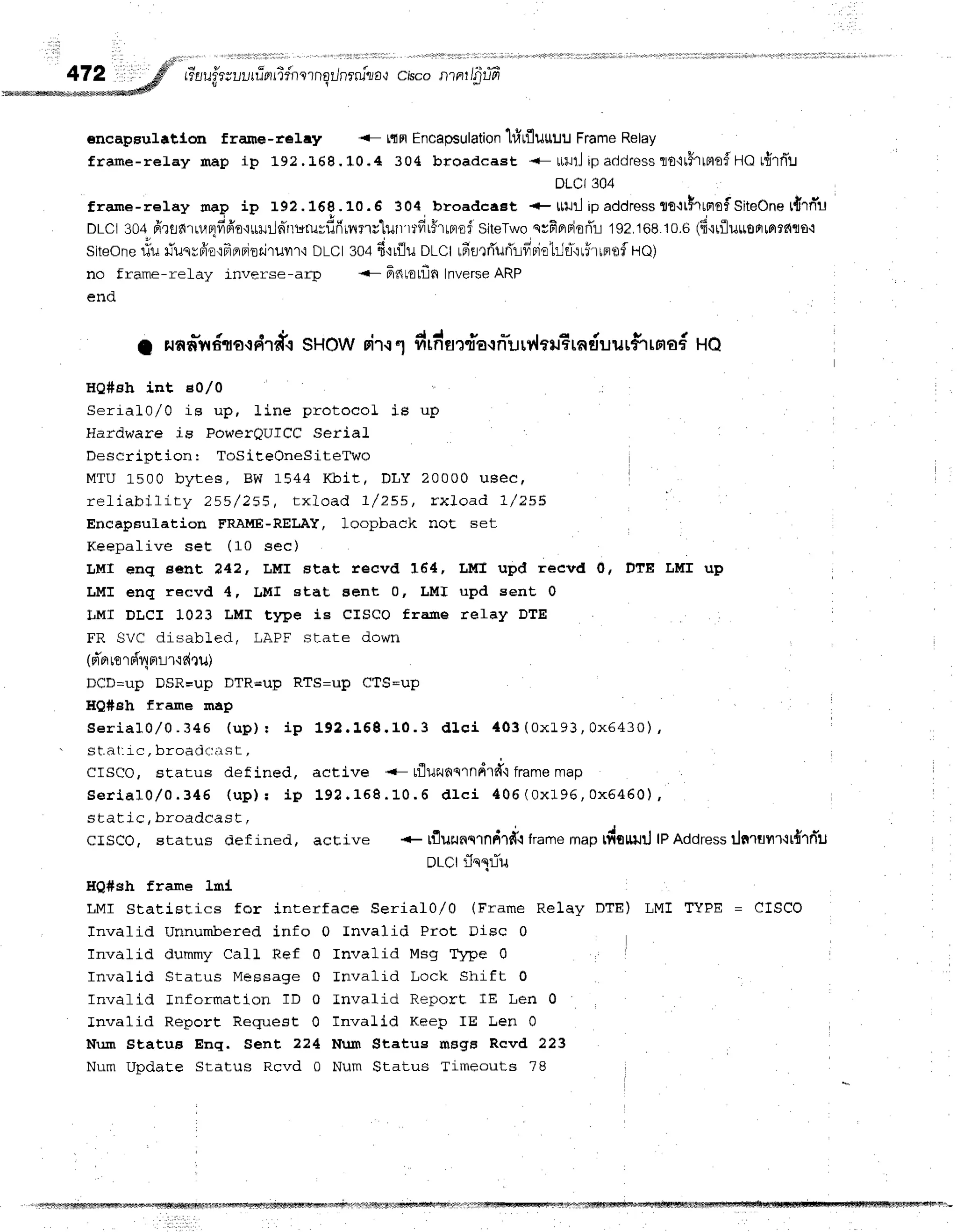 rr*EJ
ilie; uLi
ru-Fr
ridnornqilnrru1a*r crsconrnr/5'
r-,7
v t
encapsulatlon frame-re1ey <- tifrtEncapsulation
}firflurruu FrameRelay
frame-relay map ip 192.L6S.10.4 304 broadcaEt <- uillj ipaddressro'ltirlno$HO
rfrrniu
DLCI304
freme-relay naP ip 192.16g.10.6 304, broadcaet + l[uil ipaddressgo{tfltaEfSiteOne
t{rn*t-t
DLCI304,fr?tir{rrr.rBrfiffe'ltt]llin*rruruvdfiurrrvlurlrtiitHlnof
SiteTwo
qvFprriorTr
192,16810.6(d'lrfluroFrmrnto{
Siteonefiu rTuqrdioqfrepioti'tuvrr'l
DLCI304fi'tilu oLCt rdurffurilvrriot:Ja*'lri'rrrrof
lQ;
no frame-relay inverse-arTr <- Fntotfln Inverse
ARP
end
1 runn-n
6no{rfi
rdt sHow oir.r
1 drntur,fla'l
nirr?'lffrEra
duurfi rnof Ho
HQ#sh int e0l0
SerialO/0 is up, line protocol ie up
Hardware is PoweroufCC Serial
F)esnri nf i on ' Tl.|5if.eOneSiteTwo
MTU 1500 bytes, BW 1544 Kbit , DLY 20000 u Be cf
reliability 255 / 255, t xload 7/ 255, r x. I o a d 7 /2 5 5
EncapEulation FRAITIE-RELAY,loopback noE set
Keepalive set (10 sec)
LMI snq eent ?42, LMI stat recvd 16'4, LlfI upd recvd 0,
LMI enq recvd 4, IJMI stat aent 0, LMI upd sent 0
I,MI DLCI 1023 LMI type is clsco frame relay DTE
FR SVC disabled, LAFF sl-ate down
(d'o
tord4nrr'rdnu)
DCD=up DSR=up DTR=uP RTS=uP CtS=uP
HQ#sh franne map
DTE LMr up
S e r i a l 0 , / 0 . 3 4 5 ( u p ) t i p 1 9 2 . 1 5 9 . 1 0 . 3 d l c i 4 0 3 ( 0 x 1 9 3 , 0 x 6 4 3 0 ) ,
st at,ic. broadc-:;r st ,
crsco, status def ined, active <- tfluanqrndrfr'lframemap
s e r l a l 0 / 0 . 3 4 6 ( u p ) , i p 1 9 2 . 1 5 8 . 1 0 . 6 d l c i 4 0 6 ( 0 x 1 9 6 ,0 x 5 4 6 0 ),
static, broadcasE,
crsco, status def ined, active * tflurunclndrd'lframer"p tdouurJlP Address:lnruur'tr{'rrTu
DlCl rlnllTu
HQ#sh frame 1ml
LMI Statistics for interface Serial0/0 (Frame Relay
Tnvafid Unnumlf,ered info 0 Invalid Prot Disc 0
Invalid dummy Call Ref 0 Invalid Msg 'Ipe 0
Inval"id Status Message 0 fnvalid Lock Shift 0
Invafid Information TD 0 Invalid Report IE Len 0
Invalid Report Request 0 InvaLid Keep IE Len 0
Nlun StatuB Enq. Sent 224 Num $tatus msgs Rcvd 223
Num Update Status Rcvd 0 Num Status Timeouts 78
DTE) LMI TYPE = EISCO
rffiflll1xwmstrqffi*Nm$ffimhwrsl{Ww#fiift1,ff ffi'"l@tu{, "e@fl'' FFe-
 