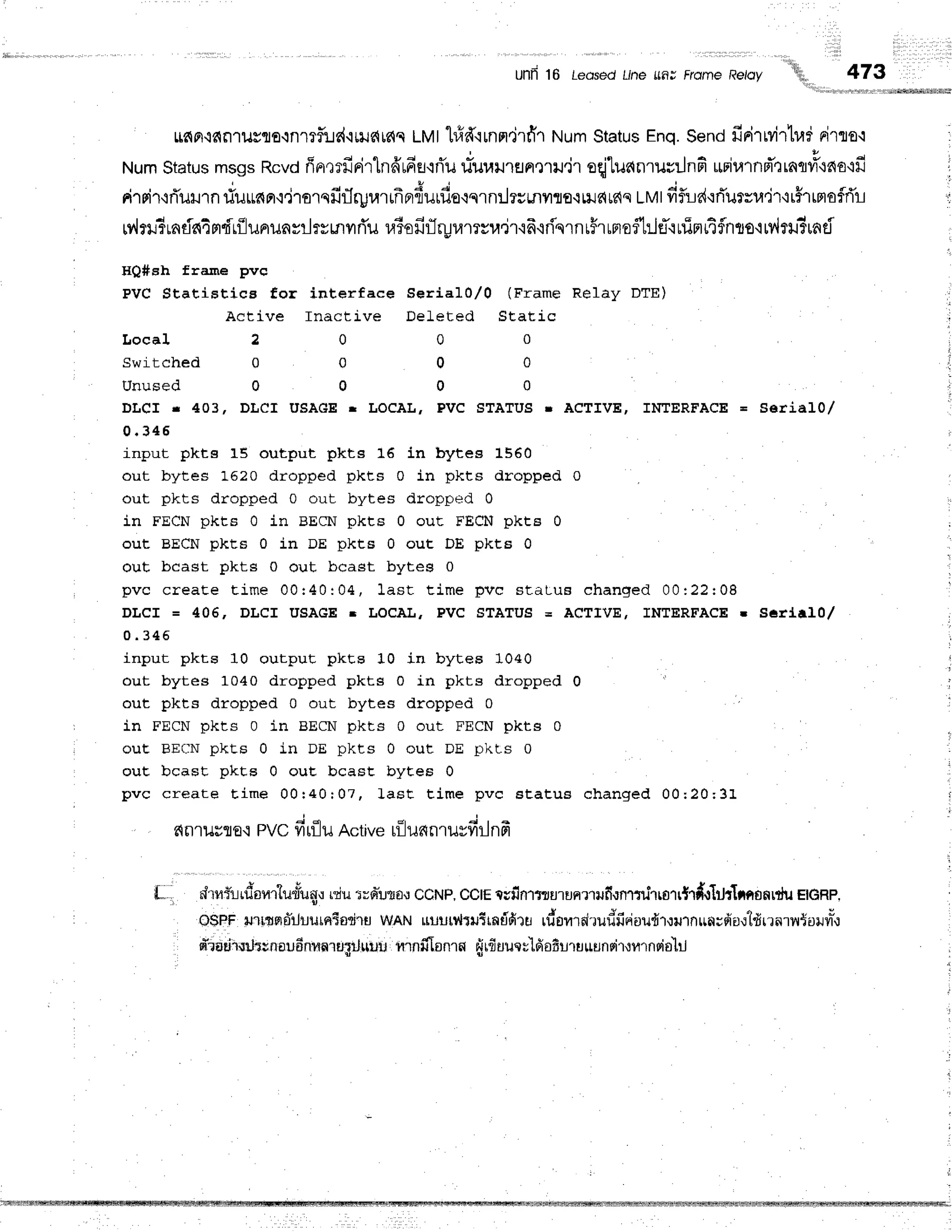 unii 16 LedsedL/nefinJ FrorneReroy
'''!i{iii1"
,rrtiirlli
473
Lr6plq€qn'rusflo{nmfiJd'ituc{rc{c
LMthfrfirnm.jrfr'r
NumStatus
Enq.Sendfirirwirlr,rr
rirrro.r
NumStatus
msgsRcvd
fin,lrfiriTlnffufieL.iri'u
rtr"u.uur.u.jr oqjluanrurrJnfi
upiurnd"rrnq#'ino'ifi
rilsir+fluH'ln
riuunar,:,iromfirlrprarrfrnrduufioqqrn:hsmilrfl.rnJdrc{s
LMt
fiflrle{'rrTurrr,r'ir'rrhrrtofrTr-r
Mr#rndaimfr{lununsrlrsrnuri'u
r.riofirlryramsu.jr'i6{flqrnrFruneftrlf'rurimrtflnts'lrv,ltu?unci
HQ#sh frame pvc
PvC Statistics for interface $erial0,/0 (Frame Relay DTE)
Active Inactive DeLeted Static
L o c a l 2 0 0 0
S w i t c h e d 0 0 0 0
U n u s e d 0 0 0 0
DLCf r 403, DLCI USAGE r LOCAL, PVC STATUS r ACTIVE, INTERFACE = SerialO,/
0 . 3 4 6
input pkts 15 output pkts 16 in bytes 1550
out bytes 16?0 dropped pkts 0 in pkts dropped 0
out pkts dropped 0 out bytes dropped 0
in FECN pkts 0 in BECN pkts 0 out FECN pkt8 0
out BECN pkts 0 in DE pkts 0 out DE pkcE 0
out bcast pkts 0 out bcast bytes 0
pvc create tim e 00: 40: 04, last t im e p ve sta lu a e h a n q e d 0 0 :2 2 :0 8
DLCI = 406, DLCI USAGE r LOCAL, PVC STATUS = ACTM, INTERFACE. Ser{al0/
0 . 3 4 5
input pkts 10 outpuE pkt,s 10 in bytes 10+0
out bytes 1040 dropped pkts 0 in pkts dropped 0
out pkts dropped 0 out bytes dropped 0
in FECN pkts 0 in BECN pkts 0 out FECN pkts 0
ouE BECN pkts 0 in DE pkes 0 out DE pkls 0
ouE bcast pkts 0 ouE bcast bytes 0
pvc create t, im e 00r 40: 07, JasC t im e p vc Bta tu s ch a n g e d 0 0 ;2 0 ;3 1
nrnuuflE.r
pvc firfluActive
rfllufinruvfirlnfr
r '
"
* 4 q !
L"ri
"
,rlruruon.,rl#tunu
r"riu'rrnluto,r
CCNP,
CCIE
tufifl1flJUrunrrrufimr:rirrgrr{rd.rlJt1wronrfil
eGRp,
Q$P.F
nrmqalluurntsdrr wAN ruulrlriltrntifiru rdonrrirudfioioudr,:urnulwdi'0.:tdrrnruSo+rvr",l
rfioriiurhunaudnmn'ragrJ*lru
nrnfilanrn filf,uuer'[doffrruuunsirrurnsis-Iil
 
