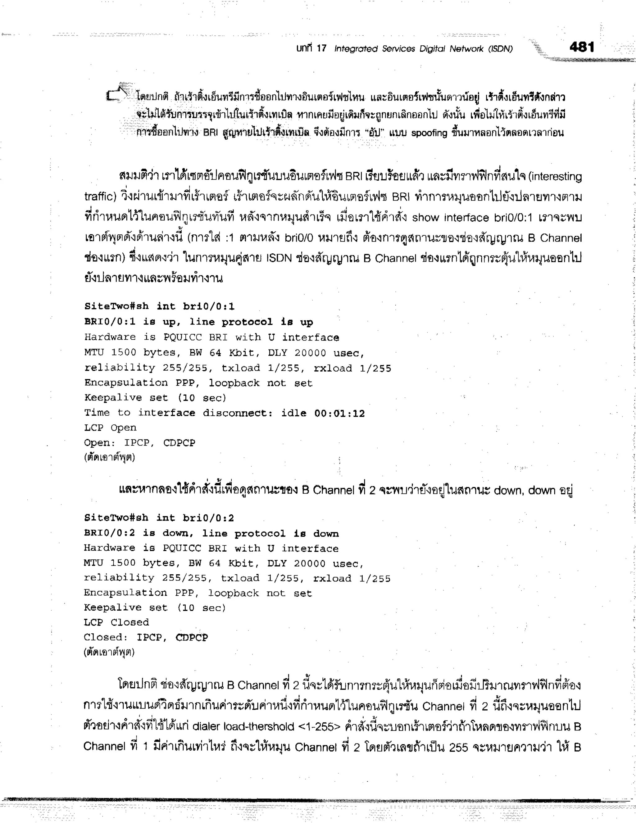 Unfi 17 /ntegrofed ServicesDr'gifo/Network (ISDN) 't, 481
lora:Jnfi
firu$rfr'*rr6uvr$finltdusnl[r]vr,r,rfiurslairilr:lfiu
un;6urqo{rr,,ltrfuomrio{
rtrd,:rfiuvrlfi.rndm
atliltg{iJnriuitlrdrlhJilurf;rd,rrilrfln
flrnrnufiugjrfirufrwqnun16noan'lil
cri,ru*u
rfio'h'irlr5'rd'srfiuuEdfi
nidf,anlrJflr,r
nRtqrUmruillrtrd*rrvrrfln
fi,rfroqfinrr
"d',il]'
$!rJspoofing
rr*ururynonl{nnsqrrnrriou
fitJtJfi.j1rrr16,rqFrdilnaufiqrrf,ulu6urnefltv,ltent[Tu!Hoflutfirurngfiilrrv'lillnfinu1q(in
traffic)
4.rs.irut{rurfirHrrnsf
u#rumo{qszunhd'uhl6uunefrylt
BRtrirnr:r,riluson'hjfi:lnreilr'iprril
firirrauprtflunrouf,lqrrd'uvrTufi
ud'iernuiludrr*rs
rfiorm"lfidrfit
showinterJace
bri0/0;1
mlqs?:J i
{ v t u ' ! 6 , v a
rorni4ord"lffrurirqfl
(nrrld:1FntJud,i
bri0/0
uurflfi,:
fr'ornmqanrurro'lriordryFUlil
B Channel r
ds{*rn)d'iLran.i'jr
lunrnarlu{n1rr
ISDN
rio'l#ryrgrru
BChannet
rio.rurntfrqnnrr{'ulrfrraquoenl'rJ
i
rT.:ilnr
flil'l.iimsil 5oil?ir.iru
SiteTrvo#sh int brl0/0!1
BRr0,/0:L J.e up, Iine protocol le up
Hardware is PQUICC BRI with U interface
MTU 1500 bytes, BW 64 l{bit, DLY 20000 uaecf
reliability 255/ 255, t xf oad L/ 255, rxlo a d 1 /2 5 5
EncapsuLation PPP, loopback not seE
Keepalive set (f0 sec)
Time to inEerface disconnect: idle 00:OL:12
LCP Open
Open: IPCP, CDPCP
(d'orroTriqn)
e u ' J J e i
muulnn0.ilfnrrf'lfirfio4nn1ugto':
B Channel
fi z qvnlLdrflroefiunnrug
down,
downerj
Sitefivo#eh int bri0,/0r2
BRr0,/0:2 ie dor"n, Iine protocol Lg down
Hardware is PQUICC BRI with U interface
MTU 1500 bytes, BW 64 l(bit, DLY 20000 usec
reliabillty 255/ 2s8, t xLoad 7/ 288, rxlo a d 1 /1 5 5
Encapsulation PPP, loopback not set
Keepalive seE (10 sec)
LCP Cloeed
Closed: TPCP, CTPCP
(d'arrornf4n)
trrtrilnfr
ria'ldryrgrru
Bchannetd
zfiqrtfifunl?nTyfl'illftn4ufirlorfiofirlhr1ruvlmv{flildfro
n1?1#.i'rutLr-ruri4nri'urnrfrurirrvd':.rritaf
ifiriruuntflunoilfl{r?.r*u
channet
fi z dfi,rs;uquoentil
d'0adr,tdr#'ifi1d1frurri
dialer
load-thershotd
<1-?Sb>
ri.rutod.yuunrhrmsfrirfiTTr,raaro'irflv{flnru
B
Channel
fi t firirrfiurvirlrad
fi'rnvtrir,r4u
Channel
fi z Tprsd'rrnufirrflu
255qEu+JlrJnx1il,j1
hi B
 