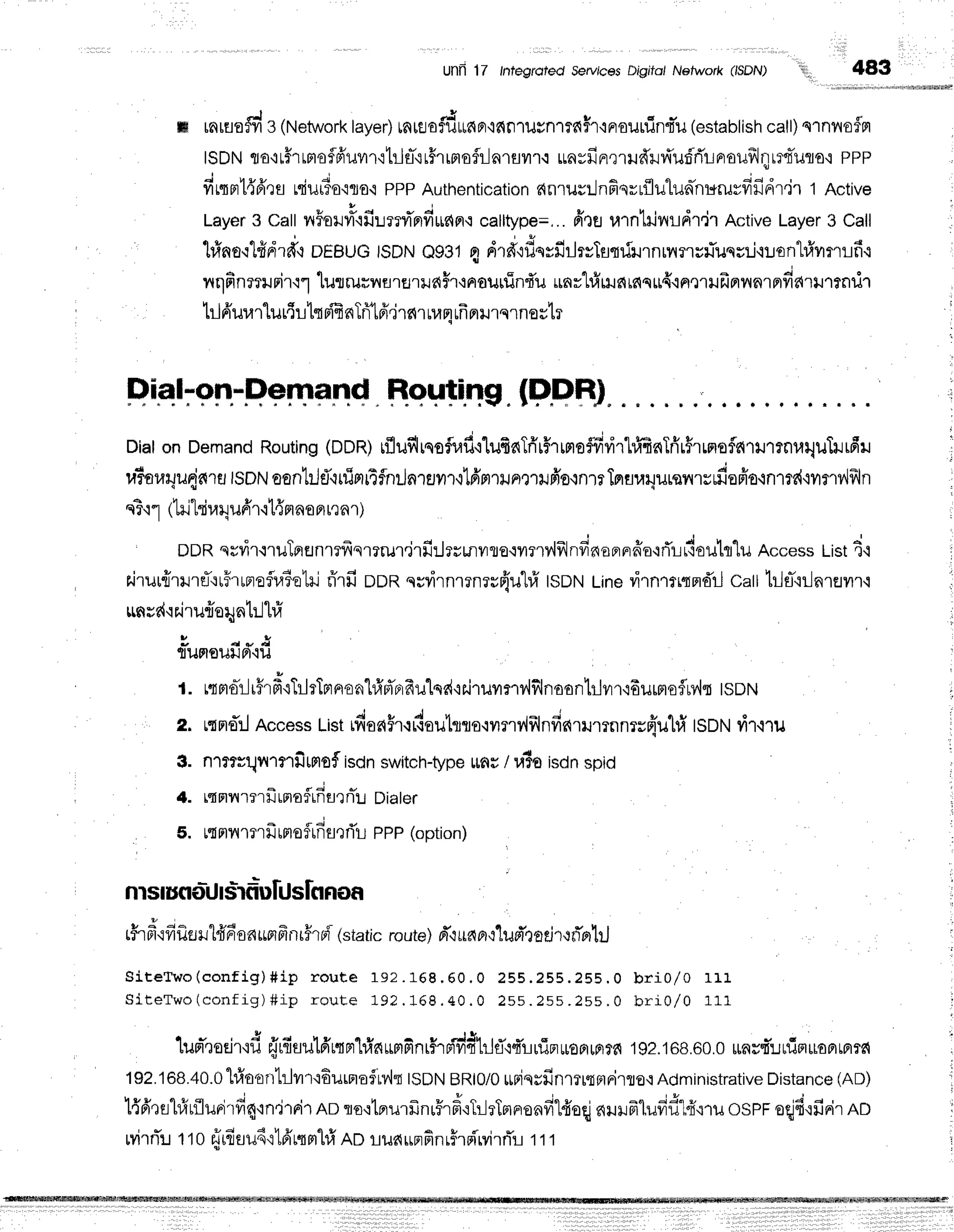 UnR17 lntegfoied serulcesDrgito/Network (ISDN) l!r1,,
483
iilrii,iliii;1i'.ii.r'i'i.,N,rrKE*hrrsr$NwsH
ffi rnrflo# 3 (Network
taye4tntaodttfiFr'i6n1il#n'rta$r'iFlsurlint-u
(establish
call)qrnno$n
ISDN
rro'rt#rrmoflfruvrr'rtrlfl-{r#rrnofi-ln1flyn.r
rayfinrrrffi.rd'u:5'rilFroilfrJltlflTuflo,r
PPP
firqprl{6'rs
niurio'iro'ipppAuthentication
nnrurllnfisrrflulunhr*ruvfifidtir1 Active
t l
Layer
3 CallnForr4'rfir:mr''nfirunrw
calltype=,..
frtg ulntilnlldtjr Active
Layer
3 Call
hfrno'rlfidrd{
DEBUG
lsDNe9314 dra"rflerfirlrvftLmirrnrilrru}Tusrrj'r:.ront#ilflrifi.r
nqfinmrnirullurruur,iarfl1ilfiFf
iaouuinf,uunrtrf,tls{rc{q${.inmufrnnnrp'darltnilr
trlfrurarlur{r1tffi nTri'lfr,irfi
r rum
ufr
nlnqrnoslr
Etial-on-Demand Houting.(F"PRJ
DialonDemand
Routing
(DDR)
rflufilrsoflifilufinTri'rffrrntoffir,irhf,finTrir$rrmofla'rrrrnuqutrrfiu
u?or.rryu{ara
tsotrt
oontr.JfltulpriTfnr-lnrail'r,t'Lfrnrilnmilfr's,1nrrTnflur.Jilrsil'rsrfiofio.rn'nd
nT'r1
itrjtrira4u6'r'it{fl
noFr
rrnr)
DDR
qrvir.rruTrrflnmfrsrrrur.irfi:Jrrunvrroqvrnv{frlnfinoe,nrffo'iflLrCouh"lu
Access
List
4'l
rjrur{rrureTru5'rrnoflu1elil
rirfi oon nrvirnmnruflu"hfr
tsDNLinevirnrtrqnd'r-l
catt1ilfl-'iilnrflilr'i
run
sr{'i
r.i
ru{oqnt:Jhi
" - o * !
flumouuFt.lu
t. rtmo-rlr5r#.iTilrTprno.d}frrf,erfrulqd'iFiruyrry,lflnoon'[r.]vrr'i6urmoflMt
tsotrt
z. uq
ms:lAccess
tist idoa$r{rCauhro.:yrrryiill
nfinrrumn
nrr{uhi tSDNrit,lru
3. ntrrrqnrnfimsf isdnswitch-type
rau/ u3otsCn
spiO
4. rqmrnrfrrnaflrdtlrfi'r.r
oialer
5. u{mnmrfr
rmofrfisrrTl
PPP
(option)
nlsIuflolJIsifr]unJ
slflflof,
r i o - q v 4
rirpr'r
vr
iler
rit{nsn*pi
m
nr#rpi(static
route)
pT,l
udBr
o'lud'r
ot.i
rrn*nhj
S i t e T w o ( c o n f i g ) # i p r o u t e 1 9 2 . 1 6 8 . 6 0 . 0z E E . z 5 s . 2 s E . 0b r i 0 / 0 1 r 1
S i t e T w o
( c o n f i g )# i p r o u t e 1 9 2. 1 6 8 . 4 0 . 0 2 s s . 2 s s . 2 s s . 0 b r i 0 / 0 1 1 1
i s , J v a t 1e q v - r J J
l
luprnodr'iil
eTr{sutdrqprhinurrFnrfrpivrdtrlfid!rfinroFlrp}f6
192.168.60.0
runsfr'lrfin*onmttn
192.168.40.0
hf,o'ontrlilr'iEurnof
rv,lq
tsDN
BRt0/0
*riqrfinmrtptrirro,l
Administrative
Distance
(AD)
l{fi'rEil#tfluFj'rd4'rn'lrnir
no to'rtprurfrnrFrd'rT:-lrTnrru^filduq
s{uilfrlufid"Ifr.r1lr
ospFeqjd.rfinir
nn
rvir
rTrt ro rjii audrl6'nnl"[#
ADrua upr
finr5r
pi'M
rnTrt t t
 