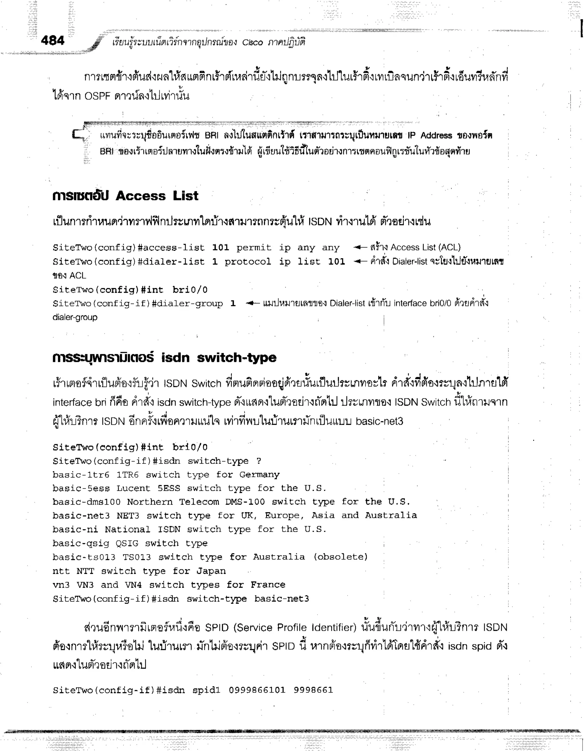 484 ,#' re'rru"fr;ur-,rrinrTrnlrnqilnrnlzo{
ciscontntJfirtfr
..rdtr v q
fl'r?r{H{'r'ifi'ilrd':2n'hiauslfinr$rsfnrrirds-qhinnrrmn'rtj"lurHr#':rvrrf,nqun,jTrHrd+r
g c
lffsrn ospr prmrin.rtrl
rvitlu
[r,, uuuii'o;t;tido6urrrtt{rdt
ent a,r'hJtunuflfinr{rfr
trrfiltntntilqtflunrurutmtP Address
ts.lno{n
, BHtro.lr{rrqoiilnrurr.fluf,"rErt.lfirulfi
rirfiuut#lfidlud'rodtnrrrrqnau$lnr:fu'luvYrdonsrr{ru
t,
msrufldU Access List
rflunmriruun,jumv'lfflnr-JryLnrlnrir.rctrumnnrr{'uhfr
lsotrt
vir'rrut6'
n-,rotjr.irdu
SiteTwo(config)#access-Iist 101 permit ip any any ' n$riAccessList(ACL)
SiteTwo (conf ig)#diater-list L protocol ip lisE 10L .- drfr':Dialer-list
q;lu{1:JtT{uuremt
l|fi{ ACL
Siterwo (config) #int bri0/0
Sitervo (conf ig-if ) #draler-group 1 {- uu:lrarurttnllo{ Dialer-list
tfirfli interface
nriOlO
frrfldrd't
dialer-group
nrssluuvrsriinosisdn switch*type
r5rumofdrr{lufrorfuf,lr
tsDNswitch
fimufinriaoqjfrrs#urflurJrrmilovlr
drtr'rddo'mvr1n'rtJnT
a1fr
interface
brififiodrd'rironswitchtype
Fr-'iu6n'rlunt-eoeirqnTprtrJ
ilrrmrro'r tsDN
switch
f,tin.u..n
dfl#Bnrr tsnrufinofr,r
qfi
onerilttuls rvirfi
nu'lurjrilrtltiil rflultLL basic-net3
SiteTwo {eonfig) #int brlo/0
SiteTbo (config-if ) #isdn switch-type ?
basic-1tr6 1TR5 switch tlT)e for Germany
basic-Eess Lucent SESS switch tlrpe for the U.S.
basic-dms1Oo Northern Telecom DMS-100 switch Elpe for the U,S,
basic-net3 NET3 switch type for UK, Europe, Asia and Australia
basic-ni National ISDN switch tlpe for the U.S.
basic-qsig QSIG switch type
basic-ts0L3 TS0L3 switch t14le for Australia (obsolete)
ntt NTT switch t)t)e for 'Japan
vn3 VN3 and VN4 switch types for France
SiteTwo (config-if ) #isdn switch-type basic-net3
dquEnilrmfrrneflr.ad'rEe
SPtD
(Service
Profile
ldentifier)
rfu{unTr,jrvrrtfifufrrTnra
tsotrt
frornmhfrrrqraio1rj
lu:irur?.ril-nlilfro'iru:lFi'r
sptDd rarnfio'rrrr1ffvirlfrTpral#dr*o
,=onspidd'.t
rud
pr.r
lu pTr
od1.inTn
til
SiteTwo(config-if) #isdn spidl 099986610 1 9 9 9 8 6 6 1
I
 