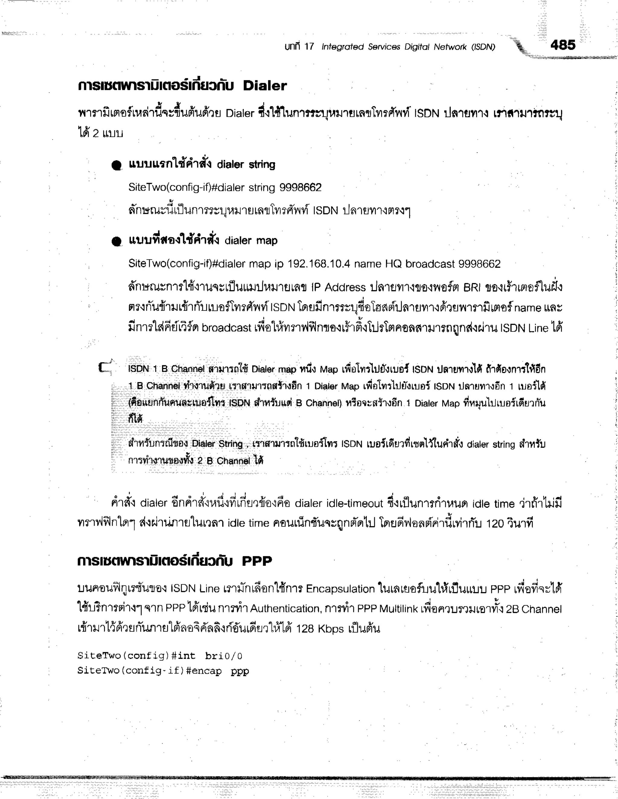 Uflfi 17 lntegroted $ervjces Dr'gito/ Nefwo/k (,SDN)
,%,,485
nlstufluuls'tiinodfiucnlu Dialer
A - ' J & v u J . u o v t - -
11'13'tlJrFtorr1rn1ilqrflilFTilfrrs
Dialeri.r'[#lun1'r;uwJ1tlrRflTil?FTvrvT
tsot t rln'rflflr{ rflil1tJ1rnrcu
16'z
rruu
I nuuurnldriraer diaterstring
SiteTwo(config-if)#dialer
string 9998662
. an:*rusf,rflunrmylulJ'ttlrnflTvlrnivrviISDNilnrurr'lmr.r1
. l , c * r *
I lluuyrtfl-r ltF'Ifi.t dialermap
SiteTwo(config-if)#dialer
mapip 192.168.10.4
nameHQbroadcast
9998662
r d'nr*rurn1r"l4"i'rusrrflumiluil'rsrnfl
tPAddressilnrflflr.i{sqflofpt BRtsa+5tmofluf,r
u v u
' flr,:nilfl'rlJt'il1ri'l-llroflvrrd'rnrvi
tsotrt
TprsfinrrtrrlfiolaapirjnlEJyr''l'ifr,tfl11'1flfrlnof
nameunr
finmtdddrTfln
broadcast
rfiohfrvrnv,lfrlnls.irffrd'iTiltTmpronnrrur?nqnri,rs.i'ru
tsDN
Line
tff
I DN1 Bmhan$l
g,rrur:nll#
Etater
rnep
rfrr uup rfirilrrlild,lrus{lsFNilaruyrr,rlfi
fi'rdo,rn'rr'1fi6n
1Echf,nn$l
rhurufiru,lnHturrnnti.rdn
t Dlater
tvtap
rdolnr'lrJu"orrai
t$ot-t
ilnruur,rdn
t uaflfi
{fisirUnffUnunutuo{Itrt
t$prir
drn{uusi
B chahnot)
viacrnlr{fin 1 Diater
vap#nqu'h.lrroirdurniu
frifi
drlr{un*n1flg,t
biarei$irrinb
, rt,rs'lrl1tn'lfrruafllltl$Dtrtruoirdurdrrnltlun'rtf,l dialerstringdrtfu
nrflho.rusnsrff
a e orranneiltfi
' : drd'roi"t*r.
Endrd'iufifirfifl,rffo{fia
diater
idte-timeout
4.irflunl?ri1}rupr
idletimedrfirtilfi
vrnvif,lnlnr1
r{{rJruflrfllurtnlidtetimenourfinf,un*qnfr'rrtrJ
TprEJdy,lanFf'Firfirvirnt
tzoturfi
nlstuflyvlsliinosfiucn-u PPP
lunrauflqtrf,uro'i
ISDN
Linemrr-ntfionl#nrr
Encapsulation
lutnrtofiuhIrfluur:.rl
ppprn'ofrsy16'
l#lFnrrpil.ir
s1nPPP'[6'[du
nrrnrAuthentication,
nrrdr PPP
Muttitink
du^rurruru.#ozecnanner
r{r}rrt{fr,rfln-ufl
rs1fr'.n
o6dnfi,rri-du
rfiflr'l?T1
ff rze xups rflufr'u
SiteTwo (config) #int bri0/0
SiteTwo (config- if ) #encap ppp
f;
 