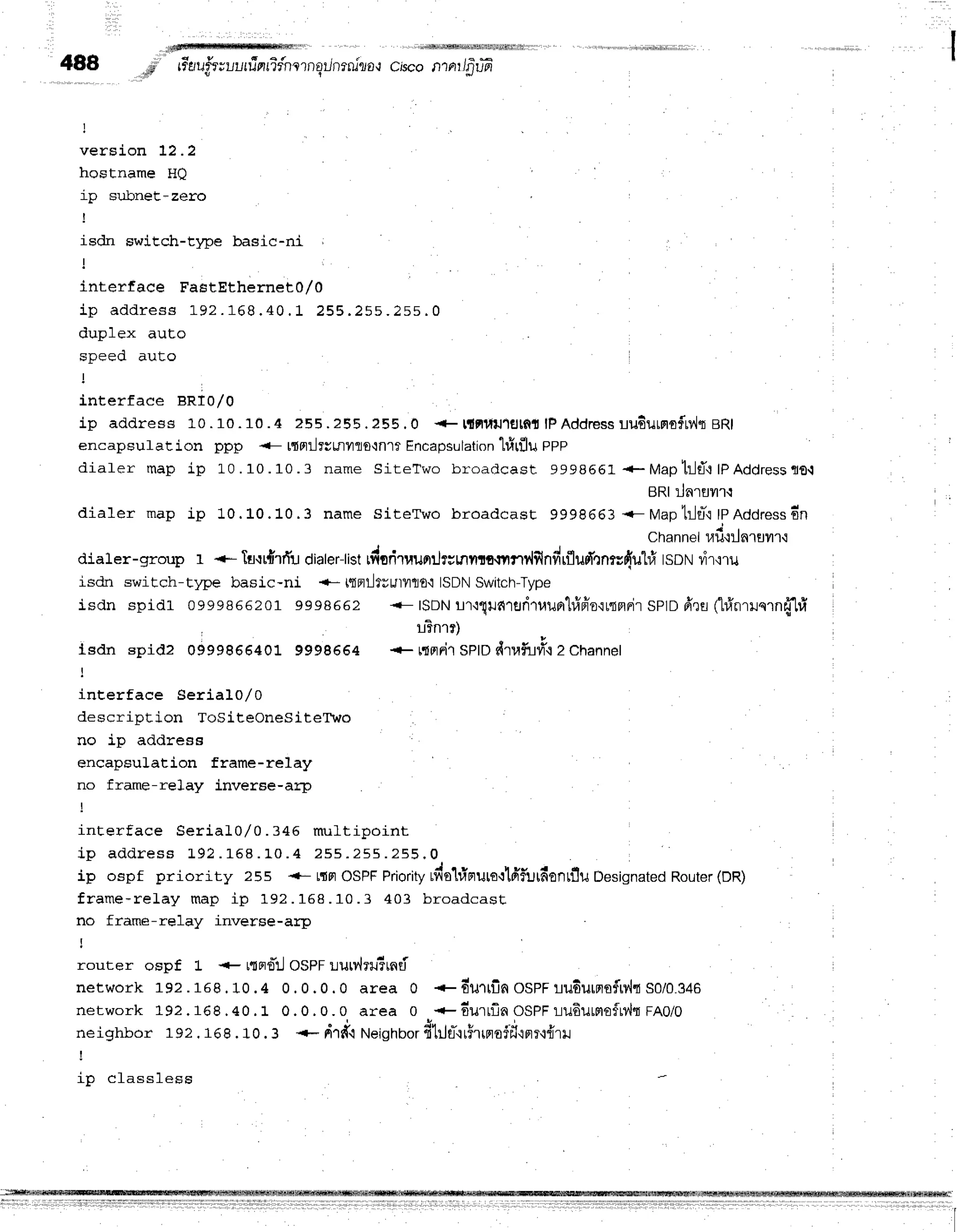 488,,,;l;ii" rr*erufr;uurrinrifnlrnqilnrniro,l
ctsco
nrnrr/p-u+r*
version 12.2
h n c l - n a m s T f f l
ip sr.rbnet-zero
I
isdn swiEch-t1pe basic-ni ;
interface FastEthernet0/0
i p a d d r e s s L 9 2 . 1 6 8 . 4 0 . 1 2 5 5 . 2 5 5 . 2 5 5 . 0
d r r n l e v r r r | - n
q n e e r l r r r l - n
interface BRI0/0
ip address 10 . 10.10 .4 255 . ?55 .255 .0 + t{Flltil1gtntlPAddressuu6urprnfMreRl
encapsulation ppp <- t{flilfutftyllo{nlt Encapsulation'lfitflu
pPp
diaf er map ip L0 . 10.10.3 name SiteTwo broadcast 9998561 +- Mapt:-Jfl':
tpAddress
flO-t
BRI:Jarflil'r't
dialer map ip 10. L0.10.3 name siteTwo broadcast 9998663 <- Maptrltft tpAddress
6n
Channelufi{ilnruilr,i
dialer-group r +- laqrdrifu dialer-listrdoriruurrrJr;nilffi-tilfly{ilndrfludl',:n*duhi tsDN l,i'r,:'tu
isdn switch-t14re basic-ni +- t{Filfuutylflf,,lISDNSwitch-Type
isdn spidt 0999s86201 9998662 <- ISDNu"r{"{!fi1rlri1u1Jrr'l#fr'o'irqflFir
SPIDfr'll (hinrlnrn{tl
:
l3nrr)
tsdn spidz 0999866401 9998664 + r{0tFi1
SptOdT,lfu#'t2 Channer
i
inEerface Serial0/0
description ToSiteOneSiteTto
no ip address
encapsulation frame-re1ay
no frame-relay inverse-arp
interface Serial0 / 0. 345 m ult ipoint
i p a d d r e s s 1 9 2 . 1 5 8 . 1 0 . 4 2 5 5 . 2 5 5 . 2 5 5 . 0
ip ospf priority 25s +- LdFr
OSPFPriority
$iotiprursrlfiiurfionrflu Designated
Router(DR)
frame-reLay map i p 192. 158. 10. 3 403 br oadca st
no frame-relay inverse-arp
I
router ospf 1- + r{Fro*il
OSPFlurr,,lru5rnri
network 192.168.10. 4 0. 0. 0. 0 ar ea 0 + Eu rrfin OSPF u u 6 u rF lflfrv,h
SOlO.g +e
network 192.168.40. 1 0. 0. 0. 0 ar ea 0 +durrfin OSPF 't-iu 6 u rmo frd " l
rn O/O
neighbor 192 . 168 . 10. 3 *-- r{rdi NeighbordhJtt*'lr5rrrrofil'iFlT.tdl}J
!
i n n l a s s l c s c
 