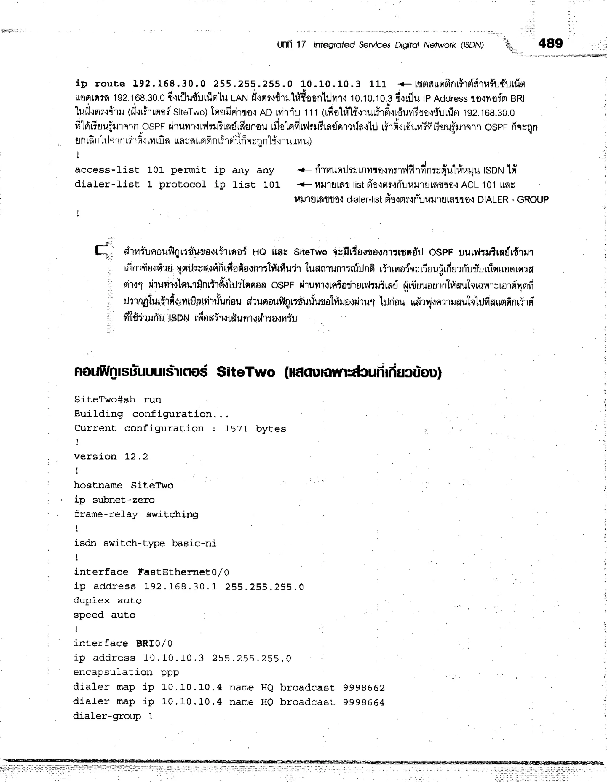 Unfr 17 tntegroled ServicesD/g/to,Nelwork (ISDN)
'',q,,,
489
ip route 19?.168.30,0 255.255.255.0 1.0.
L0.10.3 111 + tloldurrfiflthridtafu,fi'urrisl
tutrrLprrfi
192.168.30.0
d'irflud'urflFrlu
lAN dl':flr-rfltr1#deontrlm-r
10.10.10.3
d.rrflurpAddress
llo,lilofnBRI
'lufl'rmr'1{ril
(il'irfrrmof
siteTwo)
TprflfiFirro-r
AD Mrfi'r rrr lrdehi'lt'.rrurflrd,:rduvrfuo,r"fi'rinisr
rgz.roe.eo.o
filfrrtrufu'rnrnosPFEi'ruyt'r'lMrl-trntirfiudsu
rfio'lerfiMrusrntirrrrrinrlil
rfrd,rrduyTfificuffurnrn
osnr fin;qn
enrfi
rr!.ls'rruhfr{rrrinunsnundrrl5roiilfinuqnl{i,rruuvrul
access-1i.st L0L permit ip any any -- rirraunrilrrrnilm{iln?,1-dnfinrr{u1#ur1u
ISDN
ld'
dialer-Iist L protocol ip List 101 <-l,ru'rutfllr
listfi'o'lmr{fl.1-ju}J'tflrfluflo{ACL101
ffiu
l,trJ'r
rJ
rfl1flo'tdiater-t
istfro{nr{rT':Juilrfl
rafl 0-lDIAL
ER- GROUP
I
#
t* drnilrroufilqrt'n*utott{rtna{
HQlrflr sit€Tws
Crfir4o,ltornriffifldil
oSpFuutrltJtrntir{rur
ufiurfrs{fi,rfii
XerrJtvn'16'frirfinfin.rnrrlfirfiu'jr
tunnrunrtnirin6
r{"rrno{qrrEuu$rfrurrfudlrfinuonrq:n
en.r1
nirr.rvtrulnurfinrffrfirl*lmasn
o$pFdrurrurntori'rurv{ru1rnd
qjrfiuunru'rrrtrlnuhroru;rordr1nfi
rtnnglurt'rdorrrtrlnrryirrYurdnu
drunaufilgr:d'uriutotfrrusudruf
'lrtriou
ufirvjrertinu"lo'lilfinurrfinr5'rd'
r d'l#ililftr t$DNrdnnYratfiunrudrrornf:r
nou$ln
rsuluuu
IsiIcros SiteTwo (ilf ctulilUytdcufr
Iiiucur-ou)
SiteTwo#sh run
Building configuration. . .
farlrrants na*f i -11a31-. j 6n : I q7t hrvt-eS
L J I + 4 I 
I
, version 12 .2
I
I hostname SlteTvo
ip subnet-zero
frame-relay switching
I
isdn switch-t1pe basic-ni
I
interface FastEthernet0/0
i p a d d r e s s L 9 ? . 1 " 6 8 . 3 0 . 1 2 5 5 . ? 5 5 . 2 5 5 . 0
'
i , , ^ l ^ - - - , , + ^
u u } J f E ^ a u L v
speed auto
interface BRI0/0
i p a d d r e s s 1 0 . 1 0 . 1 0 . 3 2 s s . 2 5 s . 2 5 5 . 0
a - - - * - , , 1 - + i ^ -
encdpsu_LdL-Lon ppp
dialer map ip L0. 10. 10. 4 nam e HQ br o a d ca st g g g BEEz
diaLer map ip 10. 10. 10. 4 nam e H0 br oa d ca st 9 9 9 8 6 6 4
dialer-group 1
 