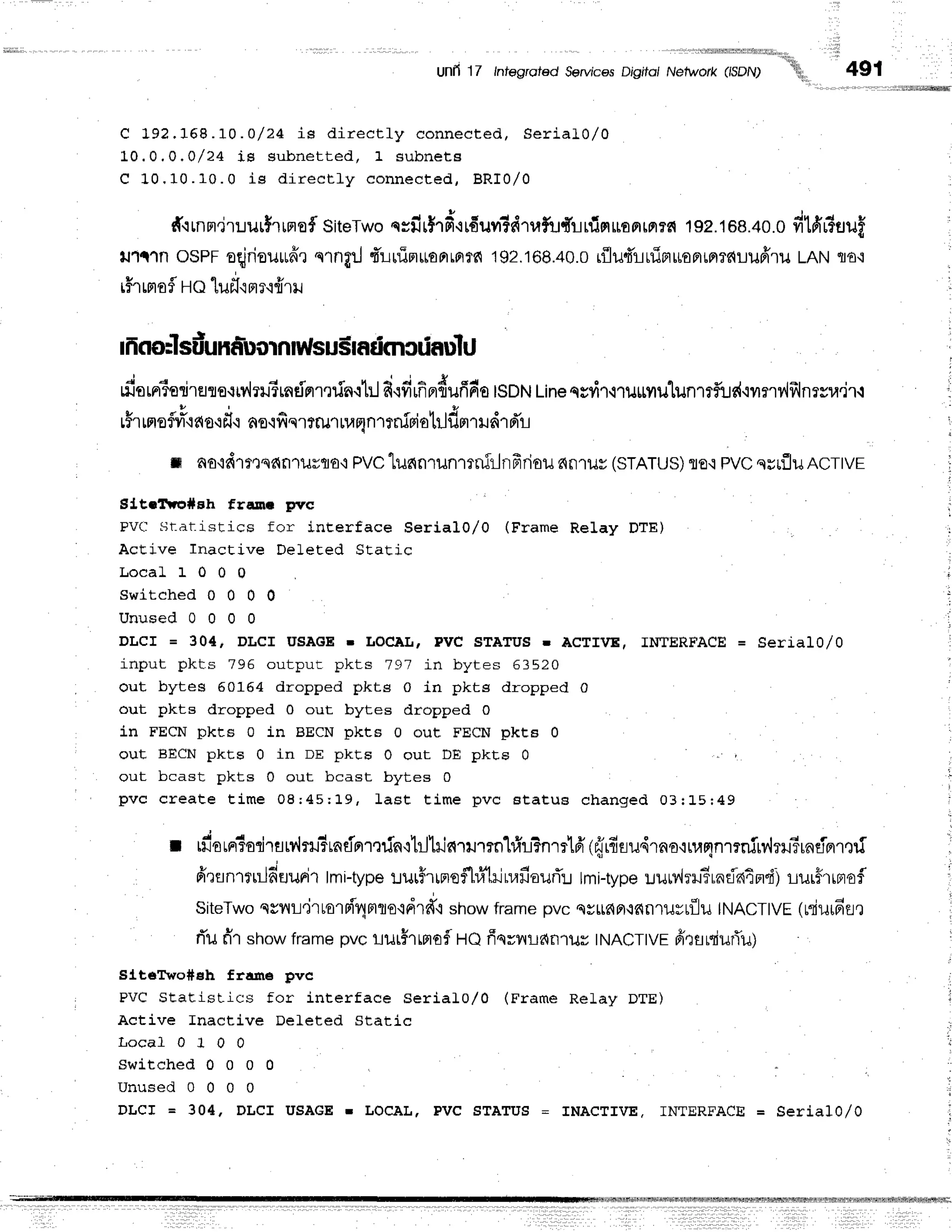 Unli 1/ lnfegrofed ServicesDigito/ Nelwork (lsDN)
"''tlh,,
C 192.168.10 . O / 24 is dir ect ly connecte d , Se ria l0 /0
L0.0,0,0/24 is subnet t ed, 1 subnet a
C 1 0 . 1 0 . 1 0 . 0 i s d i r e c t l y c o n n e c t e d , B R I 0 / 0
491
', l,lrl:rirlrllillslHffi
#.rrnnr.jruurfrrrref
siteTwo
qsu'r$rd.irfiuvr?drufr"rftn5nroFrrrr?€{
19p.168.40.0
dmr?uuf
lJ1{tn oSPFoqjrieuudx
s1nflilfr'uurim*onro?fi
192.168.40.0
r{lu4'ruinuoFtrrl?duuffru
tRtrtrro'i
iHr
rrrofl
Ho luil'rme'ifrril
rfiornisdr€.rrs.:rv'lrrrirndnrqfn{hl
fi{fiffifl{uffdo
tsDN
Line
qsyil,iruttflillun1?f,!s{.rrnviillnrsu,]r.r
l$rrm
oflvre'r
ao-r
f,.rno.r
fiqrtrutrar;ntniri otrlf,m
rr rird'r
n no'id1msdn1ilrflo,r
PVC
lunnrunmnfrlnfrrioil 6fl'tlJy(STATUS)
flE.tPVCqrrflu ncrtvr
Eitallro#sh franr pvc
PV(l St-atistics for inEerface Serial0/O (Frame Relay DTE)
AcEive Inactive Deleted Static
L o c a L 1 0 0 0
s w i t c h e d 0 0 0 0
U N U S E O U U U U
DLCI = 304' DICI USAGE r LOCALT PVC STATUS r ACTIVE, IMfERFACE = Serial0/0
input pkts 796 output pkts 797 in bytes 63520
out bytes 50164 dropped pkts 0 in pkts dropped 0
out pkts dropped 0 out bytes dropped 0
in FECN pkts 0 in BECN pkts 0 out FECN pkt8 0
out BECN pkt,s 0 in DE pkt,s 0 out DE pkte 0
out bcast pkts 0 out bcast bytes 0
pvc create t im e 08; 45; 19, last t im e p vc a ta tu B ch a n g e d 0 3 :L 5 r4 9
J t
t rnorrr5oriratr'lru?rndnrqrin'ilillilc{rumn"lrfri?nrrlfi
(frrfiru'{rno'rrunn'rrnfrv'hruSrndBrmf
firflnr*rlfi'EluFi'1
tmi-type
lur5rrrroflr.f;'lrinrr*aurT:r
tmi-type
uuMrru?rnfaimdj
rur5rrnrof
SiteTwo
csilL.irtolFI4mro{drd',r
showframepvc ss116Fr,lfifi'tuyrfllu
tNACT|VE
(niui6fl,l
rTufir showtrur* pu" !ilrhffiofl tte ffqrvrlanlutr tNAcTtvr drsniurTu)
SltsTwo#sh fra.rre pvc
PVC StatisLics for interface Serial0/0 (Frame Relay DTE)
Active Inactive DeLeted Static
L o c a l 0 1 0 0
s w i t c h e d 0 0 0 0 l
U n u s e d 0 0 0 0
DLCI = 304, DLCI USAGE r LOCAL, PVC STATUS = INACTIVE. INTERFACE = SerialO/0
 