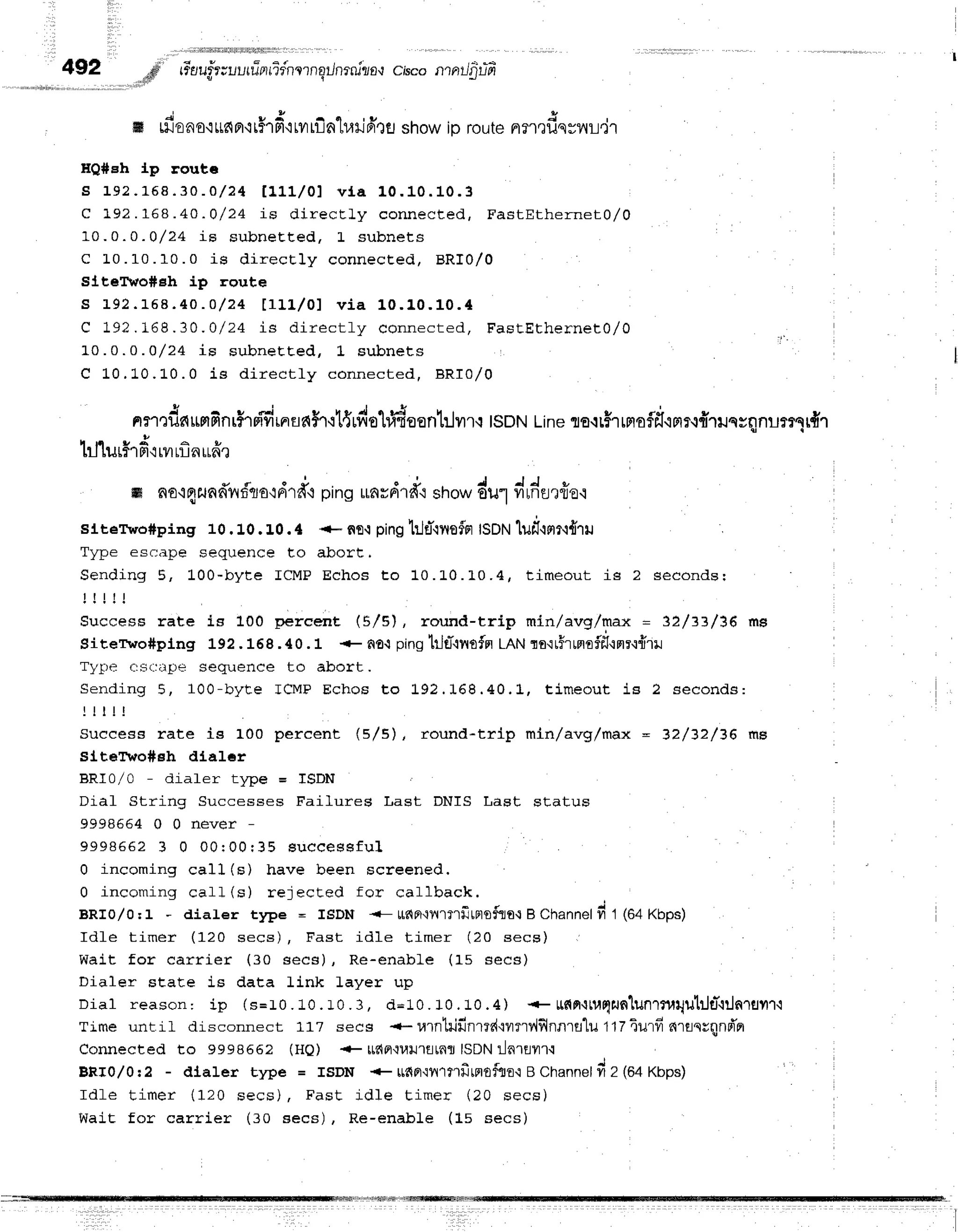 4gZ .#' rFoufr;lurrTarridnrrnqilnrnlzo*r
c,scontntJ'gfifr
. ! S s I
4 i
o *
ffi L[]oao,i
ttdFl'r
thfi { rilriln'hari
frrfl showio routenfl ?fisyilLryt
HQ#eh J.p routc
s 1 e 2 . 1 6 8 . 3 0 - 0 / 2 4 t 1 1 . 1 / 0 1 v f a 1 0 . 1 0 . 1 0 . 3
C 192.168.40 -O/24 iE dir ecLly connect ed, F a stEth e rn e L A/A
10.0.0 -O/24 LE subneEt ed, L subnet s
C 1 0 . 1 0 . 1 0 . 0 i s d i r e c t l y c o n n e c E e d , B R I 0 / 0
sj.t,efido#Eh ip route
s L 9 2 . t 6 8 . 4 a . o / 2 4 t 1 1 1 . / 0 1 v i a 1 0 . 1 0 . 1 0 . 4
C 1 9 ? . f 6 8 . 3 0 . 0 / 2 4 i s d i r e c t l y c o n n e c t e d , F a s t E t h e r n e t 0 / 0
L0.0.0 .Q/24 is subneEEed, L subnet s
C 10.10. L0.0 is dir ect ly connect ed, BRI0 /0
nn':dnunfinri'rpidrnna$T
'rt{rdehidsenl:.lvrrq
ISDN
Line
ro{rhrrraf,itiFrr{{1ilssnnur?sr#''l
,
i r i 9 a a 9
[1][uLf1Fr'lr?1
LrnrLne
m no'iflflad?fflo'idrfi
pingunrdrd'rstlo*du1,rldurfro.r
sltervro#ping 10.10. t 0. { +- flfl,tpingtrjd-lnofFr
ISDN
luf,.rnr.r{ril ,
T w n e e q r : r n F q F d i l F n c e t o a b o f t ,
Sending 5, 100-b yt e I CM P Echos t o 10. L0.L 0 .4 , time o u t is 2 se co n d sr
! ! ! l l
Success rate is 100 percent (5/5), round-trip min/avg/max = 32/=3/36 ma
Sitervo#plng L92.168.40.1 + n€'i pinghJtT'lnoffl
LANro'irfrrnoff,{nr{{ril
Tytrrrt {:s(rirpe sequence to abort .
Sending 5, 100-b yt e I CM P Echos t o L92. 168 .4 0 .L , tj.me o u t is 2 se co n d s:
! l t l !
Suecess rate is 100 percent (5/5), round-trlp mln/avg/max = 32/32/36 r'|l9
slt61ro#sh dlaler
BRI0/0 - diafer tlpe = TSDN
Diaf String Successes Faifures Last DNIS Last status
9 9 9 8 6 6 4 0 0 n e v e r -
9 9 9 8 6 6 2 3 0 0 0 r 0 0 r 3 5 s u c e e s s f u l
0 incoming call (s) have been screened,
0 incoming call(s) r eject ed f or callback.
BRI0/0:1 - dialer t1rye = ISDN {- ufia'i11'rT'rfrrF,rofiia'r
B Channelfi 1 (64Kbps)
Idfe timer (120 secs) , Fast idle t im er (2 0 se cs)
Wait for carrier (30 secs), Re-enabLe (15 secs)
Dialer state is data link layer up
Dial reason: ip (s=r0.10.r0.3, d=10.10.10.4) + ttfin'rtu0jtJ6lun1?urtu}Je-{iln1flilr't
Time until disconnect 117 secs {-r,!1rtilfir1rd'iflrr1',l$lnn1fl'lu
ttztu'rfr nrrnrqnd'er
Connected to 999866? (H0) + ttt{Fl{uu'rfltnfl
ISDNlarwr.r
BRr0/0:2 - dlaler type = rsDN + ufiFr'ryr1?1firfl0fflfl.i
B Channeld Z (g+Xnps)
Idfe timer (120 secs) , Fast idle t im er (2 0 se cs)
Wait for carrier (:o secs) , Re-enabLe (Ls secs)
I
 