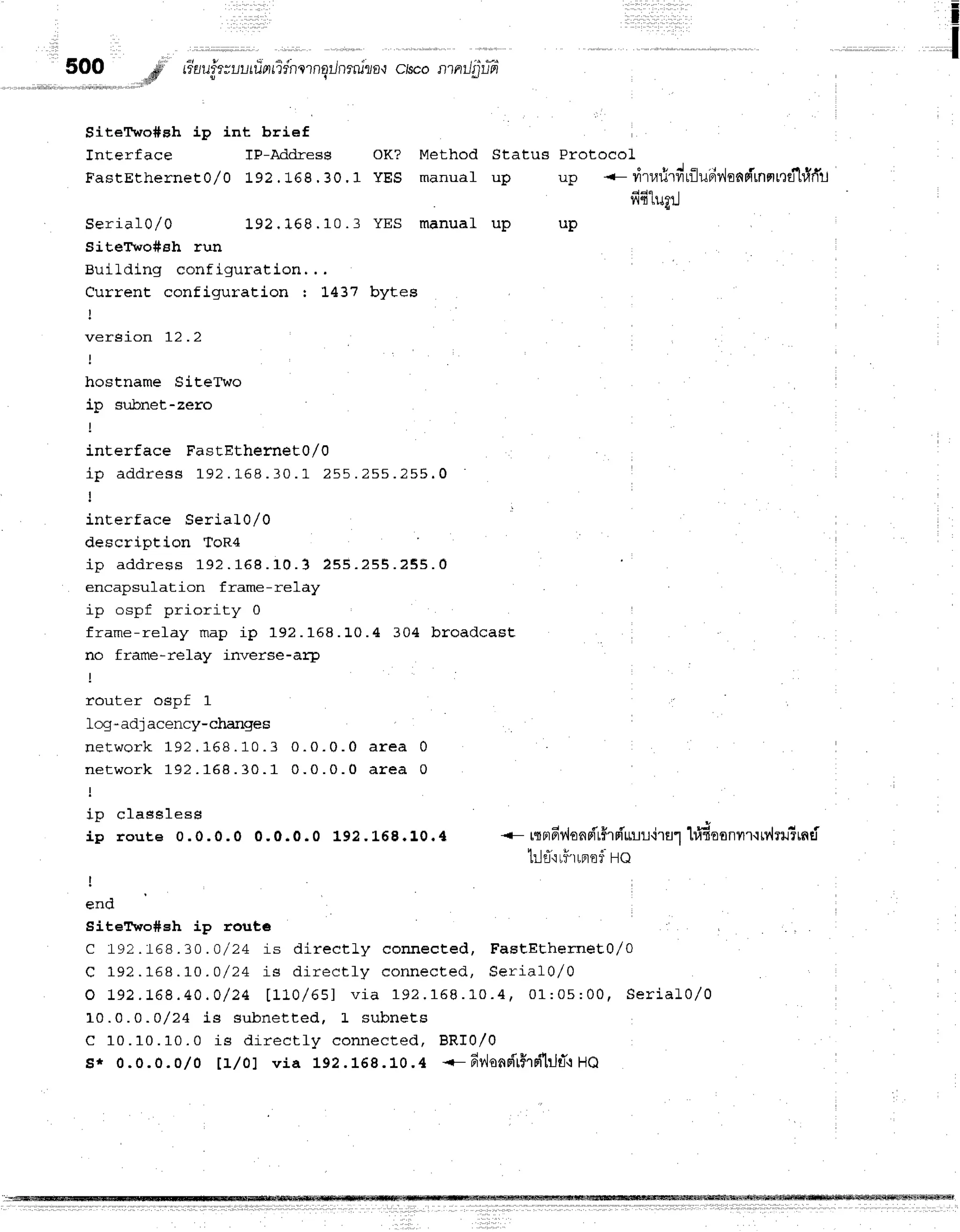 i
I
SiteTwo#eh ip int brief
Interface TP-Address oK? Method Status Protocol
FasrErherneEo/o 192.16g.30.1 yEs manual up up --rirr,rrirdrflu'riv,isnrirnnrnd'l#ff]j
fi61ugrJ
S e r i a l 0 / o 1 9 2 . 1 6 8 . 1 0 . 3 Y E S m a n u a L u p u p
SiteTwo#sh run
Building configuration, . .
Current configuration : L437 bytes
t
version 12 .2
hostname SiteTwo
ip subnet-zero
interface FastEthernet0/0
i p a d d r e s s 1 9 2. 1 6 8 . 1 0 . 1 2 5 5. 2 5 5 . 2 5 5 . 0
I
inEerface Serial 0/ 0
description ToR4
i p a d d r e s s 1 9 2 . 1 6 8 . 1 0 . 3 2 5 5 . 2 5 5 . 2 S 5 . 0
encapsulation frame-re1ay
in osnf nrioritw 0
frame-refay map ip 192. 168. 10. 4 304 br oa d ca st
no frame-relay inverse-ae1r
r^rr1-Fr ncnf
'l
log -adj acency-changes
n e t w o r k 1 9 2. 1 6 8 . 1 0 . 3 0 . 0 . 0 . 0 a r e a 0
n e t w o r k 1 9 2 . 1 6 8 . 3 0 . 1 0 . 0 . 0 . 0 a r e a 0
:
r n F l r € e l F c c
ip route 0.0.0.0 0.0.0.0 192. 1.68.10.4 <- rtordllons{'t$rriu'ur'ira1
hidoonvrr'rrv'lrrtrnti
trltl'iLi'rLFnf
Flo
I
end
SiteT'wo#Eh ip route : ,
C 192.r168.30.a/24 is dir ect ly connect ed, F a stEth e rn e t0 ,/0
C 1 9 2 . 1 6 8 . 1 0 . o / 2 4 i s d i r e c t l y c o n n e c t e d , S e r i a l 0 / 0
o 1 9 2 . ! 6 8 . 4 0 . 0 / 2 4 [ 1 1 0 / 6 5 ] v i a 1 9 2 . 1 5 8 . 1 0 . 4 f 0 L : 0 5 : 0 0 , s e r i a l 0 / 0
10.0.0 -o/24 is subnet t ed, L subnet s
C 1 0 . 1 0 . 1 0 . 0 i s d i r e c t l y c o n n e c t e d , B R I 0 / 0
$* 0.0.0.0/o I1l01 via 192. 168. 10. 4 <- 6vlo n r{'rflrd tjd 'l
Ha
 