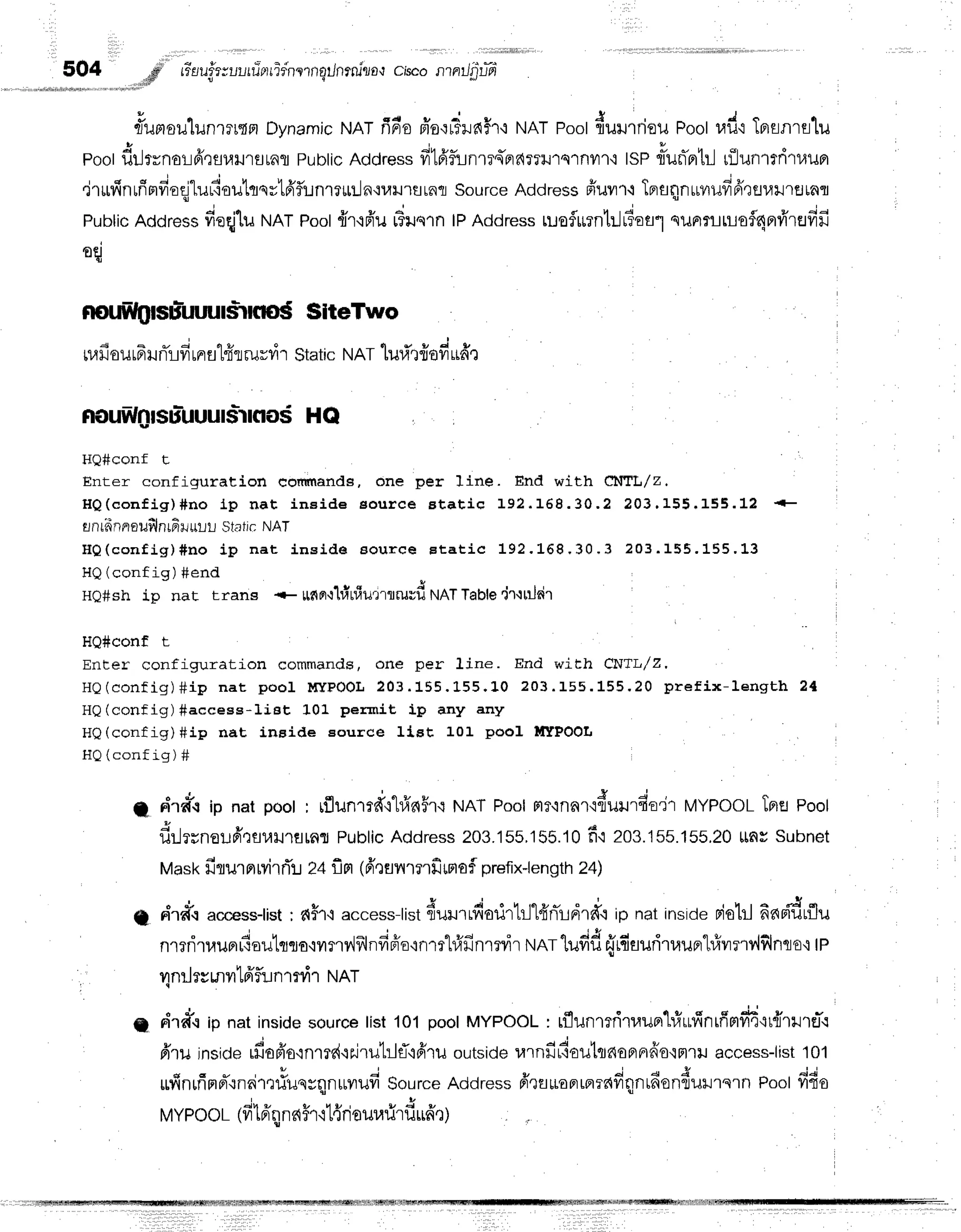 504 .rd
rilufr;ul,rrinrridnrrnqilnrtu'lo,t
chco nil'g:fd
#umoulunrru{n
Dynamic
runrfin'o
fro'ir3ilfi5r'i
NAT
Poot
dururrieu
Poot
rad'r
TBrsnrslu
poot
dilrrnorfrqsulrsrnfl
pubtic
Address
fi1frfunrrq'prfi?Tilrqlnvn'i
tsPrlurTflbl
rfliun'rtritruBr
I d o i ' r - i u u t v s v
'
,r'rltiln[navr€s
ruL':o1Jrflqulfiflunre*:-]n{uil'rflrnfl
sourceAddressffuvrr.ilprflnntrvrufrfr,rfll.ril'rflrnfl
n ,
Pubtic
Address
fieqjluNAT
Poot
{r{fr'u L3ile1n
lPAddress
ruoflurnb-lffiofl"l
silFrrLulofl4nrfr'rufifi
oq
noffilglsuluuul*rns$ SiteTwo
nrfi
ourF
unTrd
unr
fl1fir
rurdr static
runrluritfrofi
udr
nouw0|Suluuu|$lr|t|os
HQ
HQ#conf t
Enter configuration eoffnands, one per line. End with C1|'IL,/Z.
H Q ( c o n f i g ) # n o l p n a t i n e i d e e o u r c e B t a t i c 1 9 2 . 1 6 8 . 3 0 . 2 2 0 3 . 1 5 5 . 1 5 5 . 1 2
rnriinnroufilnrfi
$.rur-rr-l
static NAT
H Q ( c o n f i g ) # n o i p n a t i n s i d e a o u r c e E t a t i c 1 9 2 . L 6 8 . 3 0 . 3 2 0 3 . 1 5 5 . 1 5 5 . 1 " 3
HQ(config) #end
H0#sh ip nat trans * *nBr-r'lritriurrlruvfi
NATTable'jr'ililrir
HQ#conf t
Encer configuration commands, one per 1ine. End with CNTr,,/Z,
HQ(config)Sip na t pool lnr PO O L203. 155. L5 5 .1 0 2 0 3 .1 5 5 .1 5 5 .2 0 p re fix-le n g th 2 {
HQ(config)#access-liet 101 permit ip any any
H0(config)#ip nat, inside Eource IiBt 101 pool ll[TPOO[
HQ(config) #
A dra'r ip nat poot, rflun',rfi"hfr65r{
r'lnr Poolrtrqnnr'iduur{-o'ir
MYPooLTpre
pool
i i ' e - . .
ililrrno1lpr',rfl1.rlJ'1flrflfl
Public
Address
203.155,155.10
f i 203.155.155.20
unsSubnet
Mask
firurprrvirrTl
zaflrt 1fr'lunrnfimaf
prefix-length
24)
g riratraccesstist;
d$fi access-tistdururrdarirhll4'nird.ffo'p
natinside
pioblfinr{drflu
nmritauprr{outrcro'iiln?,lflndBio'rnm"hfrfin'rrvir
rrrnr
lufid r.irfiauritaurrl#vrrrv,lflnqo'i
tp
4nrJrrr"nvrtfrflr:n
mrir ruRt
"
J , d o i t u d c # e e
g n'rff.rip natinside
source
list101poolMYPOOT
: tflunmfiruupr'Lr.1ufintfimfr'4'it{r}.trEJi
frru inside
ffiopio'inrrr{'rrirut:1fl'r6'ru
outside
rarnfirlouttnoflFrfro{Fnil
access-list
101
ufinrfirrd"rnaim#unrqnurvrud
source
Address
frqflrLoFrmrdfiqnrdondurrern
Poolfifio
MYPooL
1fr
t6'qnnffrrl{riourarirfi
ri6't)
 