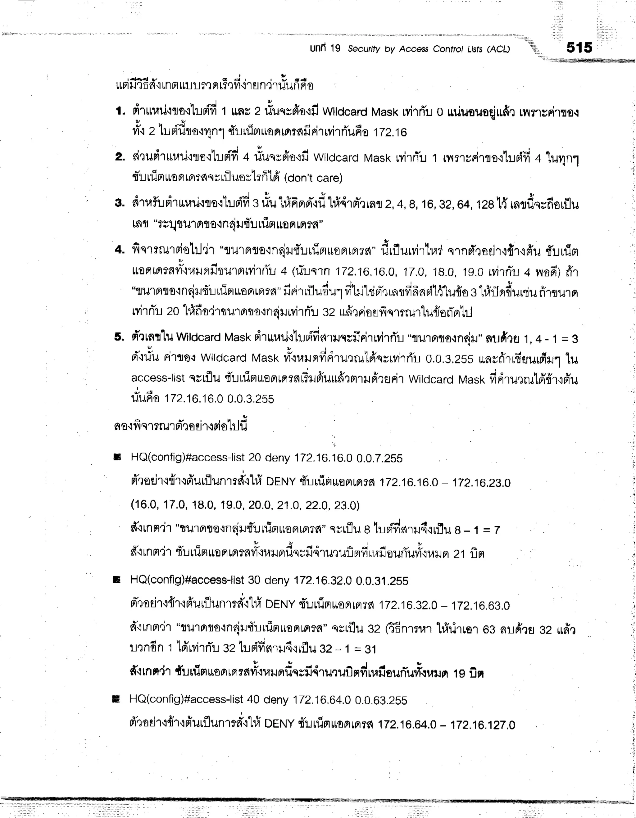 I
, l ,
und19 secur/fy
by Access
controlthts(AcL)
'iil,
515
rffiifi46#{unmrflrir,rFrr5,rfiirsn.itiufrrr*o
l
l. drurari'iqo'i1il8{fi
1 lms2 riuqsfio'ifiwitdcardMasxwirrT:.r
o uduouoqiufie
rnncFirro-i
+
ri"iz tLffiro+4n1{l nim
ua
nmrn
frrirrvirrTufi
e 1T
z.i6
z. dTudrrnlrj'iro'ihBflfi
+ #uqrfio'ifi
witdcard
Mask
wirnT:r
1 nursFirro.r1uffi
+
'[u4n1
q*r-t
rfipt
ua
pr
rBmas
rLfl
uoytsff
tfi (oon't
care)
s. d1uf,ldrurail.rre.rhni'd
s#ulfifrnd'.rdlrld.d'r,^o
2,4,8,16,
gz,
64,1281{
rntdquf,srflu
mfl "tlllrul Frto-inriilfr!
rrirt
uuon
mrr{"
l. fiqmmriol:J'jT"turprto-ln{u{r..rrfiflroFrrFrld"
drflurvirtad
qrnpTrorjr,l{rqfiu
fuuim
',
l1 '
*onmrfivilr,lrunilriurrrrvirnTr-i
+ lriln'in 172,16.16.0,17.0,
18.0,
tg.orvirfli+ vrafi)
rir
"rurnro,in6irq'luim*oprrBrrn"
firirrfludu1
filrikinr-rrnlfifrnn{l{'[u{a
sl#flnduniufirrru.rpr
Mrri'r zohf,fi
o,jrlur orro+nrju
wirfli sz rufre
Fis
Eifr
qmmluriaf,ortrJ
s. d'rrnlluwildcard
Mask
druuri+h.r#arilqcfirirrvirrTr
"rurnrnarnrjil"
nudrfl 1,4 - 1= 3
*"*
d"iliuFi'tflot
Wildcard
Maskyr-'il,rlJFtfirr'ru,rrutfrqyryirrTr
0.0.3,2ss
*nsri'rrfiElurfirur
lu
access-ltst
qstfllu
{'utlTnitentnrnt?Hfr'uudtptrtfirsnil
witdcard
wast<
fidru,tru16'frr,16'u
rTuda
172.16.16.0
o.o.3.zss :
no'ifiqtrur rt-,l
orir{ Fi
oblfi
It HQ(config)#access-list
20 deny 172.16.16.0
0.0.7.2SS ,n
rTroejrr{td'urflunrrffi1#
Orruv
4'lnim$optpmfi
172.16.16.0
- 1T2.16.28.0 !
(16,0,
17,0,
18.0,
19.0,
2O.O,21.0,
22.0,
23.0)
,
fitnm.jr"rrurnte.rnqiutl:.:rfimuronrprrel"ssrflug,lrrifinrruq'{rflue
-1=T !
drrnrl.irf,iuiniroprrprrarilquundqyfidruquflFdnafioufluf.nailn
21flfl ;
t HQ(config)#access-list
30deny172J632.0
0.0.31.2SS ;
n-,rotir{{r.rfr'ur{lunmd',i1#
DEruy
f,r..rrfisruoarfi?r{
j7z.16JlzJ-172.16.63.0
,
d"itnnt'ir
"turflqotndl{rtfinuoprrnrr{"
qyrflu32 fiEnrrrarl#rirror og nlfrrs 32 u#t ,;
r,:ndnr 16'rvi'rrTr
ezhr{'finrr6.rrflu
sz- 1= 81 ,
#{rn
n.ir{unim
uo
nrpr
rn#oru
rd. rfi4rurufimd
uafi
ourTuf,rrlil
n 19fiFr
ffi HQ(config)#access-list
40 deny172.16.64.0
0.0.63.ZSs
d',radr{{r'ifrurflunrrd,r'lrfr
DENyrT:-ruig|roamrfi
172.16.64.0
- 172.16.12r.0
 
