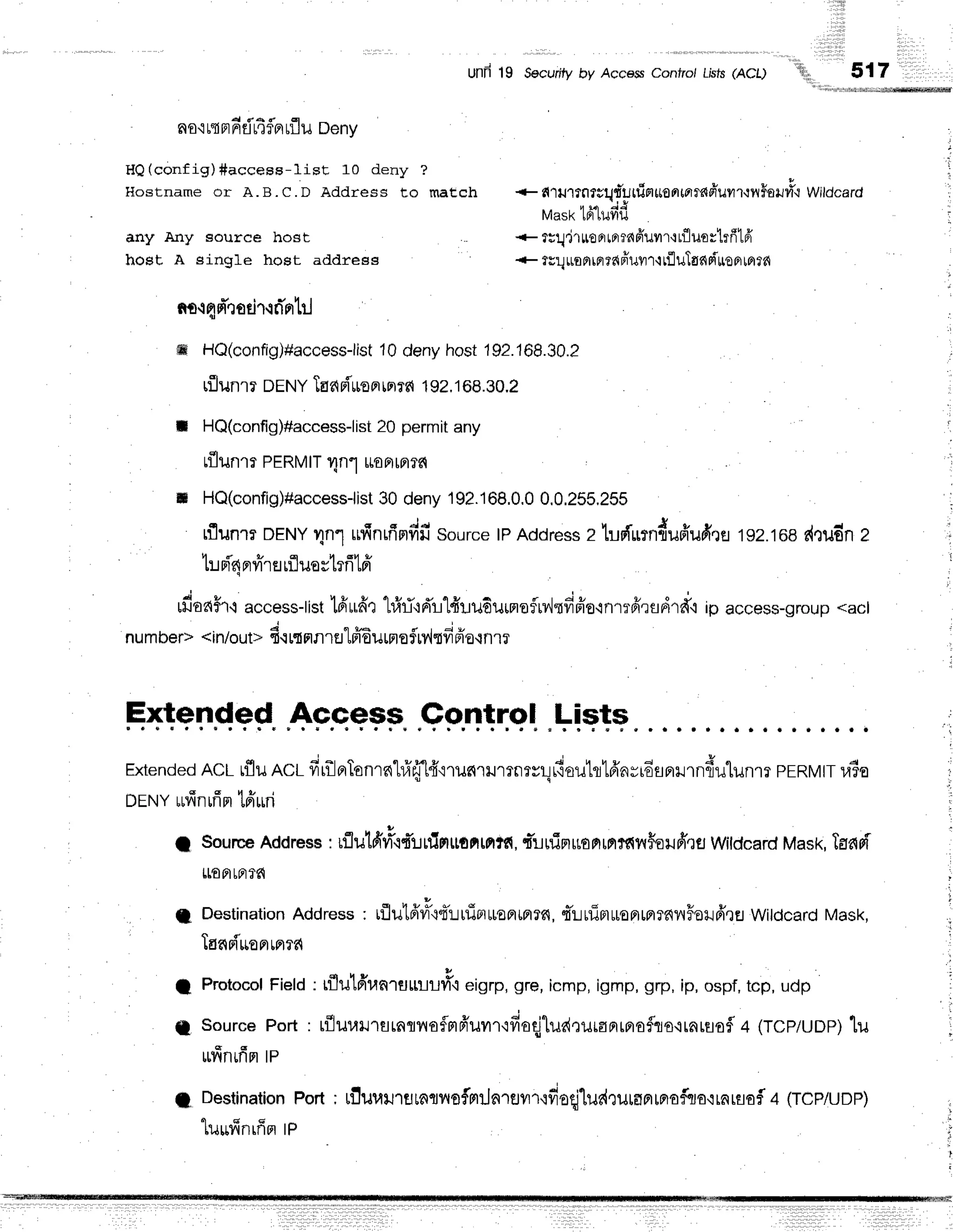 '!ir,,
rili
.::.:!.:t!.
i r l
517
Unn 19 Secuntyby AccessConfro/Lrsts
(ACl)
no'ir{afidr4flarflu
Deny
HQ(config)#access-lisE 10 deny ?
HoBtname or A.B.C.D Address to match
any Any source host
host A single host address
nr.r
qdhotir,rd'ortr.J
+ s{"tulfflf gq,t''u
ttiet*ontarrad'ufl
r-:il$eilfi{ Wildcard
tvtast<
141ufifi
+ r;q.jruo
rrrcrrnfruvrr'r
r'fl
uortrfrtff
+ ?Er.l
uoFlrcr?nfrurrr
rtlulgnrinoo
ro16
ffi HQ(config)#access-list
10denyhost192.168.30.2
rflunrr DENY
TEdFiuoFrrn?fi
192,1
68.30.2
t HQ(config)#access-list
20 permitany
rf,lunrrPERMTT
Tn.'luoarn?c{
t HQ(config)#accessiist
30 deny192.168,0,0
0,0,255,255
tflunmDENY
4n'l ufinfimdr'source
tPAddress
z ludfumduffufi.re
192.168
d"Judn
z
tui'4nrfrruufluestrfi1ff
rfiaaFr.l
access-tist
lfiufir 1#ri'rd'r'HluduinefrlJsfiFio'inrrfrrfldrd'i
ip access-group
<acl
j
numDer><rn/out>
s.r
rIflrltJtfrEuuro
5Mtfrpia'lnrr
E+leF.qed
Ap.qeeF.
.9pn!rql
.l=ieT+
Extended
ACL
rfluncr firilBrTonrs{lfi'eT[4"irurc.u.ror*r,deutl'16'nyrEsp'rrndulunm
prRvttra?o
orruY
rufinifim
tfrruri
I Source
Address
: rrluld'vr9qtTr.rrtlrrutfirnte{,
t-rninuortrnfi{flFeufiqfl
Wldcard
Mask,
Taari
LLoatF]f6
I Destination
Address, rflu16'#{d'!utiBt*oprmr6,
qiLrfim$onlretrnilFoilfrrEJ
WitdcardMask,
TarcBiuo
pr
rprrd
I Protocol
Field: rflulfira^.uuuu#oeigrp,gre,icmp,igmp,grp,ip,ospf,tcp, udp
A sourcePort: t{luunrsrnrnoflmfr'umrrfioqjludruranrnofliocrnruofl
4 (TCp/uDp)
lil
ru"finrfim
tp
; Destination
Port; Liluuil'tutntl,{ofmiln'reilr.rfieqj'lurdruraprrprofcJa{rnrsai
a (TcP/uDP)
,,
luuffnrffntP
,
 
