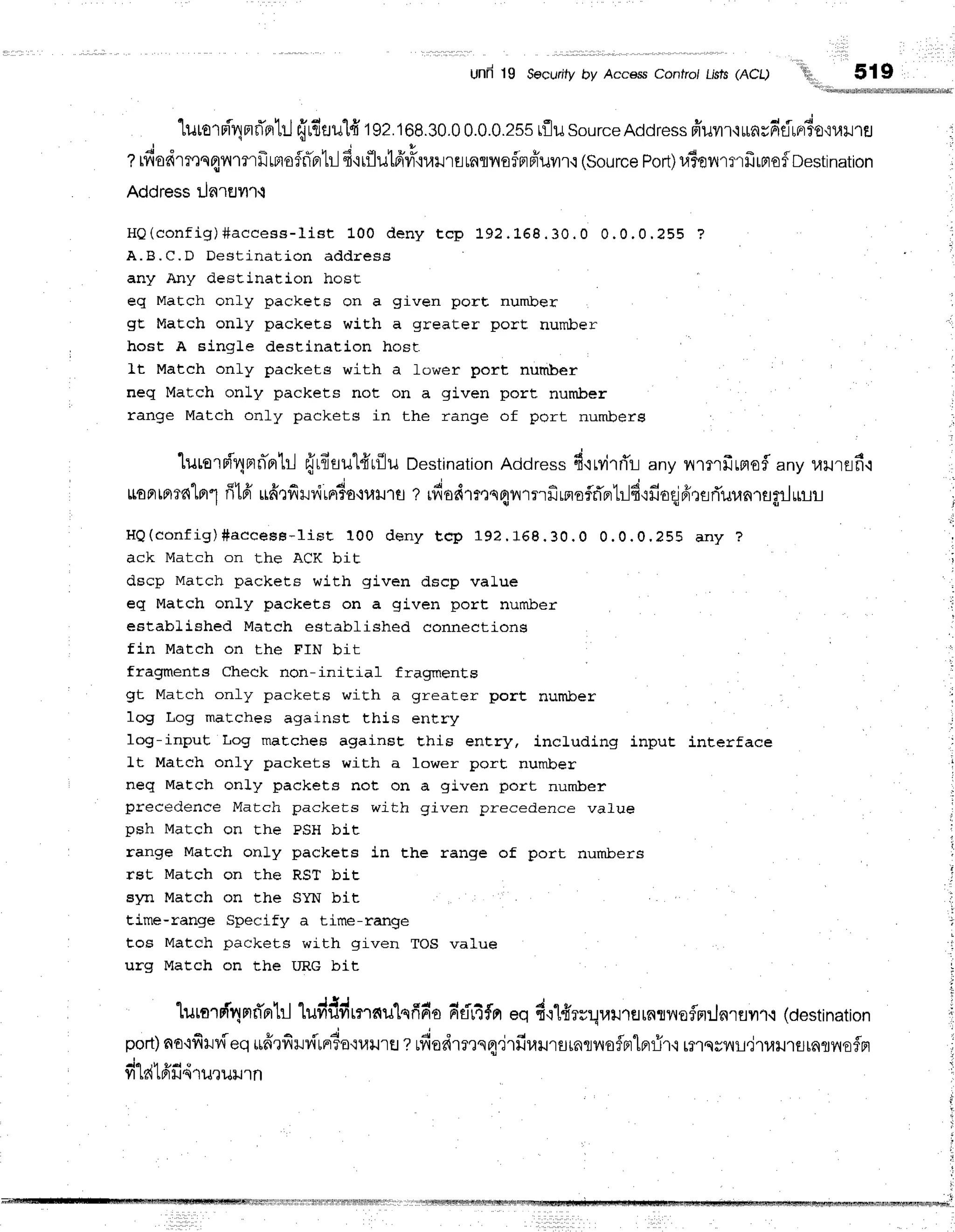 Und 19 Securityby AccessContfo/Lisls(ACQ '{i1,,
519
"[urorniqmrTotrl
frrfluul'fi'192.108.30.0
0.0.0.25s
rflusourceAddress
ffuvrr'lurnrddrrr3o,:r,rilra
t rfiodmrn4nmrfi
rBrofffprtr-l
Ei'irflut6'la'iulJrEi
raflilEfnpiuilr'i
(Source
Port)
r.iienmrfrrnof
Destination
Address Lla.lEJyl''l.i
H Q ( c o n f i g ) # a c c e s s - l i s t 1 0 0 d e n y t c p 1 9 2 . 1 6 8 . 3 0 . 0 0 . 0 . 0 . 2 5 5 ?
A.B.C.D Dest inat ion addr ess
any Any destination host
eq Match only packets on a given porE nurnlcer
gt MaEch only packets wiCh a greater porE number
host A single destination host
It Match only packets with a fower port number
neq Match only packets not on a given port number
range Match only packets in the range of port numberg
lurorn{'4nn-orb-J
frrl*tul{tflu Destination
Address6'iryirri'r-i
any ytlilfrLaofl any 1,rilrEif
i
LtoFrtfl?fllfl"1
ff16'ufirfirviralo'iutlut rfiodrmn4nrrrfirnoflflprtrJfi'rfioqjfrrtrTuun'ragrJulr-t
H Q ( c o n f i g ) # a c c e s e - l i s t 1 0 0 d e n y t c p 1 9 2 . 1 6 8 . 3 0 . 0 0 . 0 . 0 . 2 5 5 a n y ?
ack Match on the ACK bit
dscp Match packets with given dscp value
eq MaEch only packets on a given port number
estabLished Match estabLished connections
fin Match on the FIN bit
fragments Check non-initial fragments
gt Match only packets with a greater port number
1og Log matches against this entry
log-input Log matches against this entry, including input interface
Lt Match only packets with a lower port number
neq MaEch only packets not on a given port number
precedence Match packets with given precedence value
n s h M a t c h o n f h F E ) S H b i t
range Match only packets in the range of port numbers
rst Match on Ehe RST bit
syn Match on the SYN bit
time-range Specify a time-range
tos Match packets with given TOS value
urg Match on the IIRG bit
lurarnf4nrd'nrhl
ludddrnatu'lqfirr'o
rr'eir4frr
eq d':1firrr4ail']flrnrvofln:Jnrflyrr.i
(destination
port)
ao'ifi1rv[eq
*frrfirv[rnr6o':1,r]Jrs
zufiedrmqa'jrfiuursrnlvloflBrlBr{ir'l
rfl'tsrnL,j1uil'tg[nry{EfF]
yrL61fiilqlil'rurJln
titritrltrfr$]rlflfrrltrffilrffiifiiffirflrlrrt
I
 