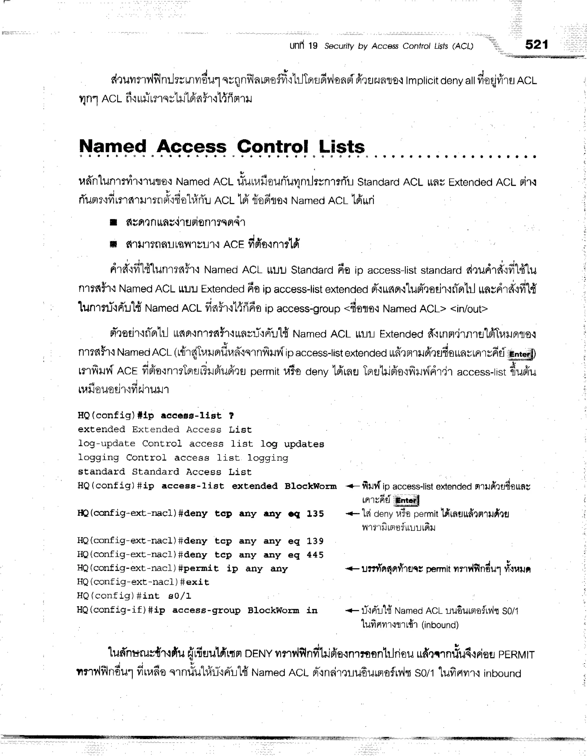 Ul'Ifl 19 Securify by Access Contro/ Lisfs(ACl)
d,tuilmv,lflnilrrmvrdul
nrqnilln
rnrodrtrJTprsfiv,JanBi
frruzunro,r
tmpticit
deny
att
doqjfr'ru
ncl
UnlACLf iuliunqr'1il16'n5r'il{fi
Frril
Named Access Control Lists
r'td'nluntnir,i'11Jflfl:
Named
Rct riulrafiounTurlnilr*nrrfli
Standard
ACLlrfluExtended
ACLrir.t
rTum
ru'd
rnaru'lrn#o4u"l#flL
ACL16'riofiro,i Namedncr lfi uri
r c{gntnttnsirflFienrrqndr
m fi']tJ'trnar
rsil'tyL't,incE finia'inrrlfi
drff.rfi"lff[unrrn#r,t
Named
ACLtluu standard
6o ip u""*=s-list
standard
d,:udrflqfi14'lu
nrrnffr{Named
ACLLt!:J
Extended
fioipaccess-list
extended
pT.r[npr{1um-,]adrrniprbl
rrntdrd',rfi"[fr
lunrrriqd'r:l{Named
ncl fin5r,rt{flfio
ipaccess-group
*fioro.rNamed
ACL><in/out>
m"'todr'in-ntil
ttda'in1?dh'$runrrTrnr"rlfi
Named
ACL[rlri-]
Extended
ff.:rnrt.irnretfrTuuBno.t
521
nlTc{h'i
Named
ACL(rrir{Tr,rnerflrad"lnrnfrHv{ip
access-list
extended
*frrnrilfr,lflfiarrnyrerryfifl,l
)
rmfrHvf
Rcr dpio'rnrrTertir,Tilfrufrrtl
pefmit
ulo denvtfriaeTFrt:lilfr'o'ifrilvfdtir
access-tist
dupTu
4 r d l
[u]Jo lJOU't'ivts.J'tuu'l
HQ(config)#lp eeeese-ltst ?
extended Ext.ended Access IJist
log-update Control access list log updatea
logging ConEroL access list logging
standard Standard Access Li.st
HQ(config) #ip acceee-1iEt extended BlockWorm
Itl(curfig*exE,-nac1)#deny t,cD any r.uy cq 1.35
HQ(config-exE-nacl)#deny tcp any any eq 1"39
HQ(config-exE-rracl)#deny tcp any any eq 445
HQ(config-ext-riacl)#permit ip any any
HQ(conf ig-ext-nacl ) #exi t
HQ(config) # int sol1
H0(config-if)fiip accesg-group BlockWor-r in * ri'lrir'IfrNamed
ACLrudurneiur,hS0/1
lufirtvn{flrt{1(inbounor
lufrnurusd'r'rdfu
{rfiuulfrrdFr
DENY
unylflnfihifr'o{nrmantlriou
udecrnliud,iFior
rERMtr
tnr'{flndutfiuafie
qrn#ulr}'l-trrTrl#
t,tameo
RCL
rr-rneir,lru6urnofryln
so/t1ufiail't,t
inbounu
+- filt{ ipaccesslist
extended
nrufrrfl4ottnu
rnrvfrti
+ ld denyu3opermit
lfrmuttdrflrilfi,1fl
n'trrfitpr.oirrLrr
lfiru
+ unr{nEnt{rflcc
permit
vrrrrlfindulri"luu;
 