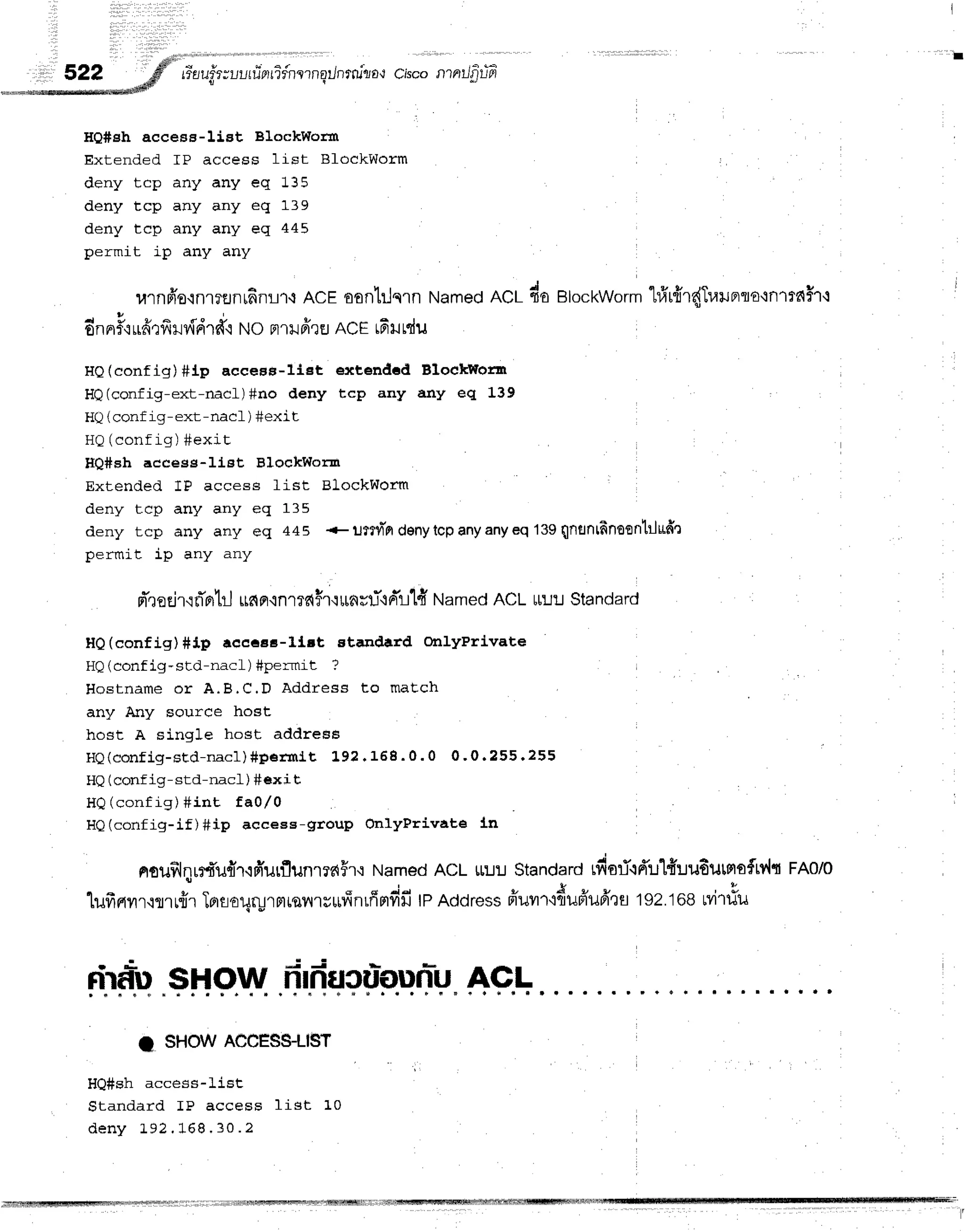 re-a
uf,r;uur
rierrifner
nq/nrrulro{cisconrnrJfl
rifi
HQ#eh access-Iist BlockWorm
Extended fP access list BfockWorm
deny tcp any any eq 135
deny tcp any any eq 139
deny tcp any any eq 445
permit ip any any
urnfro.inl?EJnr6flL1.r
ACEoonlilsln Named
ncr do BlockWorm
"lrfrrfrr{Trarunto'in1r?{$1-l
dnnrFcLrfrrffHvfdrffr
No FrlilfrrEr
nCE16rrdu
HQ(config) #ip aecess-list etctended BlockWorzr
HQ(config-ext-rracL)#no deny tcp any any eq 139
HQ(conf ig-ext-nacf ) #exit
r r ^ / ^ ^ - € l ^  ! ^ , - i t s
El  Uurrr rg / #e4r L
HQ#sh aecess-I1st BloekWom
Extended 1P access list BlockWorm
deny tcp any any eq 135
deny tcp any any eq 445 +ljffv]"fi denytcpanyanyeq 139Qfrflnlfinoontr-ludr
permit ip any any
d',r
oE
ir'i rTntj $e{
fi.in1Te{
Hfi*nst"l-+
Fr't-lld
Named Ac L t[u:J Standard
HO(eonfig) #ip aeccaa-ltrt standard ontyPrl'vate
HQ(config-std-nacl) #permit ?
Hostname or A.B,C.D Address to maEch
any Any source host
host A single host address
HQ(config-sLd-nac1) #pef ln1t 1' 92. 168. 0. 0 0'0 .2 5 5 .2 5 5
HQ(conf ig-std-nacL ) #exi t
HQ(config) #int tal/0
HQ(config-if)#ip access-group onlyPrivate !-n
nouf,lqurrufrT,ifrurflunrraFr.:
Named
ACLurJrJ
Standard
rfisri.t6'u1{:Ju6utnsfw{t
fRolo
1uff
rrvr
r,:mr{r Toraoqryr
m
rsn'r
u*fiilrffFrdfitp noor"ssfiuvrr'r{uBiuilr
Erl sz.toe M1#u
drf,*u
$How frlducriounr*u
AGL
I sHowAccESS-LlsT
HQ#sh access-list
Standard IP access list 10
d e n y 1 9 2 . 1 6 8 . 3 0 . 2
 
