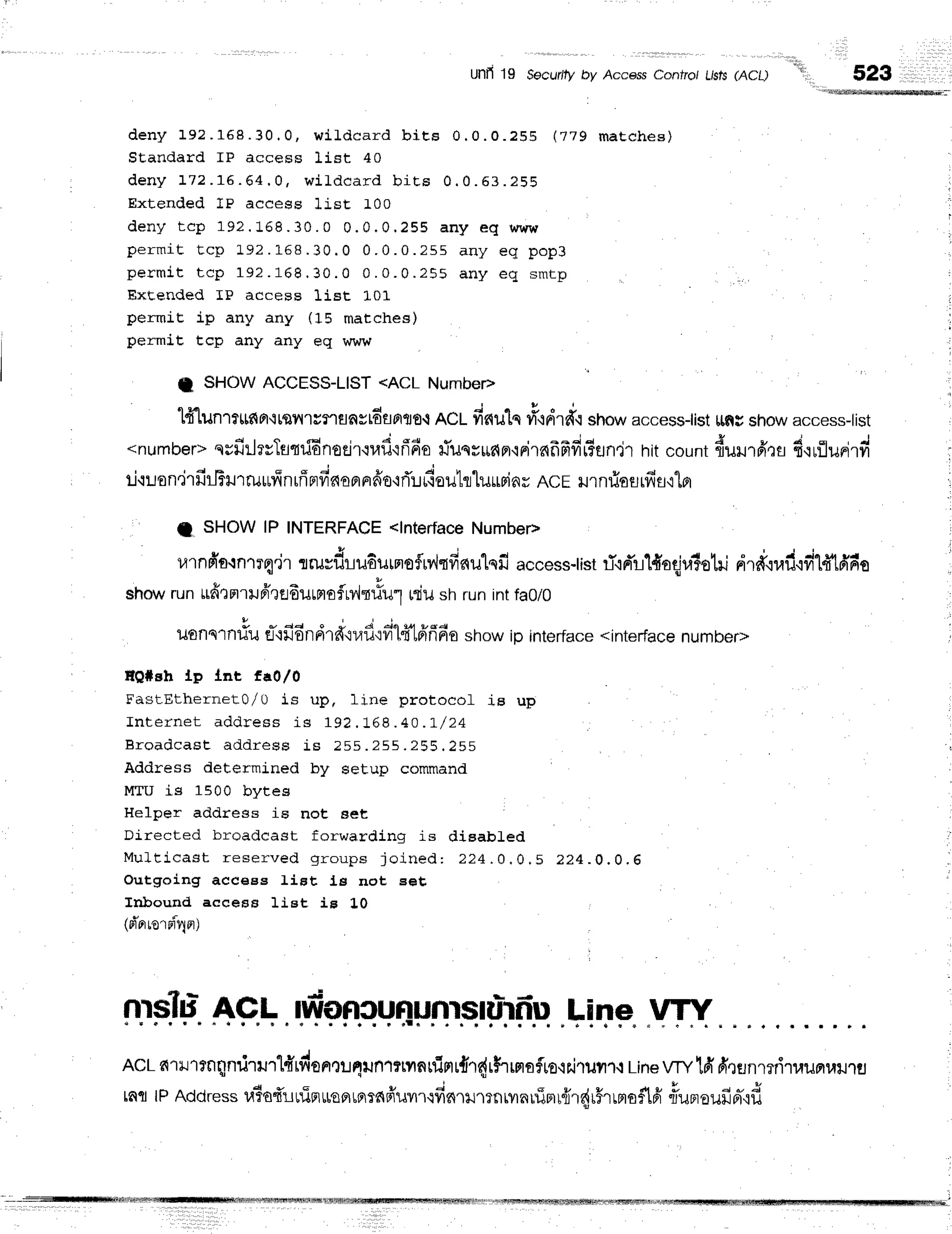 Unfi 19 Secur8 by AccessConfro/L/sts
(ACL)
*'
523
d e n y 1 9 2 . 1 6 8 . 3 0 . 0 , w i L d c a r d b i E s 0 . 0 . 0 . 2 S 8 ( 7 7 9 m a t c h e s )
SEandard IP access list 40
d e n y 1 7 2 . 1 6 . 6 4 . 0 , w i l " d c a r d b i E s 0 . 0 . 6 3 . 2 5 8
Extended IP access list 100
d e n y t c p 1 9 2 . 1 6 8 . 3 0 . 0 0 . 0 . 0 . 2 5 5 a n y e q w w w
p e r m a t t c p 1 9 2. 1 6 8. 3 0 . 0 0 . 0 . 0 . 2 5 5 a n y e g p o p 3
p e r m i t t c p 1 9 2 . 1 6 8 . 3 0 . 0 0 . 0 . 0 . 2 5 5 a n y e q s m r p
Extended IP acceBs lise 101
permiE ip any any (15 matches)
permiE tcp any any eq www
t SHOW ACCESS-LIST <ACL Numbep
q E
t{ tun'l?ttf{Fl'itflillcflanstdflflflE.i
nCLfis{ulq
tion.d'o
show
accessiist
[lffgshow
access-tist
<number>
qsfirlrvTstri6nocir{rad{fl6o
#ilssudFl'irirc{frfifit?fln.it
hitcount{urur6',:r,
fi'rrilunird
r-i{uon.irfi
ilfu rrurIn rffprfi
nopr
nfro'lrTu
riouhluurinr ACErJ1
nfioflrfis,rlpr
I SHOWlP INTERFACE
<lnterface
Number>
ulnfro{n'rTq'ir
rruvf,rudurmoflrv,ltfis{ulqfi
access-tist
ri.iFr'rl#oqjralotri
nrd'{ud'ifitd1Ado
showruntrdomrilfrQedurmaflMniu1
rdush runintfa0/0
U l
v u d d 4 4 q q v s 4
ilonslnilu fl.l}]onn1fi,il/u,:yl [tLnnno show ip interface <interface number>
EQ*gh tp tnt fa0l0
FastEthernet0,/U is up, line protocol is up
I n t e r n e t a d d r e s s i s 1 9 2 , : - 6 8 . 4 0 . L / 2 4
B r o a d c a s E a d d r e s s i s 2 5 5 . 2 5 5 . 2 5 5 . 2 5 S
Address determined by setup command
MTU is 1500 bytes
Helper address is not eet
Directed broadcast forwarding is dieabLed
M u f t i c a s t r e s e r v e d g r o u p s j o i n e d : 2 2 4. 0 . 0 , S ? 2 4 . 0 . 0 . 6
Outgoing acceBs IiFt Is not eets
Irrbound access liet is 1,0
1oi'orord4nl
fppllr.
AF.l,ffpn.Cr+npnr.qqriflp
.Li
NE VTY
AcLfi.urlrnqnrirurlfrrfiontt.r4iln1?tvrnrfimr{r{rhrHaflro-ihi"luil1.r
Line
VTyld d'QflnmriruurnrrrJ,tr:
tatllPAddress
uTa{'utlirr*qatflTafiuTrcfifirumnrilnuinr{rq{r5rrnlo$lfi
rTurroufipr'.ifl
 