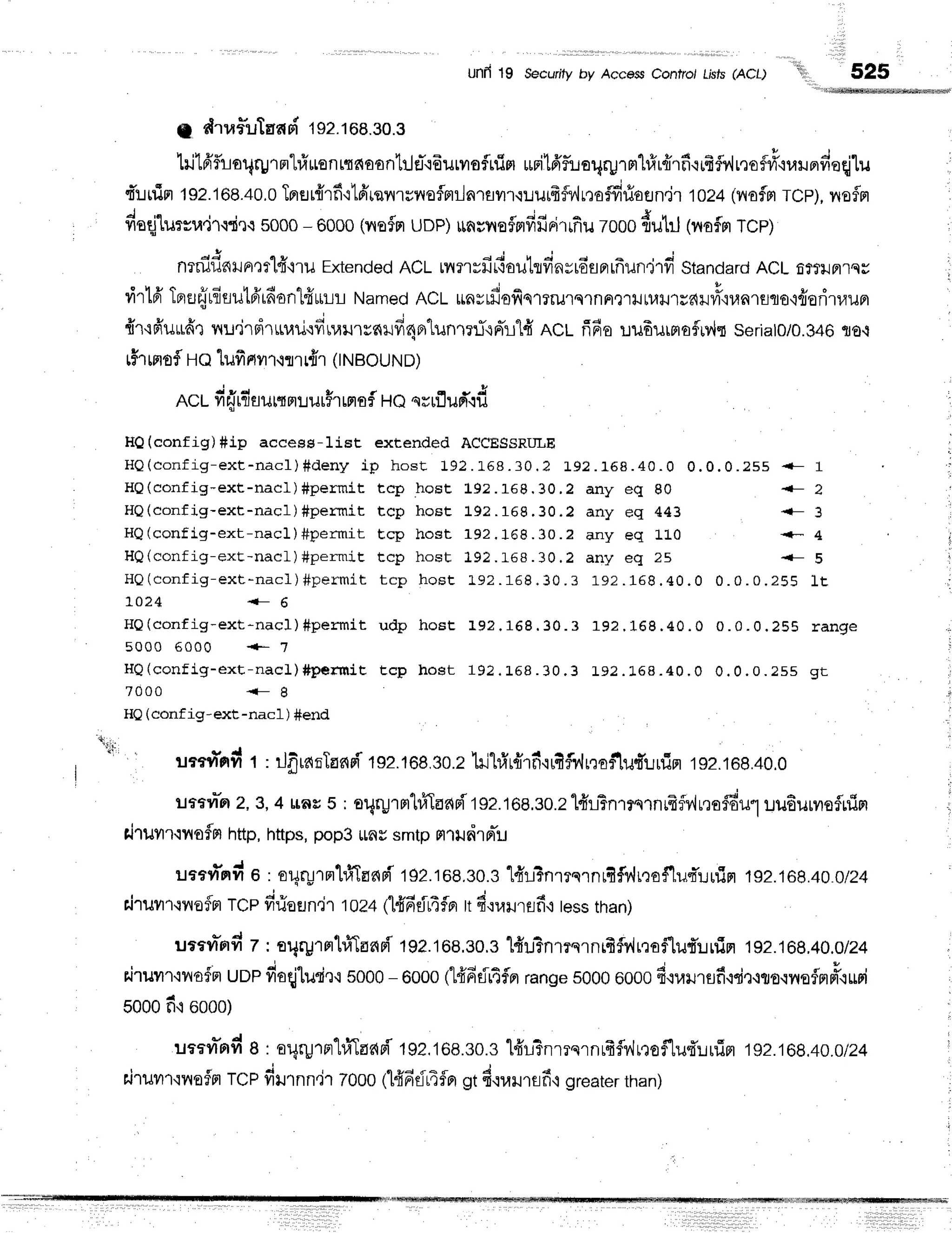 Unfi 19 Secuflty by Acce$s Confro/ tists (ACt) 525
g dtafluTafiFi 192.168.30.3
hild'fuoqqJrnl#nsntnnoontrJe-.i6urilofnim
urilfrfluoqrpT
ml#r{rfr{ififly'lrnofii'iurundeqj'[u
t'r-rnin
1s2.108.40.0
TprHr{rf
ilfrrqilrsfloflmilnrsvrr.rr:urfrfi,,lna#riofln.ir
1024
(ilofrlTcp),
noflrr
deqjlu:ru4'rffi.rs
sooo
- 0000
(rrafn
uDp)unwraflnfifirirrfiu
zooo
{ut.J(nof,m
rcp)
nrniflnrun':rlfr'lru
Extended
ACLnurvfirtouhfinyro'sprrfrun,jrvi
Standard
ACLfi?rilFl'tsr
rirl6'Toufrrfisutfrrfionlfiutrtl
Named
ACt *nvrfiofiqmrurqrnpr?''rrJtl,rrJ'rsdlniY'runrflro'ifiodruu
{r'rFiuLtfiq
nu'irsirurauodnaurrc{uficlAlunmrTqFrlld
ncl fifia r.rufiurmafuv,lr
sertato/o.346
flo.i
tff'r
msf Ho tufirtvrr.lo.l{.(,rrout..tol
ncr-fi{rflaurqnlurFr
ffisf Hoqrufl
ud'{d
HQ(config)#ip access-1ist extended ACCESSRITLE
H Q ( c o n f i g - e x t - n a c l ) # d e n y i p h o s t 1 9 2 . 1 6 8 . 3 0 . 2 1 9 2 . 1 5 8 . 4 0 . 0 0 . 0 . 0 . 2 5 5 { - 1
HQ(config-ext-nacl)#permit tcp hoEt L92.168.30.2 any eq 80 i- 2
HQ(config-ext-nac1)#permit tcp hoEt L9?.169.30.? any eq 443 {- 3
HQ(config-ex t - nac1) #per m it Ecp host 1 9 2 .1 6 8 .3 0 .? a n y e q 1 L 0 <- 4
HQ(config-ext - nacl) #per m iE t cp host 1 9 2 .t-6 8 .3 0 .2 a n y e q 2 5 {- s
H Q ( c o n f i g - e x t - n a c l ) # p e r m i t t c p h o s t t 9 2 . 1 6 8 . 3 0 . 3 1 9 2 . 1 6 8 . 4 0 . 0 0 . 0 . 0 . 2 5 S l t
10 2 4 { - 6
HQ(config-ex t - nacl) #per m it udp host I9 ? .1 6 8 .3 0 .3 1 9 2 .1 6 8 .4 0 .0
5000 6000 +- 1
H Q ( c o n f i g - e x t - n a c l ) # p e r m i E t c p h o s t 1 9 2 . L 5 8 . 3 0 . 3 1 9 2 . 1 6 8 . 4 0 . 0
7 0 0 0 < - g
0 . 0 . 0 . 2 5 5 r a n g e
0 . 0 . 0 . 2 5 5 g t
HQ(conf ig-ext-nacl ) #end
! a : :
v e l x ' 6 t u . , f - r ,
il??r4'nii
t : ilfiranTanri
tsz.toe.so.z
1il1#r{rfiqrfif,v'h,to$1ud'Lrfim
rsz.rog.+o.o
urtvr"Ft
2,3,4 rac 5 ; oqruTH'lfiddpitsz.tOe,so.zl#LTnrrsrnrfrfv{u,]ofdu'l
uuEurvrsflrlirr
rirutrqnofn http,https,
pop3irnvsmtpfllildlrrTu
uaevTnil
o : or4ryrnrhfrTflnri
192.168,s0.s
"1frll?nr?s1nrfif1'Jnfl$'luquuim
1s2.168.400/24
rJruvn,lnofn
TCpfirioEJn,jl
1024
t1{6dr4flrr
ltfi.narursfi,:
tess
than)
utevt*rrn
z : argpTrr'lfiTflfiFi
19?.168,s0.e
"[#u3nr?s1nrfif]'ir,1ofluf'lrrin
192.168,40.0/24
r.irurr.iilofn uoe fioqj'lurie.r
5000
- 6000tt#fifitfln range
s0006000
fi{uilrflfi,rdr.lrs'wrsflnd'.turi
Sooo
fi 6000)
uaern*rrd
a : argrp'rn'hfrTflr{Fi
192.168.s0.s
l+'L3nrrqrnrfrflv,lrroflu{'urfin
1g2:68l0ln4
airuvn'rnafn
rcp dtrnn.il 2000tl#fidr4fler
gtd.:rarurefi,l
greater
than)
 