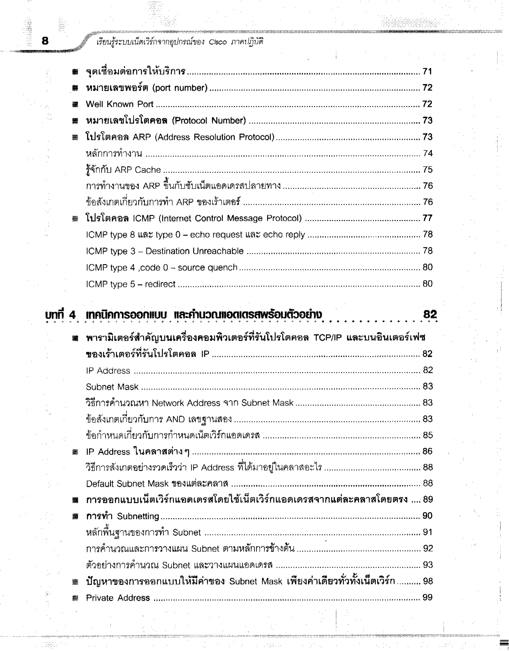 i l * t i r
I !
4 " t r * d
O .!fi;" L?ilU??IUULUnLz?n1?n
;#r******#*t
il silnrnizo,lctscollrnr/g-rifr
!r+fl
ffi lnrdorurianrt"lri'rBnra. ...........71
ffi r,rrJ''rs[nr?rE{m
(port
number) ........................72
ffi WellKnown
Pod............. ............72
ffi uil1fllnfltilrTmFrqff
(Protocol
Number) ........73
w TrltTprrrofl
ARP(Address
Resolution
Protocol) ,,,.,,,,..,,,.....73
11n-nnrrvi'r,i11J................. ............74
f{nri'rARPcache ..,...,..,..,,.,..,.,.2s
n1?vi1,iruro,i
nnp durT::firlrfipluoBrtBrrnilnlflvn{ ...............78
z r q ; -
floa{rnFrlnflenunrrvir
ARPto.:r5rrnof
.............. .................
76
m TrlaTnnaaICMP(lnternet
Control
Message
Protocol) ......77
ICMP
typeI unr type0 - echorequest
tlnuechoreply
............ ,,,,.,,,,,,,,,
78
ICMP
type3 - Destination
Unreachable
.....,,.,.,.,., ...............
78
ICMP
type4 ,code
0 - source
quench ............
B0
ICMP
type5 - redirect ................80
n.Jrln.ilFflFp?fl".uH.rF.ryy?ryrronrrsaw$oqrlsp*nJil_
... . .qq
ffi rnn ilrsra
#drffrpuu rn4arnsufiunofdf,uftleln praaTcP/t
P rasu u6urstadrv'lq
ta+#rrnaffifluTrlaTnnan
tP............ ,,,....,,,.
82
lPAddress .............82
Subnet
Mask
,.......... ....................83
TBnrrdrurruulNetwork
Address
s1nSubnet
Mask............ ...................
83
{od'irnnrfflrrTunrt
ANDtaflS'r1Jdo,i
.............. ..,,.,.,,.,,....,,,.,83
t u d ; -
flonluuarnu?nLnr?r'luupruinltflnuoBrtprTd
............. .......,..85
lPAddress
lurrarfisir{""1 . . ..... ,....,.,.,,.,86
46nmd':rnrroejr':mBrr$r'ir
tPAddress
fitfrlroqj"lunnrnortr ...,,,,,..,..,,.,.,88
Default
Subnet
Mask
tot*rinunnld ...,.....,.....
BB
nltoan[[uurfinrt{nuonrntaTnertdtfiH[t{nutantprtaqrnuriaHHn'lffIaEJatq
.,..
8g
nrtrir subnetting .......................90
- J
unnviueruro'rnrrill
Subnet ...................,,...,.91
o * v v u
nltFrlu,lfuLrarn'tft'l'tttlJu
subnetmrHunnnrtd']'lflu
..,,...,.,.. ..................
92
d'rodr'inrrdril,tru
subnet$aut't'lttEJut[€fiLFrfa ..................93
{ft-urarro.rnmaonuuu'hifirircra{ subnetMasktfietcdlfienilt'ryt{rfrHr4fn ..,.,.,..
98
Private
Address ..............,,,.,,.,.,.,99
ffi
ffi
ffi
ffi
 