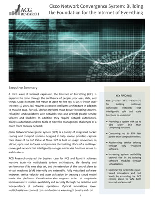 1
Executive Summary
A third wave of Internet expansion, the Internet of Everything (IoE), is
expected to come through the confluence of people, processes, data, and
things. Cisco estimates the Value at Stake for the IoE is $14.4 trillion over
the next 10 years. IoE requires a context-intelligent architecture in addition
to massive scale. For IoE, service providers must deliver increasing security,
reliability, and availability with networks that also provide greater service
velocity and flexibility. In addition, they require network autonomics,
process automation and the tools to meet the management challenges of a
much more complex network.
Cisco Network Convergence System (NCS) is a family of integrated packet
routing and transport systems designed to help service providers capture
their share of the IoE Value at Stake. NCS is built on major innovations in
silicon, optics and software and provides the building blocks of a multilayer
converged network that intelligently manages and scales functions across its
architecture.
ACG Research analyzed the business case for NCS and found it achieves
massive scale via multichassis system architecture, the density and
performance of its new chip set, and the extension of the control plane to
virtual machines (VM) internally and externally. Fully virtualized software
improves service velocity and asset utilization by creating a cloud model
inside the platforms. Virtualization also supports orders of magnitude
improvement in system availability and security through the isolation and
independence of software operations. Optical innovations lower
multichassis interconnect costs and optimize wavelength density and cost.
Cisco Network Convergence System: Building
the Foundation for the Internet of Everything
KEY FINDINGS
NCS provides the architecture
for building multilayer
converged networks that
intelligently split and scale
functions to enable IoE:
Providing a system with up to
66% lower TCO than
competing solutions.
Consuming up to 80% less
power than competitive offers.
Accelerating service velocity
through fully virtualized
software.
Increasing system availability
beyond five 9s by isolating
software modules through
virtualization.
Opening the system to cloud-
based innovations and cost
levels by extending the NCS
control plane to VMs, both
internal and external.
 