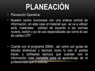 PLANEACIÓN
• Planeación Operativa:
• Nuestro centro funcionara con una antena central de
  información, en este caso el material que se va a utilizar
  será, materiales calidad de acuerdo a las normas
  routers, switch y pc de uso especializado así como el uso
  de cables UTP.


• Cuenta con el programa SSNA , así como con guías de
  estudio dinámicas y teóricas como lo son el packet
  tracer, y softwares teóricos que cuentan con la
  información mas completa para el aprendizaje de el
  profesionista que lo solicita.
 