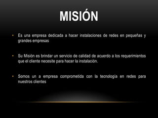 MISIÓN
• Es una empresa dedicada a hacer instalaciones de redes en pequeñas y
  grandes empresas


• Su Misión es brindar un servicio de calidad de acuerdo a los requerimientos
  que el cliente necesite para hacer la instalación.


• Somos un a empresa comprometida con la tecnología en redes para
  nuestros clientes
 