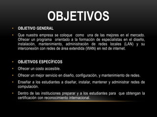 OBJETIVOS
•   OBJETIVO GENERAL
•   Que nuestra empresa se coloque como una de las mejores en el mercado.
    Ofrecer un programa orientado a la formación de especialistas en el diseño,
    instalación, mantenimiento, administración de redes locales (LAN) y su
    interconexión con redes de área extendida (WAN) en red de internet.


•   OBJETIVOS ESPECÍFICOS
•   Ofrecer un costo accesible.
•   Ofrecer un mejor servicio en diseño, configuración, y mantenimiento de redes.
•   Enseñar a los estudiantes a diseñar, instalar, mantener y administrar redes de
    computación.
•   Dentro de las instituciones preparar y a los estudiantes para que obtengan la
    certificación con reconocimiento internacional.
 