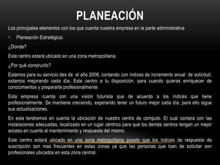 PLANEACIÓN
Los principales elementos con los que cuenta nuestra empresa en la parte administrativa
•   Planeación Estratégica:
¿Donde?
Este centro estará ubicado en una zona metropolitana.
¿Por qué construirlo?
Estamos para su servicio des de el año 2008, contando con índices de incremento anual de solicitud,
estamos mejorando cada día. Este centro a tu disposición, para cuando quieras enriquecer de
conocimientos y prepararte profesionalmente.
Esta empresa cuenta con una visión futurista que de acuerdo a los índices que tiene
profesionalmente. Se mantiene creciendo, esperando tener un futuro mejor cada día, para ello sigue
sus actualizaciones.
En esta tendremos en cuenta la ubicación de nuestro centro de cómputo. El cual contara con las
instalaciones adecuadas, localizado en un lugar céntrico para que los demás centros tengan un mejor
acceso en cuanto al mantenimiento y respuesta del mismo.
Este centro estará ubicado en una zona metropolitana puesto que los índices de respuesta de
suscripción son mas frecuentes en estas zonas ya que las personas que loan de solicitar son
profesionales ubicados en esta zona central.
 