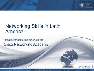 Networking Skills in Latin
 America
Results Presentation prepared for:
Cisco Networking Academy




                                                                                    January 2013
 Copyright IDC. Reproduction is forbidden unless authorized. All rights reserved.
 