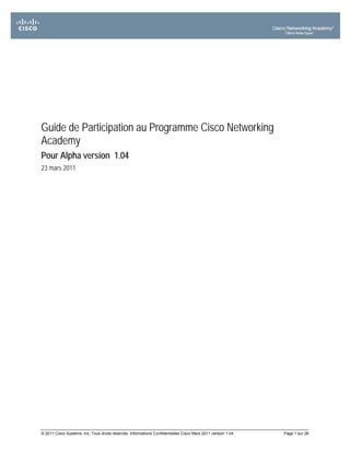 Guide de Participation au Programme Cisco Networking
Academy
Pour Alpha version 1.04
23 mars 2011




© 2011 Cisco Systems, Inc. Tous droits réservés. Informations Confidentielles Cisco Mars 2011 version 1.04   Page 1 sur 26
 