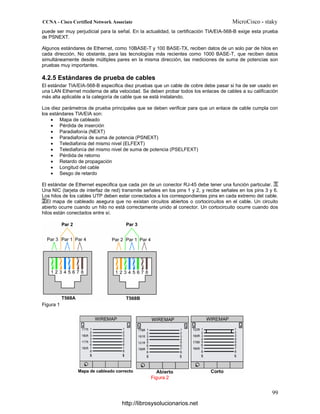 puede ser muy perjudicial para la señal. En la actualidad, la certificación TIA/EIA-568-B exige esta prueba
de PSNEXT.
Algunos estándares de Ethernet, como 10BASE-T y 100 BASE-TX, reciben datos de un solo par de hilos en
cada dirección. No obstante, para las tecnologías más recientes como 1000 BASE-T, que reciben datos
simultáneamente desde múltiples pares en la misma dirección, las mediciones de suma de potencias son
pruebas muy importantes.
4.2.5 Estándares de prueba de cables
El estándar TIA/EIA-568-B especifica diez pruebas que un cable de cobre debe pasar si ha de ser usado en
una LAN Ethernet moderna de alta velocidad. Se deben probar todos los enlaces de cables a su calificación
más alta aplicable a la categoría de cable que se está instalando.
Los diez parámetros de prueba principales que se deben verificar para que un enlace de cable cumpla con
los estándares TIA/EIA son:
• Mapa de cableado
• Pérdida de inserción
• Paradiafonía (NEXT)
• Paradiafonía de suma de potencia (PSNEXT)
• Telediafonía del mismo nivel (ELFEXT)
• Telediafonía del mismo nivel de suma de potencia (PSELFEXT)
• Pérdida de retorno
• Retardo de propagación
• Longitud del cable
• Sesgo de retardo
El estándar de Ethernet especifica que cada pin de un conector RJ-45 debe tener una función particular.
Una NIC (tarjeta de interfaz de red) transmite señales en los pins 1 y 2, y recibe señales en los pins 3 y 6.
Los hilos de los cables UTP deben estar conectados a los correspondientes pins en cada extremo del cable.
El mapa de cableado asegura que no existan circuitos abiertos o cortocircuitos en el cable. Un circuito
abierto ocurre cuando un hilo no está correctamente unido al conector. Un cortocircuito ocurre cuando dos
hilos están conectados entre sí.
Figura 1
Figura 2
http://librosysolucionarios.net
 