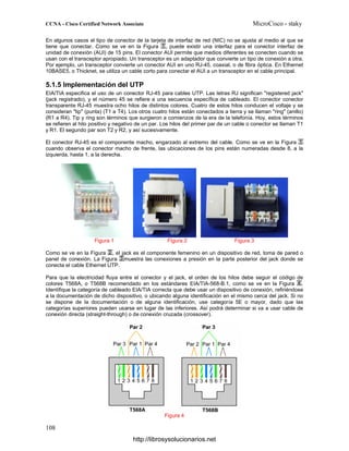 En algunos casos el tipo de conector de la tarjeta de interfaz de red (NIC) no se ajusta al medio al que se
tiene que conectar. Como se ve en la Figura , puede existir una interfaz para el conector interfaz de
unidad de conexión (AUI) de 15 pins. El conector AUI permite que medios diferentes se conecten cuando se
usan con el transceptor apropiado. Un transceptor es un adaptador que convierte un tipo de conexión a otra.
Por ejemplo, un transceptor convierte un conector AUI en uno RJ-45, coaxial, o de fibra óptica. En Ethernet
10BASE5, o Thicknet, se utiliza un cable corto para conectar el AUI a un transceptor en el cable principal.
5.1.5 Implementación del UTP
EIA/TIA especifica el uso de un conector RJ-45 para cables UTP. Las letras RJ significan "registered jack"
(jack registrado), y el número 45 se refiere a una secuencia específica de cableado. El conector conector
transparente RJ-45 muestra ocho hilos de distintos colores. Cuatro de estos hilos conducen el voltaje y se
consideran "tip" (punta) (T1 a T4). Los otros cuatro hilos están conectados a tierra y se llaman "ring" (anillo)
(R1 a R4). Tip y ring son términos que surgieron a comienzos de la era de la telefonía. Hoy, estos términos
se refieren al hilo positivo y negativo de un par. Los hilos del primer par de un cable o conector se llaman T1
y R1. El segundo par son T2 y R2, y así sucesivamente.
El conector RJ-45 es el componente macho, engarzado al extremo del cable. Como se ve en la Figura
cuando observa el conector macho de frente, las ubicaciones de los pins están numeradas desde 8, a la
izquierda, hasta 1, a la derecha.
Figura 1 Figura 2 Figura 3
Como se ve en la Figura , el jack es el componente femenino en un dispositivo de red, toma de pared o
panel de conexión. La Figura muestra las conexiones a presión en la parte posterior del jack donde se
conecta el cable Ethernet UTP.
Para que la electricidad fluya entre el conector y el jack, el orden de los hilos debe seguir el código de
colores T568A, o T568B recomendado en los estándares EIA/TIA-568-B.1, como se ve en la Figura .
Identifique la categoría de cableado EIA/TIA correcta que debe usar un dispositivo de conexión, refiriéndose
a la documentación de dicho dispositivo, o ubicando alguna identificación en el mismo cerca del jack. Si no
se dispone de la documentación o de alguna identificación, use categoría 5E o mayor, dado que las
categorías superiores pueden usarse en lugar de las inferiores. Así podrá determinar si va a usar cable de
conexión directa (straight-through) o de conexión cruzada (crossover).
Figura 4
http://librosysolucionarios.net
 