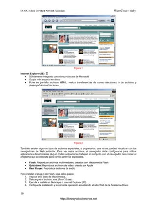 Figura 1
Internet Explorer (IE):
• Sólidamente integrado con otros productos de Microsoft
• Ocupa más espacio en disco
• Pone en pantalla archivos HTML, realiza transferencias de correo electrónico y de archivos y
desempeña otras funciones
Figura 2
También existen algunos tipos de archivos especiales, o propietarios, que no se pueden visualizar con los
navegadores de Web estándar. Para ver estos archivos, el navegador debe configurarse para utilizar
aplicaciones denominadas plug-in. Estas aplicaciones trabajan en conjunto con el navegador para iniciar el
programa que se necesita para ver los archivos especiales.
• Flash: Reproduce archivos multimediales, creados con Macromedia Flash
• Quicktime: Reproduce archivos de video; creado por Apple
• Real Player: Reproduce archivos de audio
Para instalar el plug-in de Flash, siga estos pasos:
1. Vaya al sitio Web de Macromedia.
2. Descargue el archivo .exe. (flash32.exe)
3. Ejecute e instale en Netscape o Internet Explorer (IE).
4. Verifique la instalación y la correcta operación accediendo al sitio Web de la Academia Cisco
http://librosysolucionarios.net
 