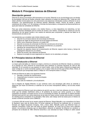 Módulo 6: Principios básicos de Ethernet
Descripción general
Ethernet es ahora la tecnología LAN dominante en el mundo. Ethernet no es una tecnología sino una familia
de tecnologías LAN que se pueden entender mejor utilizando el modelo de referencia OSI. Todas las LAN
deben afrontar el tema básico de cómo denominar a las estaciones individuales (nodos) y Ethernet no es la
excepción. Las especificaciones de Ethernet admiten diferentes medios, anchos de banda y demás
variaciones de la Capa 1 y 2. Sin embargo, el formato de trama básico y el esquema de direccionamiento es
igual para todas las variedades de Ethernet.
Para que varias estaciones accedan a los medios físicos y a otros dispositivos de networking, se han
inventado diversas estrategias para el control de acceso a los medios. Comprender la manera en que los
dispositivos de red ganan acceso a los medios es esencial para comprender y detectar las fallas en el
funcionamiento de toda la red.
Los estudiantes que completen este módulo deberán poder:
• Describir los principios básicos de la tecnología de Ethernet.
• Explicar las reglas de denominación de la tecnología de Ethernet.
• Definir cómo interactúan Ethernet y el modelo OSI.
• Describir el proceso de entramado de Ethernet y la estructura de la trama.
• Nombrar las denominaciones de los campos de Ethernet y su propósito.
• Identificar las características del CSMA/CD.
• Describir los aspectos claves de la temporización de Ethernet, espacio entre tramas y tiempo de
postergación después de una colisión.
• Definir los errores y las colisiones de Ethernet.
• Explicar el concepto de auto-negociación en relación con la velocidad y el duplex.
6.1 Principios básicos de Ethernet
6.1.1 Introducción a Ethernet
La mayor parte del tráfico en Internet se origina y termina en conexiones de Ethernet. Desde su comienzo
en la década de 1970, Ethernet ha evolucionado para satisfacer la creciente demanda de LAN de alta
velocidad. En el momento en que aparece un nuevo medio, como la fibra óptica, Ethernet se adapta para
sacar ventaja de un ancho de banda superior y de un menor índice de errores que la fibra ofrece. Ahora, el
mismo protocolo que transportaba datos a 3 Mbps en 1973 transporta datos a 10 Gbps.
El éxito de Ethernet se debe a los siguientes factores:
• Sencillez y facilidad de mantenimiento.
• Capacidad para incorporar nuevas tecnologías.
• Confiabilidad
• Bajo costo de instalación y de actualización.
Con la llegada de Gigabit Ethernet, lo que comenzó como una tecnología LAN ahora se extiende a
distancias que hacen de Ethernet un estándar de red de área metropolitana (MAN) y red de área amplia
(WAN).
La idea original de Ethernet nació del problema de permitir que dos o más host utilizaran el mismo medio y
evitar que las señales interfirieran entre sí. El problema de acceso por varios usuarios a un medio
compartido se estudió a principios de los 70 en la Universidad de Hawai. Se desarrolló un sistema llamado
Alohanet para permitir que varias estaciones de las Islas de Hawai tuvieran acceso estructurado a la banda
de radiofrecuencia compartida en la atmósfera. Más tarde, este trabajo sentó las bases para el método de
acceso a Ethernet conocido como CSMA/CD.
La primera LAN del mundo fue la versión original de Ethernet. Robert Metcalfe y sus compañeros de Xerox
la diseñaron hace más de treinta años. El primer estándar de Ethernet fue publicado por un consorcio
formado por Digital Equipment Company, Intel y Xerox (DIX). Metcalfe quería que Ethernet fuera un
estándar compartido a partir del cual todos se podían beneficiar, de modo que se lanzó como estándar
abierto. Los primeros productos que se desarrollaron utilizando el estándar de Ethernet se vendieron a
principios de la década de 1980. Ethernet transmitía a una velocidad de hasta 10 Mbps en cable coaxial
http://librosysolucionarios.net
 