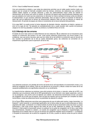 Una vez producida la colisión y que todas las estaciones permitan que el cable quede inactivo (cada una
espera que se cumpla el intervalo completo entre las tramas), entonces, las estaciones que sufrieron la
colisión deben esperar un período adicional y cada vez potencialmente mayor antes de intentar la
retransmisión de la trama que sufrió la colisión. El período de espera está intencionalmente diseñado para
que sea aleatorio de modo que dos estaciones no demoren la misma cantidad de tiempo antes de efectuar
la retransmisión, lo que causaría colisiones adicionales. Esto se logra en parte al aumentar el intervalo a
partir del cual se selecciona el tiempo de retransmisión aleatorio cada vez que se efectúa un intento de
retransmisión. El período de espera se mide en incrementos de la ranura temporal del parámetro.
Si la capa MAC no puede enviar la trama después de dieciséis intentos, abandona el intento y genera un
error en la capa de red. Tal episodio es verdaderamente raro y suele suceder sólo cuando se producen
cargas en la red muy pesadas o cuando se produce un problema físico en la red.
6.2.5 Manejo de los errores
El estado de error más común en redes Ethernet son las colisiones. Las colisiones son el mecanismo para
resolver la contención del acceso a la red. Unas pocas colisiones proporcionan una forma simple y sin
problemas, que usa pocos recursos, para que los nodos de la red arbitren la contención para el recurso de
red. Cuando la contención de la red se vuelve demasiado grave, las colisiones se convierten en un
impedimento significativo para la operación útil de la red.
Figura 1
Las colisiones producen una pérdida del ancho de banda de la red equivalente a la transmisión inicial y a la
señal de congestión de la colisión. Esto es una demora en el consumo y afecta a todos los nodos de la red
causando posiblemente una significativa reducción en su rendimiento.
La mayoría de las colisiones se producen cerca del comienzo de la trama, a menudo, antes de la SFD. Las
colisiones que se producen antes de la SFD generalmente no se informan a las capas superiores, como si
no se produjeran. Tan pronto como se detecta una colisión, las estaciones transmisoras envían una señal
de congestión de 32 bits que la impone. Esto se hace de manera que se corrompen por completo los datos
transmitidos y todas las estaciones tienen la posibilidad de detectar la colisión.
En la Figura dos estaciones escuchan para asegurarse de que el cable esté inactivo, luego transmiten. La
Estación 1 pudo transmitir un porcentaje significativo de la trama antes de que la señal alcanzara el último
segmento del cable. La Estación 2 no había recibido el primer bit de la transmisión antes de iniciar su propia
transmisión y sólo pudo enviar algunos bits antes de que la NIC detectara la colisión. De inmediato, la
Estación 2 interrumpió la transmisión actual, la sustituyó con la señal de congestión de 32 bits y cesó todas
sus transmisiones. Durante la colisión y el evento de congestión que la Estación 2 experimentaba, los
fragmentos de la colisión iban en ruta por el dominio de colisiones repetido hacia la Estación 1. La Estación
2 completó la transmisión de la señal de congestión de 32 bits y quedó en silencio antes de que la colisión
http://librosysolucionarios.net
 