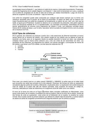 se propagara hacia la Estación 1, que todavía no sabía de la misma y continuaba transmitiendo. Finalmente,
cuando los fragmentos de la colisión llegaron a la Estación 1, ésta cortó la transmisión en curso y sustituyó
con la señal de congestión de 32 bits el resto de la trama que estaba transmitiendo. Luego de enviar la
señal de congestión de 32 bits, la Estación 1 dejó de transmitir.
Una señal de congestión puede estar compuesta por cualquier dato binario siempre que no forme una
checksum apropiada para la porción de la trama ya transmitida. El patrón de datos que se observa con
mayor frecuencia para una señal de congestión es simplemente un patrón de uno, cero, uno, cero que se
repite, al igual que el Preámbulo. Cuando se observa con un analizador de protocolos, este patrón aparece
como una secuencia repetida de A ó 5 hexadecimales. Los mensajes corrompidos, transmitidos de forma
parcial, generalmente se conocen como fragmentos de colisión o runts. Las colisiones normales tienen
menos de 64 octetos de largo y, por lo tanto, reprueban tanto la prueba de longitud mínima como la prueba
de la checksum de FCS.
6.2.6 Tipos de colisiones
Por lo general, las colisiones se producen cuando dos o más estaciones de Ethernet transmiten al mismo
tiempo dentro de un dominio de colisión. Una colisión simple es una colisión que se detecta al tratar de
transmitir una trama, pero en el siguiente intento es posible transmitir la trama con éxito. Las colisiones
múltiples indican que la misma trama colisionó una y otra vez antes de ser transmitida con éxito. Los
resultados de las colisiones, los fragmentos de colisión, son tramas parciales o corrompidas de menos de
64 octetos y que tienen una FCS inválida. Los tres tipos de colisiones son:
• Locales
• Remotas
• Tardías
Figura 1
Para crear una colisión local en un cable coaxial (10BASE2 y 10BASE5), la señal viaja por el cable hasta
que encuentra una señal que proviene de la otra estación. Entonces, las formas de onda se superponen
cancelando algunas partes de la señal y reforzando o duplicando otras. La duplicación de la señal empuja el
nivel de voltaje de la señal más allá del máximo permitido. Esta condición de exceso de voltaje es,
entonces, detectada por todas las estaciones en el segmento local del cable como una colisión.
El inicio de la forma de onda en la Figura contiene datos normales codificados en Manchester. Unos
pocos ciclos dentro de la muestra, la amplitud de onda se duplica. Este es el inicio de la colisión, donde las
dos formas de onda se superponen. Justo antes de la finalización de la muestra, la amplitud se vuelve
normal. Esto sucede cuando la primera estación que detecta la colisión deja de transmitir y cuando todavía
se observa la señal de congestión proveniente de la segunda estación que ha sufrido la colisión.
Figura 2
http://librosysolucionarios.net
 