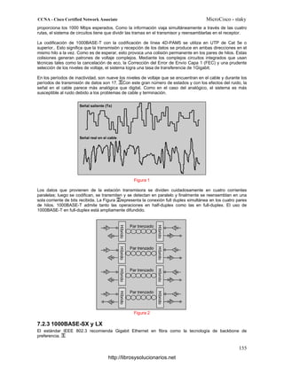 proporciona los 1000 Mbps esperados. Como la información viaja simultáneamente a través de las cuatro
rutas, el sistema de circuitos tiene que dividir las tramas en el transmisor y reensamblarlas en el receptor.
La codificación de 1000BASE-T con la codificación de línea 4D-PAM5 se utiliza en UTP de Cat 5e o
superior.. Esto significa que la transmisión y recepción de los datos se produce en ambas direcciones en el
mismo hilo a la vez. Como es de esperar, esto provoca una colisión permanente en los pares de hilos. Estas
colisiones generan patrones de voltaje complejos. Mediante los complejos circuitos integrados que usan
técnicas tales como la cancelación de eco, la Corrección del Error de Envío Capa 1 (FEC) y una prudente
selección de los niveles de voltaje, el sistema logra una tasa de transferencia de 1Gigabit.
En los períodos de inactividad, son nueve los niveles de voltaje que se encuentran en el cable y durante los
períodos de transmisión de datos son 17. Con este gran número de estados y con los efectos del ruido, la
señal en el cable parece más analógica que digital. Como en el caso del analógico, el sistema es más
susceptible al ruido debido a los problemas de cable y terminación.
Figura 1
Los datos que provienen de la estación transmisora se dividen cuidadosamente en cuatro corrientes
paralelas; luego se codifican, se transmiten y se detectan en paralelo y finalmente se reensemblan en una
sola corriente de bits recibida. La Figura representa la conexión full duplex simultánea en los cuatro pares
de hilos. 1000BASE-T admite tanto las operaciones en half-duplex como las en full-duplex. El uso de
1000BASE-T en full-duplex está ampliamente difundido.
Figura 2
7.2.3 1000BASE-SX y LX
El estándar IEEE 802.3 recomienda Gigabit Ethernet en fibra como la tecnología de backbone de
preferencia.
http://librosysolucionarios.net
 