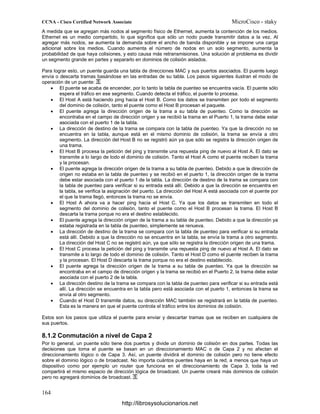 A medida que se agregan más nodos al segmento físico de Ethernet, aumenta la contención de los medios.
Ethernet es un medio compartido, lo que significa que sólo un nodo puede transmitir datos a la vez. Al
agregar más nodos, se aumenta la demanda sobre el ancho de banda disponible y se impone una carga
adicional sobre los medios. Cuando aumenta el número de nodos en un solo segmento, aumenta la
probabilidad de que haya colisiones, y esto causa más retransmisiones. Una solución al problema es dividir
un segmento grande en partes y separarlo en dominios de colisión aislados.
Para lograr esto, un puente guarda una tabla de direcciones MAC y sus puertos asociados. El puente luego
envía o descarta tramas basándose en las entradas de su tabla. Los pasos siguientes ilustran el modo de
operación de un puente:
• El puente se acaba de encender, por lo tanto la tabla de puenteo se encuentra vacía. El puente sólo
espera el tráfico en ese segmento. Cuando detecta el tráfico, el puente lo procesa.
• El Host A está haciendo ping hacia el Host B. Como los datos se transmiten por todo el segmento
del dominio de colisión, tanto el puente como el Host B procesan el paquete.
• El puente agrega la dirección origen de la trama a su tabla de puenteo. Como la dirección se
encontraba en el campo de dirección origen y se recibió la trama en el Puerto 1, la trama debe estar
asociada con el puerto 1 de la tabla.
• La dirección de destino de la trama se compara con la tabla de puenteo. Ya que la dirección no se
encuentra en la tabla, aunque está en el mismo dominio de colisión, la trama se envía a otro
segmento. La dirección del Host B no se registró aún ya que sólo se registra la dirección origen de
una trama.
• El Host B procesa la petición del ping y transmite una repuesta ping de nuevo al Host A. El dato se
transmite a lo largo de todo el dominio de colisión. Tanto el Host A como el puente reciben la trama
y la procesan.
• El puente agrega la dirección origen de la trama a su tabla de puenteo. Debido a que la dirección de
origen no estaba en la tabla de puenteo y se recibió en el puerto 1, la dirección origen de la trama
debe estar asociada con el puerto 1 de la tabla. La dirección de destino de la trama se compara con
la tabla de puenteo para verificar si su entrada está allí. Debido a que la dirección se encuentra en
la tabla, se verifica la asignación del puerto. La dirección del Host A está asociada con el puente por
el que la trama llegó, entonces la trama no se envía.
• El Host A ahora va a hacer ping hacia el Host C. Ya que los datos se transmiten en todo el
segmento del dominio de colisión, tanto el puente como el Host B procesan la trama. El Host B
descarta la trama porque no era el destino establecido.
• El puente agrega la dirección origen de la trama a su tabla de puenteo. Debido a que la dirección ya
estaba registrada en la tabla de puenteo, simplemente se renueva.
• La dirección de destino de la trama se compara con la tabla de puenteo para verificar si su entrada
está allí. Debido a que la dirección no se encuentra en la tabla, se envía la trama a otro segmento.
La dirección del Host C no se registró aún, ya que sólo se registra la dirección origen de una trama.
• El Host C procesa la petición del ping y transmite una repuesta ping de nuevo al Host A. El dato se
transmite a lo largo de todo el dominio de colisión. Tanto el Host D como el puente reciben la trama
y la procesan. El Host D descarta la trama porque no era el destino establecido.
• El puente agrega la dirección origen de la trama a su tabla de puenteo. Ya que la dirección se
encontraba en el campo de dirección origen y la trama se recibió en el Puerto 2, la trama debe estar
asociada con el puerto 2 de la tabla.
• La dirección destino de la trama se compara con la tabla de puenteo para verificar si su entrada está
allí. La dirección se encuentra en la tabla pero está asociada con el puerto 1, entonces la trama se
envía al otro segmento.
• Cuando el Host D transmite datos, su dirección MAC también se registrará en la tabla de puenteo.
Esta es la manera en que el puente controla el tráfico entre los dominios de colisión.
Estos son los pasos que utiliza el puente para enviar y descartar tramas que se reciben en cualquiera de
sus puertos.
8.1.2 Conmutación a nivel de Capa 2
Por lo general, un puente sólo tiene dos puertos y divide un dominio de colisión en dos partes. Todas las
decisiones que toma el puente se basan en un direccionamiento MAC o de Capa 2 y no afectan el
direccionamiento lógico o de Capa 3. Así, un puente dividirá el dominio de colisión pero no tiene efecto
sobre el dominio lógico o de broadcast. No importa cuántos puentes haya en la red, a menos que haya un
dispositivo como por ejemplo un router que funciona en el direccionamiento de Capa 3, toda la red
compartirá el mismo espacio de dirección lógica de broadcast. Un puente creará más dominios de colisión
pero no agregará dominios de broadcast.
http://librosysolucionarios.net
 