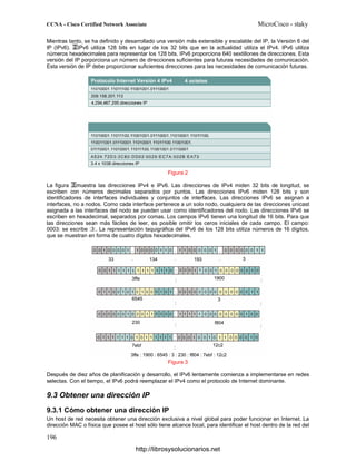 Mientras tanto, se ha definido y desarrollado una versión más extensible y escalable del IP, la Versión 6 del
IP (IPv6). IPv6 utiliza 128 bits en lugar de los 32 bits que en la actualidad utiliza el IPv4. IPv6 utiliza
números hexadecimales para representar los 128 bits. IPv6 proporciona 640 sextillones de direcciones. Esta
versión del IP porporciona un número de direcciones suficientes para futuras necesidades de comunicación.
Esta versión de IP debe proporcionar suficientes direcciones para las necesidades de comunicación futuras.
Figura 2
La figura muestra las direcciones IPv4 e IPv6. Las direcciones de IPv4 miden 32 bits de longitud, se
escriben con números decimales separados por puntos. Las direcciones IPv6 miden 128 bits y son
identificadores de interfaces individuales y conjuntos de interfaces. Las direcciones IPv6 se asignan a
interfaces, no a nodos. Como cada interface pertenece a un solo nodo, cualquiera de las direcciones unicast
asignada a las interfaces del nodo se pueden usar como identificadores del nodo. Las direcciones IPv6 se
escriben en hexadecimal, separados por comas. Los campos IPv6 tienen una longitud de 16 bits. Para que
las direcciones sean más fáciles de leer, es posible omitir los ceros iniciales de cada campo. El campo:
0003: se escribe :3:. La representación taquigráfica del IPv6 de los 128 bits utiliza números de 16 dígitos,
que se muestran en forma de cuatro dígitos hexadecimales.
Figura 3
Después de diez años de planificación y desarrollo, el IPv6 lentamente comienza a implementarse en redes
selectas. Con el tiempo, el IPv6 podrá reemplazar el IPv4 como el protocolo de Internet dominante.
9.3 Obtener una dirección IP
9.3.1 Cómo obtener una dirección IP
Un host de red necesita obtener una dirección exclusiva a nivel global para poder funcionar en Internet. La
dirección MAC o física que posee el host sólo tiene alcance local, para identificar el host dentro de la red del
http://librosysolucionarios.net
 